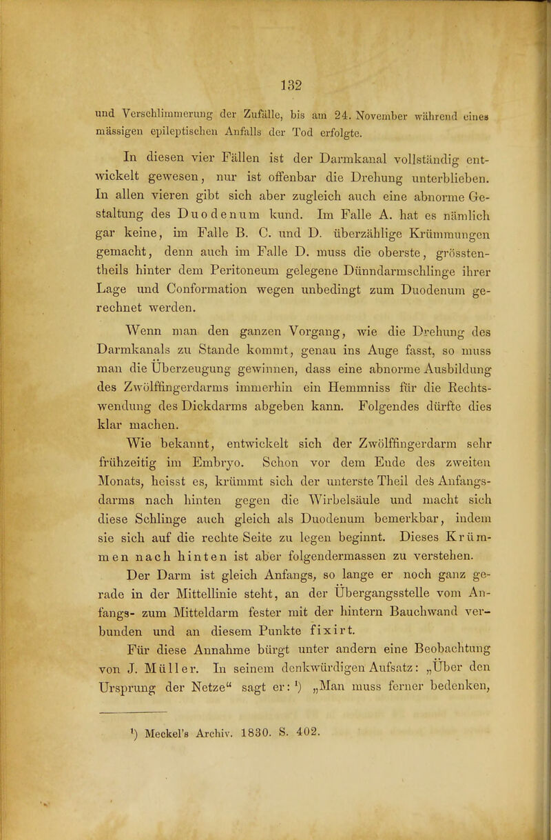 und Verschliininorung der Zufälle, bis am 24. November während einea massigen epileptischen Anfalls der Tod erfolgte. In diesen vier Fällen ist der Darmkanal vollständig ent- wickelt gewesen, nur ist offenbar die Drehung unterblieben. In allen vieren gibt sich aber zugleich auch eine abnorme Ge- staltung des Duodenum kund. Im Falle A. hat es nämlich gar keine, im Falle B. C. und D. überzählige Kriünmungen gemacht, denn auch im Falle D. muss die oberste, grössten- theils hinter dem Peritoneum gelegene Dünndarmschlinge ihrer Lage und Conformation wegen unbedingt zum Duodenum ge- rechnet werden. Wenn man den ganzen Vorgang, wie die Drehung des Darmkanals zu Stande kommt, genau ins Auge fasst, so muss man die Überzeugung gewinnen, dass eine abnorme Ausbildung des Zwölftingerdarms immerhin ein Hemmniss für die Eechts- wendung des Dickdarms abgeben kann. Folgendes dürfte dies klar machen. Wie bekannt, entwickelt sich der Zwölffingerdarm sehr frühzeitig im Embryo. Schon vor dem Ende des zweiten Monats, heisst es, krümmt sich der unterste Theil deö Aufangs- darms nach hinten gegen die Wirbelsäule und macht sich diese Schlinge auch gleich als Duodenum bemerkbar, indem sie sich auf die rechte Seite zu legen beginnt. Dieses Krüm- men nach hinten ist aber folgendermassen zu verstehen. Der Darm ist gleich Anfangs, so lange er noch ganz ge- rade in der Mittellinie steht, an der Ubergangsstelle vom An- fangs- zum Mitteldarm fester mit der hintern Bauchwand ver- bunden und an diesem Punkte fixirt. Für diese Annahme bürgt unter andern eine Beobachtung von J. Müller. In seinem denkwürdigen Aufsatz: „Uber den Ursprung der Netze sagt er:') „Man muss ferner bedenken, ') Meckel's Archiv. 1830. S. 402.