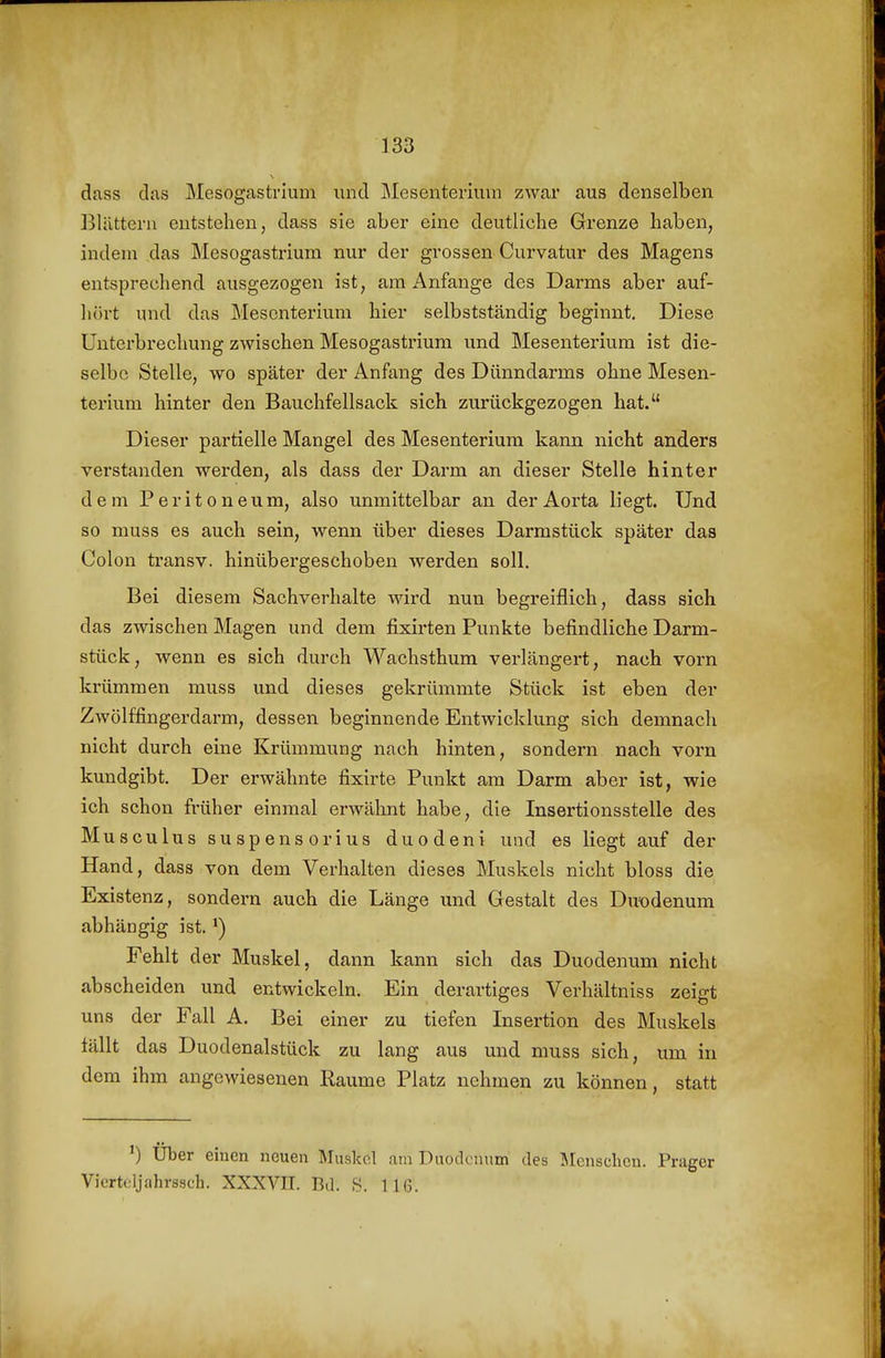 dass das Mesogastrium und Mesenterium zwar aus denselben Blättern entstehen, dass sie aber eine deutliche Grenze haben, indem das Mesogastrium nur der grossen Curvatur des Magens entsprechend ausgezogen ist, am Anfange des Darms aber auf- hört und das Mesenterium hier selbstständig beginnt. Diese Untei'brechung zwischen Mesogastrium und Mesenterium ist die- selbe Stelle, wo später der Anfang des Dünndarms ohne Mesen- terium hinter den Bauchfellsack sich zurückgezogen hat. Dieser partielle Mangel des Mesenterium kann nicht anders verstanden werden, als dass der Darm an dieser Stelle hinter dem Peritoneum, also unmittelbar an der Aorta liegt. Und so muss es auch sein, wenn über dieses Darmstück später das Colon transv. hinübergeschoben werden soll. Bei diesem Sachverhalte wird nun begreiflich, dass sich das zwischen Magen und dem fixirten Punkte befindliche Darm- stück, wenn es sich durch Wachsthum verlängert, nach vorn krümmen muss und dieses gekrümmte Stück ist eben der Zwölffingerdarm, dessen beginnende Entwicklung sich demnach nicht durch eine Krümmung nach hinten, sondern nach vorn kundgibt. Der erwähnte fixirte Punkt am Darm aber ist, wie ich schon früher einmal erwälmt habe, die Insertionsstelle des Musculus suspensorius duodeni und es liegt auf der Hand, dass von dem Verhalten dieses Muskels nicht bloss die Existenz, sondern auch die Länge und Gestalt des Du'odenum abhängig ist. Fehlt der Muskel, dann kann sich das Duodenum nicht abscheiden und entwickeln. Ein derartiges Verhältniss zeigt uns der Fall A. Bei einer zu tiefen Insertion des Muskels fällt das Duodenalstück zu lang aus und muss sich, um in dem ihm angewiesenen Räume Platz nehmen zu können, statt ') Über einen neuen Muskel am Duodenum des ]Mcnschcn. Prager Vicrteljahrssch. XXXVII. Bd. 116.