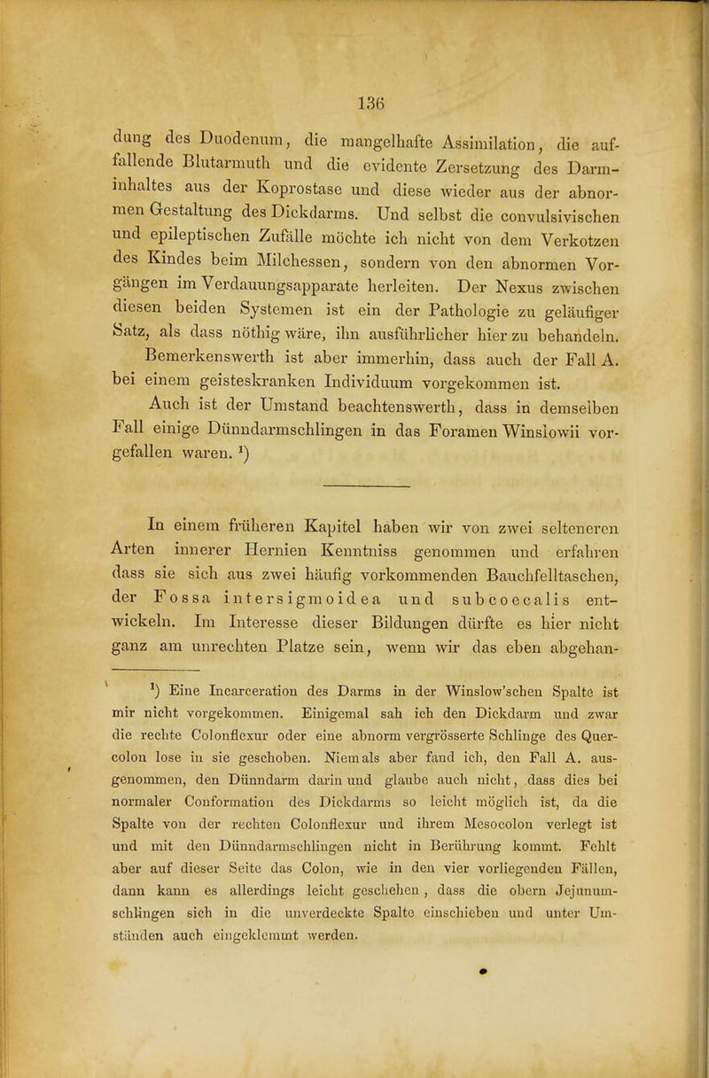 dung des Duodenum, die mangelhafte Assimilation, die auf- follende Blutarmuth und die evidente Zersetzung des Darm- inhaltes aus der Koprostase und diese wieder aus der abnor- men Gestaltung des Dickdarms. Und selbst die convulsivischen und epileptischen Zufalle möchte ich nicht von dem Verkotzen des Kindes beim Milchessen, sondern von den abnormen Vor- gängen im Verdauungsapparate herleiten. Der Nexus zwischen diesen beiden Systemen ist ein der Pathologie zu geläufiger Satz, als dass nöthigwäre, ihn ausführlicher hierzu behandeln. Bemerkenswerth ist aber immerhin, dass auch der Fall A. bei einem geisteskranken Individuum vorgekommen ist. Auch ist der Umstand beachtenswerth, dass in demselben Fall einige Dünndarmschlingen in das Foramen Winslowii vor- gefallen waren. ^) In einem früheren Kapitel haben wir von zwei selteneren Arten innerer Hernien Kenntniss genommen und erfahren dass sie sich aus zwei häufig vorkommenden Bauchfelltaschen, der Fossa intersigmoidea und subcoecalis ent- wickeln. Im Interesse dieser Bildungen dürfte es hier nicht ganz am unrechten Platze sein, wenn wir das eben abgehan- Eine Incarceration des Darms in der Winslow'schen Spalte ist mir nicht vorgekommen. Einigemal sab ich den Dickdarm und zwar die rechte Colonflexur oder eine abnorm vergrösserte Schlinge des Quer- colon lose in sie geschoben. Niemals aber fand ich, den Fall A. aus- genommen, den Dünndarm darin und glaube auch nicht, dass dies bei normaler Conformation des Dickdarms so leicht möglich ist, da die Spalte von der rechten Colonflexur und ihrem Mesocolon verlegt ist und mit den Dünndarmschlingen nicht in Berührung kommt. Fehlt aber auf dieser Seite das Colon, wie in den vier vorliegenden Fällen, dann kann es allerdings leicht geschehen , dass die obern Jej anum- schlingen sich in die unverdeckte Spalte einschieben und unter Um- ständen auch eingeklemmt werden.