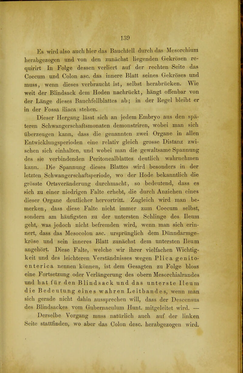 Es wird also auch Wer das Bauclifell durch das Mesorchiura herabgezogen und von den zunächst liegenden Gekrösen re- quirirt In Folge dessen verliert auf der rechten Seite das Coecum und Colon asc. das innere Blatt seines Gekröses und muss, wenn dieses verbraucht ist, selbst herabrücken. Wie weit der Blindsack dem Hoden nachrückt, hängt offenbar von der Länge dieses Bauchfellblattes ab; in der Regel bleibt er in der Fossa iliaca stehen. Dieser Hergang lässt sich an jedem Embryo aus den spä- teren Schwangerschaftsmonaten demonstriren, wobei man sich überzeugen kann, dass die genannten zwei Organe in allen Entwicklungsperioden eine relativ gleich grosse Distanz zwi- schen sich einhalten, und wobei man die gewaltsame Spannung des sie verbindenden Peritonealblattes deutlich wahrnehmen kann. Die Spannung dieses Blattes wird besonders in der letzten Schwangerschaftsperiode, wo der Hode bekanntlich die grösste Ortsveränderung durchmacht, so bedeutend, dass es sich zu einer niedi'igen Falte erhebt, die durch Anziehen eines dieser Organe deutlicher hervortritt. Zugleich wird man be- merken, dass diese Falte nicht immer zum Coecum selbst, sondern am häufigsten zu der untersten Schlinge des Ileum geht, was jedoch nicht befremden wird, wenn man sich erin- nert, dass das Mesocolon asc. m'sprünglich dem Dünndarmge- kröse und sein inneres Blatt zunächst dem untersten Ileum angehört. Diese Falte, welche wir ihrer vielfachen Wichtig- keit und des leichteren Verständnisses wegen Plica genito- enterica nennen können, ist dem Gesagten zu Folge bloss eine Fortsetzung oder Verlängerung des obern Mesorchialrandes imd hat für den Blindsack und das unterste Ileum die Bedeutung eines wahren Leitbandes, wenn man sich gerade nicht dahin aussprechen will, dass der Descensus des Blindsackes vom Gubernaculum Hunt, mitgeleitet wird. — Derselbe Vorgang muss natürlich auch auf der linken Seite stattfinden, wo aber das Colon desc. herabgezogen wird.