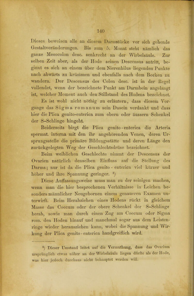 Dieses beweisen alle an diesem Darmstücke vor sich gehende Gestaltveränderungen. Bis zum 5. Monat steht nämlich das ganze Mesocolon desc. senkrecht an der Wirbelsäule. Zur selben Zeit aber, als der Hode seinen Desccnsus antritt, be- ginnt es sich an einem über dem Nierenhilus liegenden Punkte nach abwärts zu krümmen und ebenfalls nach dem Becken zu wandern. Der Descensus des Colon desc. ist in der Rcirel vollendet, wenn der bezeichnete Punkt am Darmbein angelangt ist, welcher Moment auch den Stillstand des Hodens bezeichnet. Es ist wohl nicht nöthig zu erläutern, dass diesem Vor- gange das Sigma romanum sein Dasein verdankt und dass hier die Plica genito-enterica zum obern oder äussern Schenkel der S-Schlinge hingeht. Beiderseits birgt die Plica genito-enterica die Arteria spermat. interna mit den ihr angehörenden Venen, deren Ur- sprungsstelle die primäre Bildungsstätte und deren Länge den zurückgelegten Weg der Geschlechtsdrüse bezeichnet. Beim weiblichen Geschlechte nimmt der Descensus der Ovarien natürlich denselben Einfluss auf die Stellung des Darms; nur ist da die Plica genito - enterica viel kiü-zer und höher und ihre Spannung geringer. ^) Diese Auffassungsweise muss man zu der seinigen machen, wenn man die hier besprochenen Verhältnisse in Leichen be- sonders männlicher Neugebornen einem genaueren Examen un- terwirft. Beim Herabziehen eines Hodens rückt in gleichem Masse das Coecura oder der obere Schenkel der S-Schlinge herab, sowie man durch einen Zug am Coecum oder Sigma rom. den Hoden hinauf und manchmal sogar aus dem Leisten- ringe wieder herausziehen kann, wobei die Spannung und Wir- kung der Plica genito-enterica handgreiflich wird. ^) Dieser Umstand leitet auf die Vermuthung, dass das Ovariura ursprünglich etwas näher an der Wirbelsäule liegen dürfte als der Hode, was hier jedoch durchaus nicht behauptet werden will.