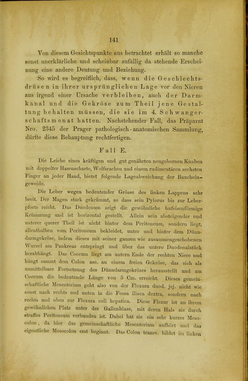 Von diesem Gesichtspunkte aus betrachtet erhält so manche sonst unerklärliche imd scheinbar zufällig da stehende Erschei- nung eine andere Deutung und Beziehung. So wird es begreiflich, dass, wenn die Geschlechts- drüsen in ihrer ursprünglichen Lage vor den Nieren aus irgend einer Ursache verbleiben, auch der Darm- kanal und die Gekröse zum Theil jene Gestal- tung behalten müssen, die sie im 4. Schwanger- schaftsmonat hatten. Nachstehender Fall, das Präparat Nro. 2345 der Prager pathologisch - anatomischen Sammlung, dürfte diese Behauptvmg rechtfertigen. Fall E. Die Leiche eines kräftigen und gut genährten neugebornen Knaben mit doppelter Hasenscharte, Wolfsrachen und einem rudimentären sechsten Finger an jeder Hand, bietet folgende Lageabweichuug der ßauchein- geweide. Die Leber wegen bedeutender Grösse des linken Lappens sehr breit. Der Magen stark geki-ümmt, so dass sein Pylorus bis zur Leber- pforte reiclit. Das Duodenum zeigt die gewöhnliche hufeisenförmige Krümmung und ist horizontal gestellt. Allein sein absteigender und unterer querer Tlieil ist nicht hinter dem Peritoneum, sondern liegt, allenthalben vom Peritoneum bekleidet, unter und hinter dem Dünn- darmgckröse, indem dieses mit seiner ganzen wie zusammengeschobenen Wurzel am Pankreas entspringt und über das untere Duodenalstück herabhängt. Das Coecum liegt am untern Ende der rechten Niere und hängt sammt dem Colon asc. an einem freien Gekröse, das sich als unmittelbare Fortsetzung des Dünndarmgekröses herausstellt und am Coecum die bedeutende Länge von 5 Cm. erreicht. Dieses gemein- schaftliche Mesenterium geht also von der Flexura duod. jej. nicht wie sonst nach rechts und unten in die Fossa iliaca dextra, sondern nach rechts und oben zur Flexura coli hepatica. Diese Flexur ist an ihrem gewöhnlichen Platz unter der Gallenblase, mit deren Hals sie durch straffes Peritoneum verbunden ist. Dabei hat sie ein sehr kurzes Mcso- colon, da hier das gemehischaftliche Mesenterium aufliört und das eigentliche Mcsocolon erst beginnt. Das Colon trausv. bildet im linken