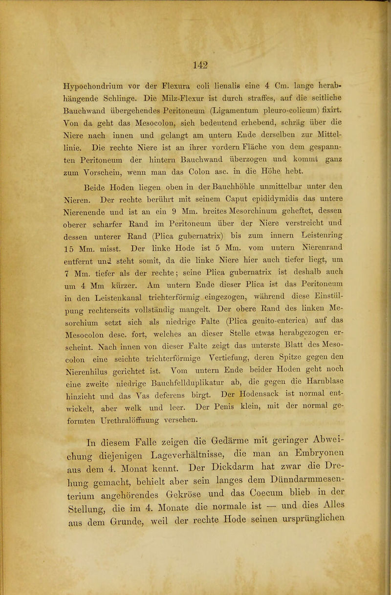 Hypochondrium vor der Flexura coli lienalis eine 4 Cm. lange herab- hängende Schlinge. Die Milz-Flexur ist dm'ch straffes, auf die seitliche Bauchwand übergehendes Peritoneum (Ligamentum pleuro-colicum) fixirt. Von da geht das Mesocolon, sich bedeutend erhebend, schräg über die Niere nach innen und gelangt am untern Ende derselben zur Mittel- linie. Die rechte Niere ist an ihrer vordem Fläche von dem gespann- ten Peritoneum der hintern Bauchwand überzogen und kommt ganz zum Vorschein, wenn man das Colon asc. in die Höhe hebt. Beide Hoden liegen oben in der Bauchhöhle unmittelbar unter den Nieren. Der rechte berührt mit seinem Caput epididymidis das untere Nierenende und ist an ein 9 Mm. breites Mesorchinum geheftet, dessen oberer scharfer Rand im Peritoneum über der Niere verstreicht und dessen unterer Rand (Plica gubernati-ix) bis zum Innern Leistenring 15 Mm. misst. Der linke Hode ist 5 Mm. vom untern Nierenrand entfernt und steht somit, da die linke Niere hier auch tiefer liegt, um 7 Mm. tiefer als der rechte; seine Plica gubernatrix ist deshalb auch um 4 Mm kürzer. Am untern Ende dieser Plica ist das Peritoneum in den Leistenkanal trichterförmig eingezogen, während diese Einstül- pung rechterseits vollständig mangelt. Der obere Rand des linken Me- sorchium setzt sich als niedrige Falte (Plica genito-enterica) auf das Mesocolon desc. fort, welches an dieser Stelle etwas herabgezogen er- scheint. Nach innen von dieser Falte zeigt das unterste Blatt des Meso- colon eine seichte trichterförmige Vertiefmig, deren Spitze gegen den Nierenhilus gerichtet ist. Vom untern Ende beider Hoden geht noch eine zweite niedrige Bauchfellduplikatur ab, die gegen die Harnblase hinzieht und das Vas deferens bii-gt. Der Hodensack ist normal ent- wickelt, aber welk und leer. Der Penis klein, mit der normal ge- formten Urethralöffnung versehen. In diesem Falle zeigen die Gedärme mit geringer Abwei- chung diejenigen Lageverhältnisse, die man an Embryonen aus dem 4. Monat kennt. Der Dickdarm hat zwar die Dre- hung gemacht, behielt aber sein langes dem Dünndarmmesen- terium angehörendes Gekröse und das Coecum blieb in der Stellung, die im 4. Monate die normale ist — und dies Alles aus dem Grunde, weil der rechte Hode seinen ursprünglichen