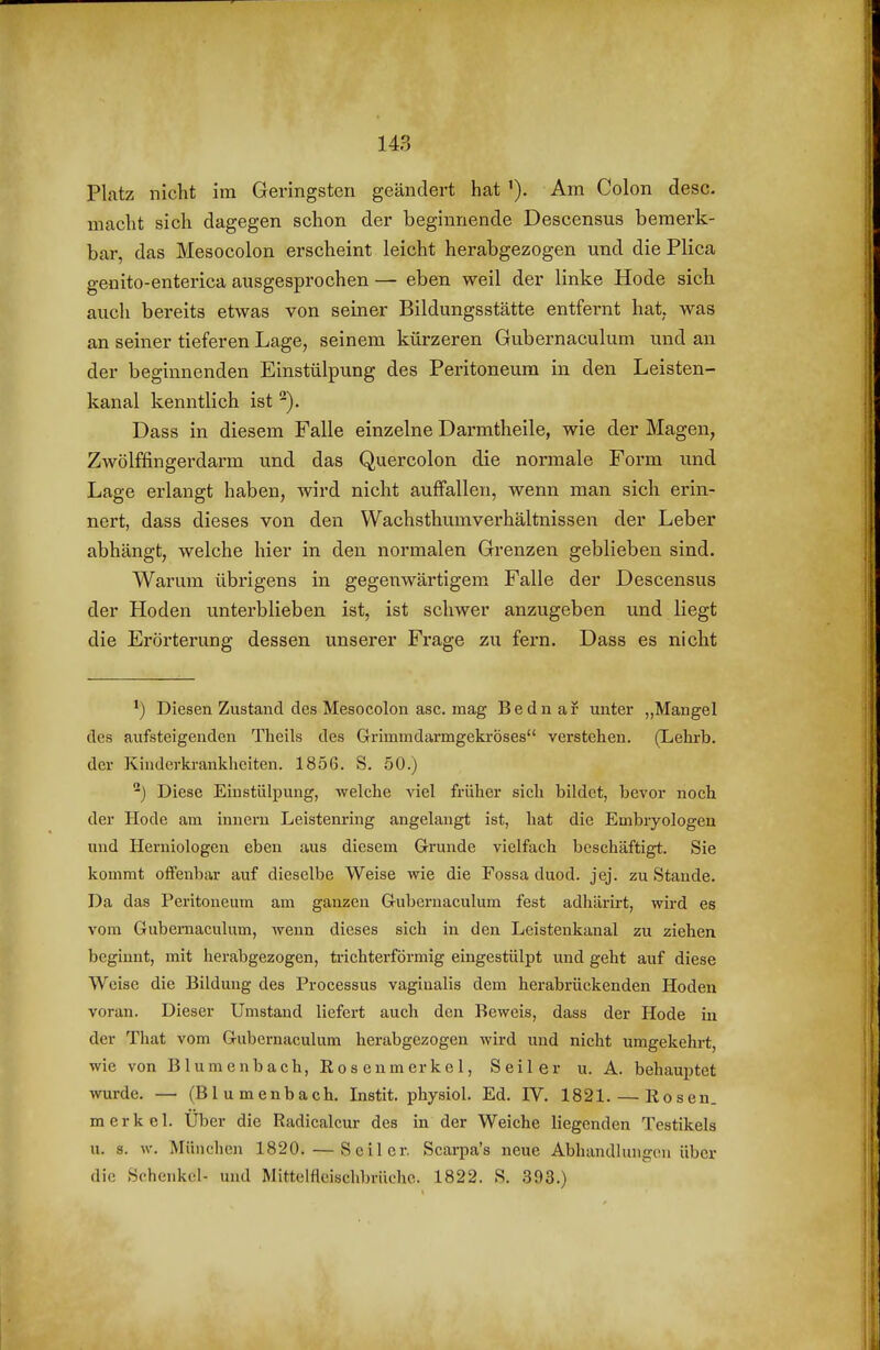 Platz nicht im Geringsten geändert hat Am Colon desc. macht sich dagegen schon der beginnende Descensus bemerk- bar, das Mesocolon erscheint leicht herabgezogen und die Plica genito-enterica ausgesprochen — eben weil der linke Hode sich auch bereits etwas von seiner Bildungsstätte entfernt hat. was an seiner tieferen Lage, seinem kürzeren Gubernaculum und an der beginnenden Einstülpung des Peritoneum in den Leisten- kanal kenntlich ist Dass in diesem Falle einzelne Darmtheile, wie der Magen, Zwölffingerdarm und das Quercolon die normale Form und Lage erlangt haben, wird nicht auffallen, wenn man sich erin- nert, dass dieses von den Wachsthumverhältnissen der Leber abhängt, welche hier in den normalen Grenzen geblieben sind. Warum übrigens in gegenwärtigem Falle der Descensus der Hoden unterblieben ist, ist schwer anzugeben und liegt die Erörterung dessen unserer Frage zu fern. Dass es nicht Diesen Zustand des Mesocolon asc. mag Bednar unter „Mangel des aufsteigenden Theils des Grimmdai'mgekröses verstehen. (Lehrb. der Kiuderki-ankheiten. 1856. S. 50.) ^) Diese Einstülpung, welclie viel früher sich bildet, bevor noch der Hode am Innern Leistenring angelangt ist, hat die Embryologeu und Heruiologen eben aus diesem Grunde vielfach beschäftigt. Sie kommt offenbar auf dieselbe Weise wie die Fossa duod. jej. zu Stande. Da das Peritoneum am ganzen Gubernaculum fest adhärirt, wird es vom Gubernaculum, wenn dieses sich in den Leistenkanal zu ziehen beginnt, mit herabgezogen, trichterförmig eingestülpt und geht auf diese Weise die Bildung des Processus vaginalis dem herabrückenden Hoden voran. Dieser Umstand liefert auch den Beweis, dass der Hode in der Tliat vom Gubernaculum herabgezogen wird und nicht umgekehrt, wie von Blumenbach, Rosenmerkel, Seiler u. A. behauptet wurde. — (Blumenbach. Instit. physiol. Ed. IV. 1821. — Rosen, merkel. Über die Radicalcur des in der Weiche liegenden Testikels u. s. w. München 1820. — Seiler. Scarpa's neue Abhandlungen über die Schenkel- und Mittelfleischbrüche. 1822. S. 393.)