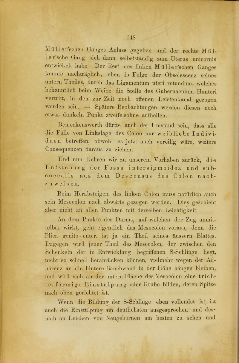 Müller'sclien Ganges Anlass gegeben und der rechte Mül- le r'sche Gang sich dann selbstständig zum Uterus unicornis entwickelt habe. Der Rest des linken Müller'schen Ganges konnte nachträglich, eben in Folge der Obsolescenz seines untern Theiles, durch das Ligamentum uteri rotundum;, welches bekanntlich beim Weibe die Stelle des Gubernaculum Hunteri vertritt, in den zur Zeit noch offenen Leistenkanal gezogen worden sein. — Spätere Beobachtungen werden diesen noch etwas dunkeln Punkt zweifelsohne aufliellen. Bemerkenswerth dürfte auch der Umstand sein, dass alle die Fälle von Linkslage des Colon nur weibliche Indivi- duen betreffen, obwohl es jetzt noch voreilig wäre, weitere Consequenzen daraus zu ziehen. Und nun kehren wir zu unserem Vorhaben zurück, die Entstehung der Fossa intersigmoidea und sub- coecalis aus dem Descensus des Colon nach- zuweisen. Beim Herabsteigen des linken Colon muss natürlich auch sein Mesocolon nach abwärts gezogen werden. Dies geschieht aber nicht an allen Punkten mit derselben Leichtigkeit. An dem Punkte des Darms, auf welchen der Zug unmit- telbar wirkt, geht eigentlich das Mesocolon voraus, denn die Plica genito - enter. ist ja ein Theil seines äussern Blattes. Dagegen wird jener Theil des Mesocolon, der zwischen den Schenkeln der in Entwicklung begriffenen S-Schlinge liegt, nicht so schnell herabrücken können, vielmehr Avegen der Ad- härenz an die hintere Bauchwand in der Höhe hängen bleiben, und wird sich an der untern Fläche des Mesocolon eine trich- terförmige Einstülpung oder Grube bilden, deren Spitze nach oben gerichtet ist. Wenn die Bildung der S-Schlinge eben vollendet ist, ist auch die Einstülpung am deutlichsten ausgesprochen und des- halb an Leichen von Neugebornen am besten zu sehen und