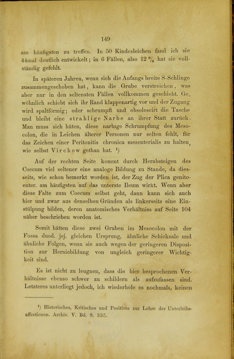 am häufig-sten zu treffen. In 50 Kindesleichen fand icli sie 44mal deutlich entwickelt; in 6 Fällen, also 12 % l^at sie voll- ständig gefehlt. In späteren Jahren, wenn sich die Anfangs breite S-Schlinge zusammengeschoben hat, kann die Grube verstreichen, was aber nur in den seltensten Fällen vollkommen geschieht. Ge. wohnlich schiebt sich ihr Rand klappenartig vor und der Zugang wird spaltförmig; oder schrumpft und obsolescirt die Tasche und bleibt eine strahlige Narbe an ihrer Statt zurück. Man muss sich hüten, diese narbige Schrumpfung des Meso- colon, die in Leichen älterer Personen nur selten fehlt, für das Zeichen einer Peritonitis chronica mesenterialis zu halten^ wie selbst Virchow gethan hat. ^) Auf der rechten Seite kommt durch Herabsteigen des Coecum viel seltener eine analoge Bildung zu Stande, da dies- seits, wie schon bemerkt worden ist^ der Zug der Plica genito- enter. am häufigsten auf das unterste Ileum wirkt. Wenn aber diese Falte zum Coecum selbst geht, dann kann sich auch hier und zwar aus denselben Gründen als linkerseits eine Ein- stülpung bilden, deren anatomisches Verhältniss auf Seite 104 näher beschrieben worden ist. Somit hätten diese zwei Gruben im Mesocolon mit der Fossa duod. jej. gleichen Ursprung, ähnliche Schicksale und ähnliche Folgen^ wenn sie auch wegen der geringeren Disposi- tion zur Herniebildung von ungleich geringerer Wichtig- keit sind. Es ist nicht zu leugnen, dass die hier besprochenen Ver- hältnisse ebenso schwer zu schildern als aufzufassen sind. Letzteres unterliegt jedoch, ich wiederhole es nochmals, keinen Historisches, Kritisches und Positives zur Lehre der Unterleibs- afFectioncn. Archiv. V. Bd. S. 335.