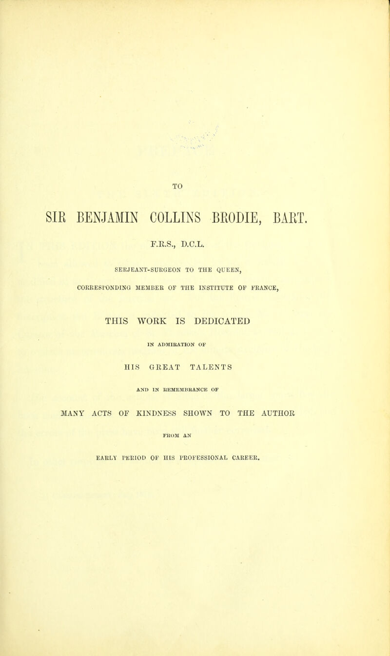 SIR BENJAMIN COLLINS BRODIE, BART. F.K.S., D.C.L. SERJEANT-SURGEON TO THE QUEEN, CORRESPONDING MEMBER OF THE INSTITUTE OP FRANCE, THIS WORK IS DEDICATED IN ADMIRATION OP HIS GREAT TALENTS AND IN REMEMBRANCE OF MANY ACTS OF KINDNESS SHOWN TO THE AUTHOR FROM AN EARLY PERIOD OP HIS PROFESSIONAL CAREER.