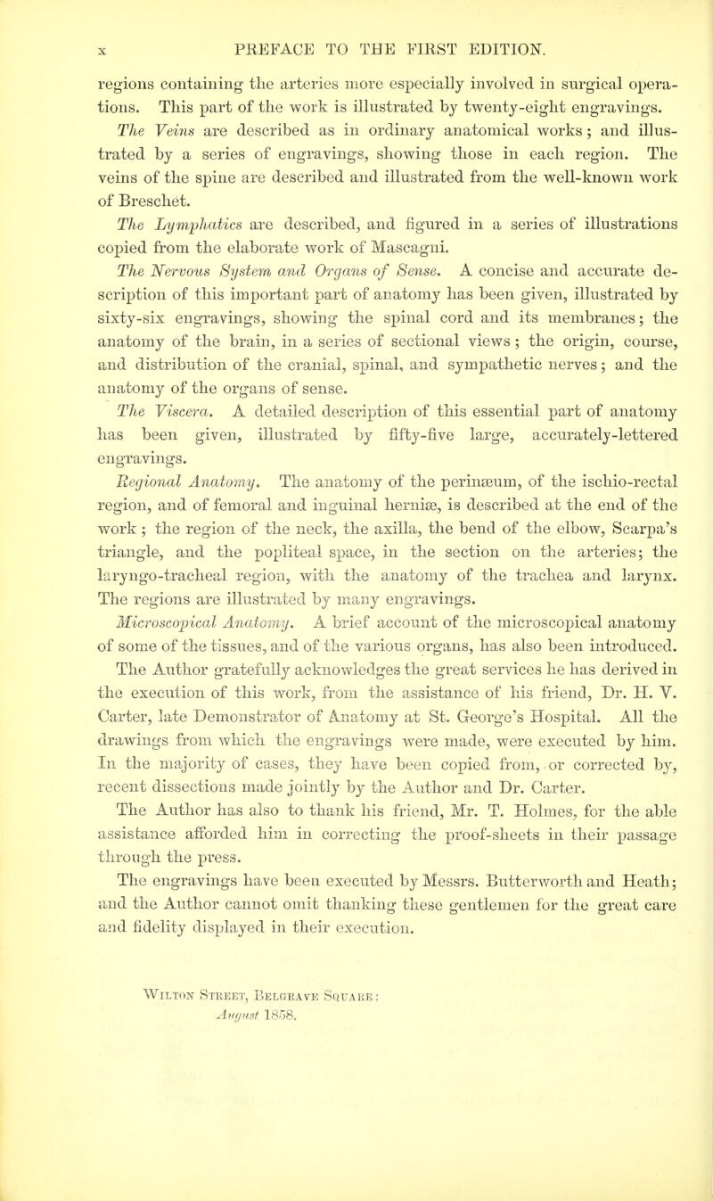 PREFACE TO THE FIRST EDITION. regions containing the arteries more especially involved in surgical opera- tions. This part of the work is illustrated by twenty-eight engravings. The Veins are described as in ordinary anatomical works; and illus- trated by a series of engravings, showing those in each region. The veins of the spine are described and illustrated from the well-known work of Breschet. The Lymphatics are described, and figured in a series of illustrations copied from the elaborate work of Mascagni. The Nervous System and Organs of Sense. A concise and accurate de- scription of this important part of anatomy has been given, illustrated by sixty-six engravings, showing the spinal cord and its membranes; the anatomy of the brain, in a series of sectional views ; the origin, course, and distribution of the cranial, spinal, and sympathetic nerves; and the anatomy of the organs of sense. The Viscera. A detailed description of this essential part of anatomy has been given, illustrated by fifty-five large, accurately-lettered engravings. Regional Anatomy. The anatomy of the perinseum, of the ischio-rectal region, and of femoral and inguinal hernia?, is described at the end of the work ; the region of the neck, the axilla, the bend of the elbow, Scarpa's triangle, and the popliteal space, in the section on the arteries; the laryngotracheal region, with the anatomy of the trachea and larynx. The regions are illustrated by many engravings. Microscopical Anatomy. A brief account of the microscopical anatomy of some of the tissues, and of the various organs, has also been introduced. The Author gratefully acknowledges the great services he has derived in the execution of this work, from the assistance of his friend, Dr. H. V. Carter, late Demonstrator of Anatomy at St. George's Hospital. All the drawings from which the engravings were made, were executed by him. In the majority of cases, they have been copied from,-or corrected by, recent dissections made jointly by the Author and Dr. Carter. The Author has also to thank his friend, Mr. T. Holmes, for the able assistance afforded him in correcting the proof-sheets in their passage through the press. The engravings have been executed by Messrs. Butter worth and Heath; and the Author cannot omit thanking these gentlemen for the great care and fidelity displayed in their execution. Wilton Street, Belgrave Square: August 1858.