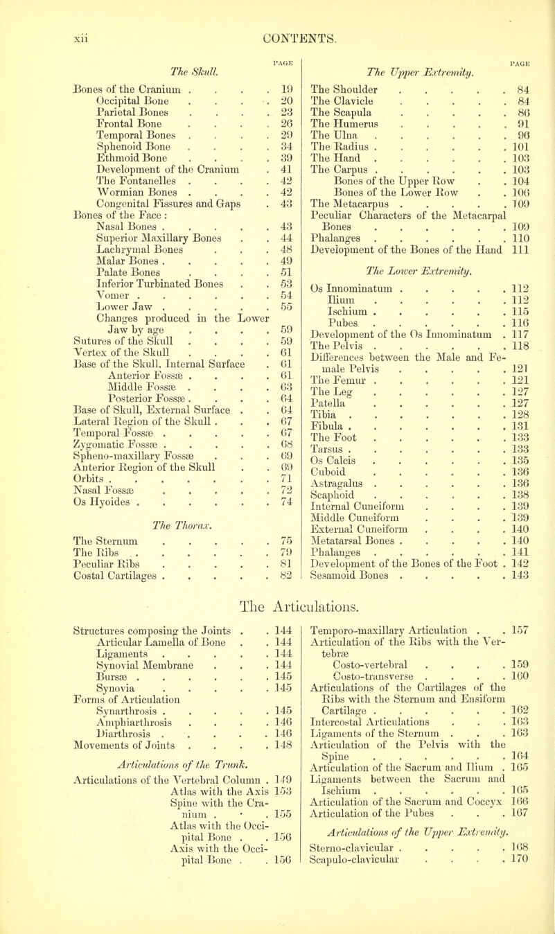 The Skull. Bones of the Cranium Occipital Bone Parietal Bones Frontal Bone Temporal Bones Sphenoid Bone Ethmoid Bone Development of the Cranium The Fontanelles Wormian Bones Congenital Fissures and Gaps Bones of the Face : Nasal Bones . Superior Maxillary Bones Lachrymal Bones Malar Bones . Palate Bones Inferior Turbinated Bones Vomer .... Lower Jaw . Changes produced in the I Jaw by age Sutures of the Skull Vertex of the Skull Base of the Skull. Internal Surface Anterior Fossae . Middle Fossae . Posterior Fossae . Base of Skull, External Surface Lateral Region of the Skull . Temporal Fossae . Zygomatic Fossae . Spheno-maxillary Fossae Anterior Region of the Skull Orbits Nasal Fossae Os Hyoides .... The Thorax. The Sternum The Ribs . . Peculiar Ribs Costal Cartilages 19 20 23 26 29 34 39 41 42 42 43 43 44 48 49 51 53 54 55 59 59 61 61 61 63 64 64 67 67 68 69 69 71 72 74 75 79 81 82 The Upper Extremity. The Shoulder 84 The Clavicle 84 The Scapula ..... 86 The Humerus 91 The Ulna 96 The Radius 101 The Hand 103 The Carpus 103 Bones of the Upper Row . . 104 Bones of the Lower Row . . 106 The Metacarpus 109 Peculiar Characters of the Metacarpal Bones 109 Phalanges 110 Development of the Bones of the Hand 111 The Lower Extremity. Os Innominatum 112 Ilium 112 Ischium 115 Pubes 116 Development of the Os Innominatum . 117 The Pelvis 118 Differences between the Male and Fe- male Pelvis 121 The Femur 121 The Leg 127 Patella 127 Tibia 128 Fibula 131 The Foot 133 Tarsus ....... 133 Os Calcis 135 Cuboid ...... 136 Astragalus ...... 136 Scaphoid ...... 138 Internal Cuneiform . . . .139 Middle Cuneiform . . . .139 External Cuneiform .... 140 Metatarsal Bones ..... 140 Phalanges 141 Development of the Bones of the Foot . 142 Sesamoid Bones ..... 143 The Articulations. Structures composing the Joints . . 144 Articular Lamella of Bone . . 144 Ligaments ..... 144 Synovial Membrane . . . 144 Bursae 145 Synovia 145 Forms of Articulation Synarthrosis . . . . .145 Amphiarthrosis . . . .146 Diarthrosis . . . . . 146 Movements of Joints . . . .148 Articulations of the Trunk. Articulations of the Vertebral Column . 149 Atlas with the Axis 153 Spine with the Cra- nium . • . 155 Atlas with the Occi- pital Bone . . 156 Axis with the Occi- pital Bone . . 156 Temporo-maxillary Articulation . . 157 Articulation of the Ribs with the Ver- tebrae Costo-vertebral . . . .159 Costo-transverse .... 160 Articulations of the Cartilages of the Ribs with the Sternum and Ensiform Cartilage . . . . . .162 Intercostal Articulations . . . 163 Ligaments of the Sternum . . . 163 Articulation of the Pelvis with the Spine ...... 164 Articulation of the Sacrum and Ilium . 165 Ligaments between the Sacrum and Ischium . . . . . .165 Articulation of the Sacrum and Coccyx 166 Articulation of the Pubes . . . 167 Articulations of the Upper Extremity. Sterno-clavicular 168 Scapuloclavicular . . . .170