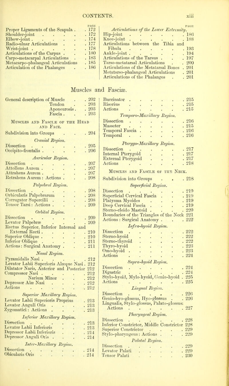 PAGE Proper Ligaments of the Scapula . . 172 Shoulder-joint 172 Elbow-joint 174 Eadio-ulnar Articulations . . .177 Wrist-joint 178 Articulations of the Carpus , . . 180 Carpo-metacarpal Articulations . . 183 Metacarpophalangeal Articulations . 185 Articulation of the Phalanges . . 186 PAGE Articulations of the Loiccr Extremity. Hip-joint 18G Knee-joint 188 Articulations between the Tibia and Fibula 103 Ankle-joint 194 Articulations of the Tarsus . . . 197 Tarso-metatarsal Articulations . . 200 Articulations of the Metatarsal Bones . 201 Metatarsophalangeal Articulations . 201 Articulations of the Phalanges . . 201 Muscles and Fascial. General description of Muscle . . 202 Tendon . . 203 Aponeurosis. . 203 Fascia. . .203 Muscles and Fasciae of the Head and Face. Subdivision into Groups . . . 204 Cranial Region. Dissection 205 Occipito-frontalis 206 Auricular Region. Dissection 207 Attollens Aurern 207 Attrahens Aurem 207 Retrahens Aurem : Actions . . . 208 Palpebral Region. Dissection 208 Orbicularis Palpebrarum . . . 208 Corrugator Supercilii .... 208 Tensor Tarsi: Actions .... 209 Orbital Region. Dissection 209 Levator Palpebras .... 209 Rectus Superior, Inferior Internal and External Recti 210 Superior Oblique 210 Inferior Oblique 211 Actions: Surgical Anatomy . . . 211 Nasal Region. Pyramidalis Nasi 212 Levator Labii Superioris Alasque Nasi. 212 Dilatator Naris. Anterior and Posterior 212 Compressor Nasi 212 Narium Minor . . . 212 Depressor Alae Nasi . . . .212 Actions ...... 212 Superior Maxillary Region. Levator Labii Superioris Proprius . 213 Levator Anguli Oris . . . .213 Zygomatici: Actions .... 213 Inferior Maxillary Region. Dissection 213 Levator Labii Inferioris > . . 213 Depressor Labii Inferioris . . 214 Depressor Anguli Oris .... 214 Inter-Maxillary Region. Dissection 214 Obicularis Oris 214 I Buccinator 215 Risorius 215 Actions 215 Temporo-Maxillary Region. Dissection 216 Masseter 215 Temporal Fascia 21(5 Temporal 216 Pterygo-Maxillary Region. Dissection 217 Internal Pterygoid .... 217 External Pterygoid . . . .217 Actions 218 Muscles and Fasci2e of tite Neck. Subdivision into Groups . , . 218 Superficial Region. Dissection 219 Superficial Cervical Fascia . . .219 Platysma Myoides . . . .219 Deep Cervical Fascia . . . .219 Sterno-cleido Mastoid .... 220 Boundaries of the Triangles of the Neck 221 Actions : Surgical Anatomy . . . 222 Infra-hyoid Region. Dissection 222 Sterno-hyoid . . . . .222 Sterno-thyroid 222 Thyro-hyoid 223 Omo-hyoid 223 Actions ...... 224 Supra-hyoid Region. Dissection 224 Digastric 224 Stylo-hyoid, Mylo-hyoid, Genio-hyoid . 225 Actions 225 Lingual Region. Dissection ...... 226 Genio-hyo-glossus, Hyo-glossus . . 226 Lingualis, Stylo-glossus, Palato-glossus: Actions 227 Pharyngeal Region. Dissection . . ' . . . .228 Inferior Constrictor, Middle Constrictor 228 Superior Constrictor .... 229 Stylo-pharyngeus : Actions . . . 229 Palatal Region. Dissection 229 Levator Palati 229 Tensor Palati 230