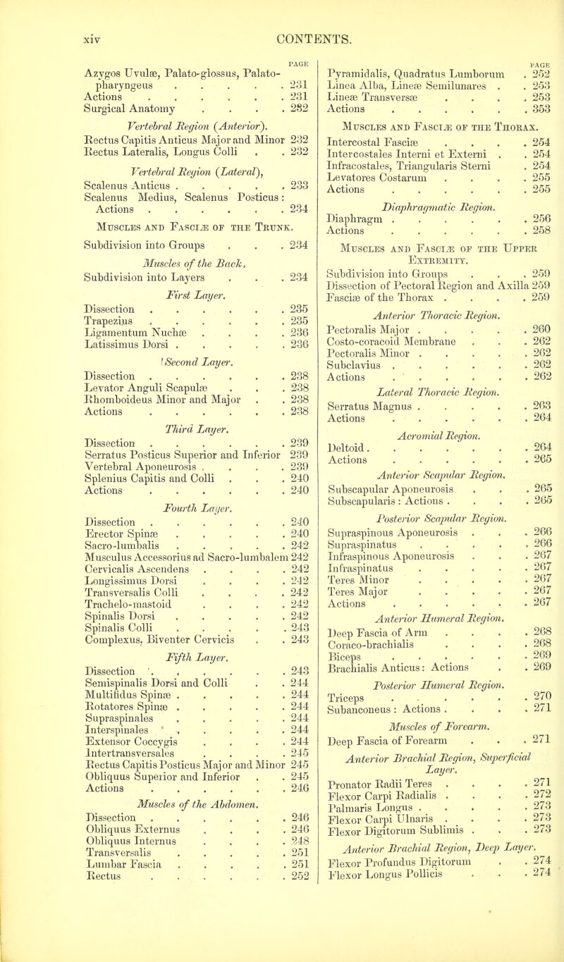 Azygos Uvulae, Palatoglossus, Palato- pharyngeus ..... 231 Actions '231 Surgical Anatomy .... 282 Vertebral Region {Anterior). Rectus Capitis Anticus Major and Minor 232 Rectus Lateralis, Longus Colli . . 232 Vertebral Region {Lateral), Scalenus Anticus 233 Scalenus Medius, Scalenus Posticus: Actions 234 Muscles and Fasciae op the Trunk. Subdivision into Groups . . . 234 Muscles of the Back, Subdivision into Layers . . . 234 First Layer. Dissection 235 Trapezius .... Ligamentum Nuchae Latissimus Dorsi . \ Second Layer. Dissection .... Levator Anguli Scapulae Rhomboideus Minor and Major Actions .... 235 236 236 . 238 . 238 . 238 . 238 Third Layer. Dissection 239 Serratos Posticus Superior and Inferior 239 Vertebral Aponeurosis .... 239 Splenius Capitis and Colli . . . 240 Actions 240 Fourth Layer. Dissection ...... 240 Erector Spinae 240 Sacro-lumbalis ..... 242 Musculus Accessorius ad Sacro-lumbalem 242 Cervicalis Ascendens .... 242 Longissimus Dorsi .... 242 Transversalis Colli .... 242 Trachelo-mastoid .... 242 Spinalis Dorsi 242 Spinalis Colli 243 Coinplexus, Biventer Cervicis . . 243 Fifth Layer. Dissection ' 243 Semispinals Dorsi and Colli . .244 Multifidus Spinae 244 Rotatores Spinae 244 Supraspinales 244 Interspinals 0 . . . . . 244 Extensor Coccygis .... 244 Intertransversales .... 245 Rectus Capitis Posticus Major and Minor 245 Obliquus Superior and Inferior . . 245 Actions 246 Muscles of the Abdomen. Dissection 246 Obliquus Externus .... 246 Obliquus Internus .... 248 Transversalis ..... 251 Lumbar Fascia . . . . .251 Rectus 252 PAGE Pyramidalis, Quadratus Lumborum . 252 Linea Alba, Lineae Semilunares . . 253 Lineae Transversae .... 253 Actions 353 Muscles and Fascia oe the Thorax. Intercostal Fasciae .... 254 Intercostales Interni et Externi . . 254 Infracostales, Triangularis Sterni . 254 Le vat ores Costaruni .... 255 Actions 255 Diaphragmatic Region. Diaphragm 256 Actions 258 Muscles and Fasciae of the Upper Extremity. Subdivision into Groups . . . 259 Dissection of Pectoral Region and Axilla 259 Fasciae of the Thorax . . . . 259 Anterior Thoracic Region. Pectoralis Major 260 Costo-coracoid Membrane . . . 262 Pectoralis Minor 262 Subclavius 262 Actions 262 Lateral Thoracic Region. Serratus Magnus 263 Actions 264 Acro?nial Region. Deltoid 264 Actions 265 Anterior Scapular Region. Subscapular Aponeurosis . . . 265 Subscapulars : Actions .... 265 Posterior Scaptdar Region. Supraspinous Aponeurosis . . . 266 Supraspinatus ..... 266 Infraspinous Aponeurosis . . . 267 Infraspinatus ..... 267 Teres Minor 267 Teres Major 267 Actions 267 Anterior Humeral Region. Deep Fascia of Arm . . . .268 Coraco-brachialis .... 268 Biceps 269 Brachialis Anticus: Actions . . 269 Posterior Humeral Region. Triceps 270 Subanconeus: Actions . . . .271 Muscles of Forearm. Deep Fascia of Forearm . . . 271 Anterior Brachial Region, Superficial Layer. Pronator Radii Teres . . . .271 Flexor Carpi Radialis . . . . 272 Palmaris Longus 273 Flexor Carpi Ulnaris . . . .273 Flexor Digitorum Sublimis . . . 273 Anterior Brachial Region, Beep Layer. Flexor Profundus Digitorum . . 274 Flexor Longus Pollicis . . .274