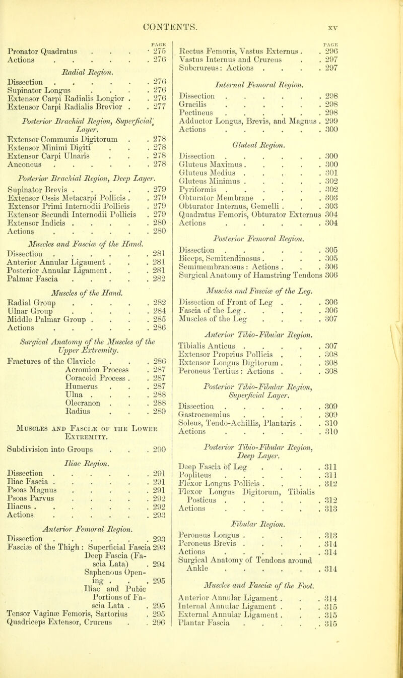 PAGE Pronator Quadratus . . . -275 Actions . . . . . . 276 Radial Region. Dissection 270 Supinator Longus .... 276 Extensor Carpi Radialis Longior . . 276 Extensor Carpi Radialis Brevior . . 277 Posterior Brachial Region, Superficial Layer. Extensor Communis Digitoruni . . 278 Extensor Minimi Digiti . . .278 Extensor Carpi Ulnaris . . .278 Anconeus 278 Posterior Brachial Region, Deep Layer. Supinator Brevis .... Extensor Ossis Metacarpi Pollicis . Extensor Primi Internodii Pollicis Extensor Secundi Internodii Pollicis Extensor Indicis .... Actions Muscles and Fascice of the Hand. 279 279 279 279 280 280 Dissection , . 281 Anterior Annular Ligament . . 281 Posterior Annular Ligament. . 281 Palmar Fascia . . 282 Muscles of the Hand. Radial Group . . 282 Ulnar Group . . 284 Middle Palmar Group . . 285 , 286 Surgical Anatomy of tlie Muscles of tlie Upper Extremity. Fractures of the Clavicle . 286 Acromion Process . 287 Coracoid Process . . 287 Humerus . 287 Ulna . . 288 Olecranon . 288 Radius . 289 Muscles and Fasciae op the Lower Extremity. Subdivision into Groups , 290 Iliac Region. Dissection . . . 291 Iliac Fascia . 291 Psoas Magnus . . 291 Psoas Parvus . . . . . 292 , 292 Actions . 293 Anterior Femoral Region. Dissection 293 Fasciae of the Thigh : Superficial Fascia 293 Deep Fascia (Fa scia Lata) Saphenous Open- ing . Iliac and Pubic Portions of Fa- scia Lata . Tensor Vaginae Femoris, Sartorius Quadriceps Extensor, Crureus 294 . 295 295 295 296 Rectus Femoris, Vastus Externus . Vastus Internus and Crureus Subcrureus: Actions PAGE 296 297 297 Internal Femoral Region. Dissection 298 Gracilis 298 Pectineus 298 Adductor Longus, Brevis, and Magnus . 299 Actions 300 Gluteal Region. Dissection .... . 300 Gluteus Maximus. . 300 Gluteus Medius . . 301 Gluteus Minimus . . 302 . 302 Obturator Membrane . 303 Obturator Internus, Gemelli . . 303 Quadratus Femoris, Obturator Externus 304 . 304 Posterior Femoral Region. Dissection 305 Biceps, Semitendinosus.... 305 Semimembranosus : Actions . . . 306 Surgical Anatomy of Hamstring Tendons 306 Mtiscles and Fascice of the Leg. Dissection of Front of Leg . . . 306 Fascia of the Leg 306 Muscles of the Leg; .... 307 Anterior Tibio-Fibular Region. Tibialis Anticus .... Extensor Proprius Pollicis . Extensor Longus Digitorum . Peroneus Tertius : Actions . Posterior Tibio^Fibular Region, Superficial Layer. Dissection Gastrocnemius .... Soleus, Tendo-Achillis, Plantaris . Actions . . Posterior Tibio-Fibular Region, Deep Layer. Deep Fascia of Leg Popliteus ..... Flexor Longus Pollicis . Flexor Longus Digitorum, Tibialis Posticus ..... Actions Fibular Region. Peroneus Longus .... Peroneus Brevis .... Actions Surgical Anatomy of Tendons around Ankle Muscles and Fascice of the Foot. Anterior Annular Ligament . Internal Annular Ligament . External Annular Ligament . Plantar Fascia 307 308 308 308 309 309 310 310 311 311 312 312 313 313 314 314 314 314 315 315 315