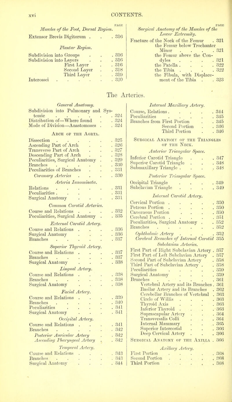 Muscles of the Foot, Dorsal Region. Extensor Brevis Dioritorum . Plantar Region. Subdivision into Groups Subdivision into Layers First Layer Second Layer Third Layer Interossei .... 516 . 316 . 316 . 316 . 318 . 319 . 320 Surgical Anatomy of the Muscles of the Lower Extremity. Fracture of the Neck of the Femur . 321 the Femur below Trochanter Minor . . . .321 the Femur above the Con- dyles . . . .321 the Patella . . . .322 the Tibia . . . .322 the Fibula, with Displace- ment of the Tibia . . 323 The Arteries. General Anatomy. Subdivision into Pulmonary and Sys- temic 324 Distribution of—Where found . . 324 Mode of Division—Anastomoses . . 324 Arch of the Aorta. Dissection ...... 325 Ascending Part of Arch . . . 326 Transverse Part of Arch . . .327 Descending Part of Arch . . . 328 Peculiarities, Surgical Anatomy . . 329 Branches 330 Peculiarities of Branches . . . 331 Coronary Arteries .... 330 Arteria Innominata. Eelations 331 Peculiarities ... . 331 Surgical Anatomy .... 331 Common Carotid Arteries. Course and Relations .... 332 Peculiarities, Surgical Anatomy . . 335 External Carotid Artery. Course and Relations .... 336 Surgical Anatomy .... 336 Branches 337 Superior Thyroid Artery. Course and Relations .... 337 Branches ...... 337 Surgical Anatomy .... 338 Lingual Artery. Course and Relations .... 338 Branches . . . . . .338 Surgical Anatomy . . . < 338 Facial Artery. Course and Relations .... 339 Branches ...... 340 Peculiarities 341 Surgical Anatomy .... 341 Occipital Artery. Course and Relations .... 341 Branches ,342 Posterior Auricular Artery . . 342 Ascending Pharyngeal Artery . . 342 Temporal Artery. Course and Relations .... 343 Branches 343 Surgical Anatomy .... 344 Internal Maxillary Artery. Course, Relations .... . 344 Peculiarities .... . 345 Branches from First Portion . 345 Second Portion . 346 Third Portion . 346 Surgical Anatomy of the Triangles of the Neck. Anterior Triangular Space. Inferior Carotid Triangle . 347 Superior Carotid Triangle . 348 Submaxillary Triangle . . 348 Posterior Triangular Space. Occipital Triangle . 349 Subclavian Triangle . 349 Internal Carotid Artery. Cervical Portion .... . 350 Petrous Portion .... . 350 Cavernous Portion . 350 Cerebral Portion .... . 351 Peculiarities, Surgical Anatomy . . 352 Branches . . 352 Ophthalmic Artery . 352 Cerebral Branches of Internal Carotid 355 Subclavian Arteries. First Part of Right Subclavian Artery . 357 First Part of Left Subclavian Artery . 357 Second Part of Subclavian Artery . 358 Third Part of Subclavian Artery . . 358 Peculiarities 359 Surgical Anatomy .... 359 Branches 361 Vertebral Artery and its Branches . 361 Basilar Artery and its Branches . 362 Cerebellar Branches of Vertebral . 363 Circle of Willis . . . .363 Thyroid Axis .... 363 Inferior Thyroid .... 363 Suprascapular Artery . . . 364 Transversalis Colli . . . 364 Internal Mammary . . . 365 Superior Intercostal . . . 366 Deep Cervical Artery . . . 366 Surgical Anatomy of the Axilla . 366 Axillary Artery. First Portion 368 Second Portion . . . . .368 Third Portion 368
