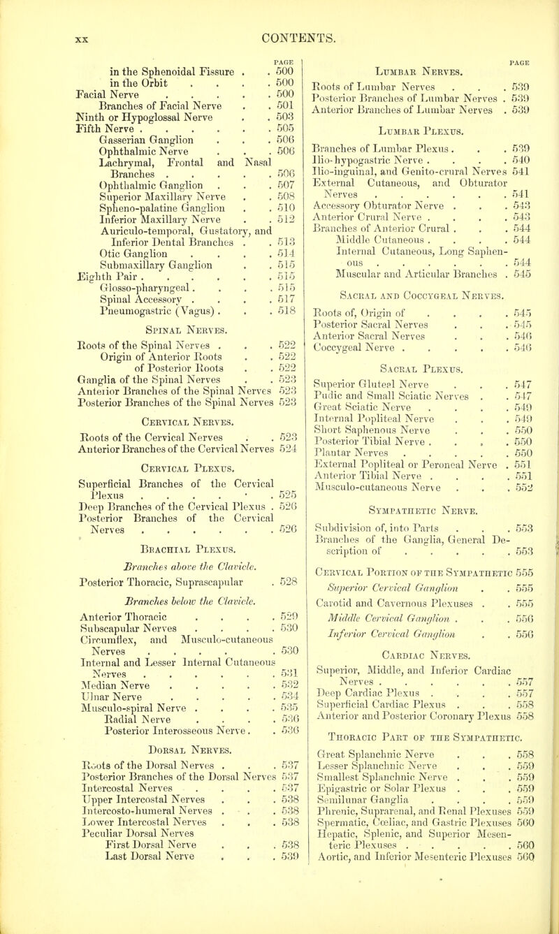 PAGE in the Sphenoidal Fissure . . 500 in the Orbit . . . .500 Facial Nerve 500 Branches of Facial Nerve . . 501 Ninth or Hypoglossal Nerve . . 503 Fifth Nerve 505 Gasserian Ganglion . . . 506 Ophthalmic Nerve . . . 506 Lachrymal, Frontal and Nasal Branches 506 Ophthalmic Ganglion . . . 507 Superior Maxillary Nerve . . 508 Spheno-palatine Ganglion . . 510 Inferior Maxillary Nerve . .512 Auriculo-temporal, Gustatory, and Inferior Dental Branches . . 513 Otic Ganglion .... 514 Submaxillary Ganglion . . 515 Eighth Pair 515 Glosso-pharyngeal. . . .515 Spinal Accessory . . . .517 Pneumogastric (Vagus) . . . 518 Spinal Nerves. Roots of the Spinal Nerves . . . 522 Origin of Anterior Roots „ . 522 of Posterior Roots . . 522 Ganglia of the Spinal Nerves . . 523 Anteiior Branches of the Spinal Nerves 523 Posterior Branches of the Spinal Nerves 523 Cervical Nerves. Roots of the Cervical Nerves . . 523 Anterior Branches of the Cervical Nerves 524 Cervical Plexus. Superficial Branches of the Cervical Plexus ...... 525 Deep Branches of the Cervical Plexus . 526 Posterior Branches of the Cervical Nerves 526 Bbachial Plexus. Branches above the Clavicle. Posterior Thoracic, Suprascapular . 528 Brandies below the Clavicle. Anterior Thoracic Subscapular Nerves Circumflex, and Musculocutaneous Nerves Internal and Lesser Internal Cutaneous Nerves ...... Median Nerve ..... Ulnar Nerve Musculo-spiral Nerve .... Radial Nerve . . . . Posterior Interosseous Nerve. Dorsal Nerves. Roots of the Dorsal Nerves . Posterior Branches of the Dorsal Nerves Intercostal Nerves .... Upper Intercostal Nerves Intercosto-humeral Nerves - . Lower Intercostal Nerves Peculiar Dorsal Nerves First Dorsal Nerve Last Dorsal Nerve 529 530 530 531 532 534 535 536 536 537 537 537 538 538 538 538 539 Lumbar Nerves. Roots of Lumbar Nerves . . . 539 Posterior Branches of Lumbar Nerves . 539 Anterior Branches of Lumbar Nerves . 539 Lumbar Plexus. Branches of Lumbar Plexus . . .539 Hi o-hypogastric Nerve .... 540 Uio-inguinal, and Genito-crural Nerves 541 External Cutaneous, and Obturator Nerves ...... 541 Accessory Obturator Nerve . . . 543 Anterior Crural Nerve .... 543 Branches of Anterior Crural . . . 544 Middle Cutaneous .... 544 Internal Cutaneous, Long Saphen- ous ..... Muscular and Articular Branches 544 545 Sacral and Coccygeal Nerves. Roots of, Origin of ... 545 Posterior Sacral Nerves . . . ■ 545 Anterior Sacral Nerves . . . 546 Coccygeal Nerve 546 Sacral Plexus. Superior Gluteal Nerve . . . 547 Pudic and Small Sciatic Nerves . . 547 Great Sciatic Nerve .... 549 Internal Popliteal Nerve . . . 549 Short Saphenous Nerve . . . 550 Posterior Tibial Nerve . 550 Plantar Nerves 550 External Popliteal or Peroneal Nerve . 551 Anterior Tibial Nerve .... 551 Musculo-cutaneous Nerve . . . 552 Sympathetic Nerve. Subdivision of, into Tarts . . . 553 Branches of the Ganglia, General De- scription of .... 553 Cervical Portion oe the Sympathetic 555 Superior Cervical Ganglion . . 555 Carotid and Cavernous Plexuses . . 555 Middle Cervical Ganglion . . . 556 Inferior Cervical Ganglion . . 556 Cardiac Nerves. Superior, Middle, and Inferior Cardiac Nerves 557 Deep Cardiac Plexus .... 557 Superficial Cardiac Plexus . . . 558 Anterior and Posterior Coronary Plexus 558 Thoracic Part of the Sympathetic. Great Splanchnic Nerve . . . 558 Lesser Splanchnic Nerve . . . 559 Smallest Splanchnic Nerve . . . 559 Epigastric or Solar Plexus . . . 559 Semilunar Ganglia .... 559 Phrenic, Suprarenal, and Renal Plexuses 559 Spermatic, Cceliac, and Gastric Plexuses 560 Hepatic, Splenic, and Superior Mesen- teric Plexuses 560 Aortic, and Inferior Mesenteric Plexuses 560