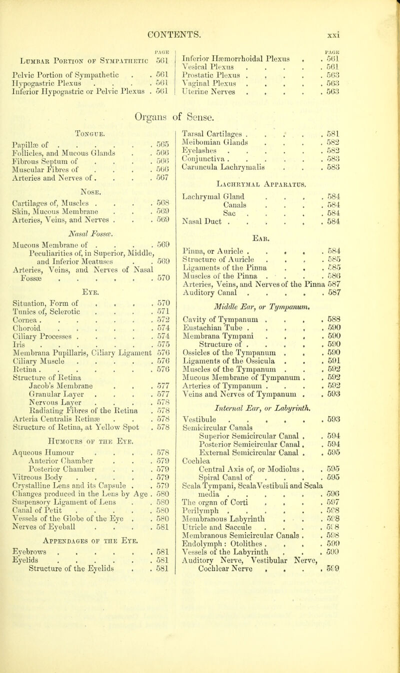 PAGE Lumbar Portion of Sympathetic 561 Pelvic Portion of Sympathetic . . 561 Hypogastric Plexus . . . .561 Inferior Hypogastric or Pelvic Plexus . 561 Inferior Hemorrhoidal Plexus PAGE . 561 Vesical Plexus .... . 561 Prostatic Plexus .... . 563 Vaginal Plexus .... . 563 Uterine Nerves .... . 563 Organs of Sense. Tongue. Papillas of . Follicles, and Mucous Glands Fibrous Septum of Muscular Fibres of Arteries and Nerves of . 565 566 566 566 567 Nose. Cartilages of, Muscles . Skin, Mucous Membrane Arteries, Veins, and Nerves . Nasal Fossce. Mucous Membrane of . Peculiarities of, in Superior, Middle, and Inferior Meatuses . . 569 Arteries, Veins, and Nerves of Nasal Fossae 570 568 569 569 569 Eye. Situation, Form of Tunics of, Sclerotic Cornea .... Choroid Ciliary Processes . Iris .... Membrana Pupillaris, Ciliary Ligament Ciliary Muscle Retina .... Structure of Retina Jacob's Membrane Granular Layer Nervous Layer Radiating Fibres of the Retina Arteria Centralis Retinas Structure of Retina, at Yellow Spot Humours of the Eye Aqueous Humour Anterior Chamber Posterior Chamber Vitreous Body Crystalline Lens and its Capsule Changes produced in the Lens by Ag< Suspensory Ligament of Lens Canal of Petit . . Vessels of the Globe of the Eye Nerves of Eyeball Appendages of the Eye. Eyebrows ..... Eyelids ..... Structure of the Evelids 570 571 572 574 574 575 576 576 576 577 577 578 578 578 578 578 579 579 579 579 580 580 580 580 581 581 581 581 Tarsal Cartilages . Meibomian Glands Eyelashes Conjunctiva . Caruncula Lachrymalif Lachrymal Apparatus. Lachrymal Gland Canals Sac Nasal Duct . 581 582 582 583 583 584 584 584 584 Ear. Pinna, or Auricle ..... 584 S tructure of Auricle .... 585 Ligaments of the Pinna . , . 585 Muscles of the Pinna .... 586 Arteries, Veins, and Nerves of the Pinna 587 Auditory Canal 587 Middle Ear, or Tympanum, Cavity of Tympanum .... 588 Eustachian Tube ..... 590 Membrana Tympani , 590 Structure of . . . . . 590 Ossicles of the Tympanum . . . 590 Ligaments of the Ossicula . . . 591 Muscles of the Tympanum . . . 592 Mucous Membrane of Tympanum . . 592 Arteries of Tympanum .... 592 Veins and Nerves of Tympanum . . 593 Internal Ear, or Labyrinth, Vestibule 593 Semicircular Canals Superior Semicircular Canal . . 594 Posterior Semicircular Canal. . 594 External Semicircular Canal . . 595 Cochlea Central Axis of, or Modiolus . . 595 Spiral Canal of . . . 595 Scala Tympani, ScalaVestibuli and Scala media 59G The organ of Corti .... 597 Perilymph . . < . . . .598 Membranous Labyrinth . . . 598 Utricle and Saccule . . . . 518 Membranous Semicircular Canals . . 598 Endolymph: Otolithes . . . .599 Vessels of the Labyrinth . . . 599 Auditory Nerve, Vestibular Nerve, Cochlear Nerve .... 599