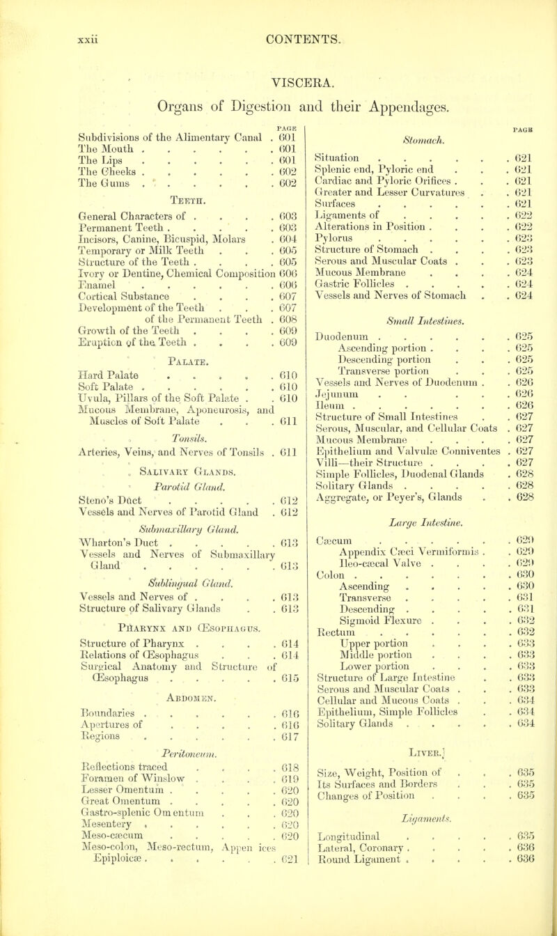 VISCERA. Organs of Digestion and their Appendages. Subdivisions of the Alimentary Canal . 601 The Mouth 601 The Lips 601 The Cheeks 602 The Gums . 1 602 Teeth. General Characters of . . . . 603 Permanent Teeth . . . . .603 Incisors, Canine, Bicuspid, Molars . 004 Temporary or Milk Teeth . . . 605 Structure of the Teeth .... 605 Ivory or Dentine, Chemical Composition 006 Enamel ...... 606 Cortical Substance .... 607 Development of the Teeth . . . 607 of the Permanent Teeth . 608 Growth of the Teeth . . . .609 Eruption gf the Teeth , . . .009 Palate. Hard Palate Soft Palate . Mucous Membrane, Aponeurosis, Muscles of Soft Palate . 610 . 010 . 610 and . 011 Tonsils. Arteries, Veins, and Nerves of Tonsils . 011 , Salivary Glands. Parotid Gland. Steno's Duct 612 Vessels and Nerves of Parotid Gland . 612 Submaxillary Gland. Wharton's Duct 613 Vessels and Nerves of Submaxillary Gland 613 Sublingual Gland. Vessels and Nerves of . . . .613 Structure of Salivary Glands . . 613 PHARYNX AND OESOPHAGUS. Structure of Pharynx . . . .614 Relations of Oesophagus . . . 614 Surgical Anatomy and Structure of CEsophagus 615 Abdomen. Boundaries .... Apertures of ... Regions .... Peritonea ni. Reflections traced Foramen of Winslow . Lesser Omentum . ° . Great Omentum . Gastro-splenic Omentum Mesentery , Meso-c£ecum Meso-colon, Meso-rectum, Appe Epiploicse .... 616 616 617 618 619 620 620 620 620 020 021 Stomach. Situation .... Splenic end, Pyloric end Cardiac and Pyloric Orifices . Greater and Lesser Curvatures Surfaces .... Ligaments of Alterations in Position . Pylorus .... Structure of Stomach . Serous and Muscular Coats . Mucous Membrane Gastric Follicles . Vessels and Nerves of Stomach Small Intestines. Duodenum ..... Ascending portion . Descending portion Transverse portion Vessels and Nerves of Duodenum . Jejunum . . . . Ileum ...... Structure of Small Intestines Serous, Muscular, and Cellular Coats Mucous Membrane Epithelium and Valvulaj Conniventes Villi—their Structure . Simple Follicles, Duodenal Glands Solitary Glands .... Aggregate, or Peyer's, Glands Large Intestine. Csecum . . . Appendix C?e,ci Vermiform is Ileo-csacal Valve . Colon ..... Ascending Transverse Descending . Sigmoid Flexure . Rectum .... Upper portion Middle portion Lower portion Structure of Large Intestine Serous and Muscular Coats . Cellular and Mucous Coats . Epithelium, Simple Follicles Solitary Glands Liver.] Size, Weight, Position of Its Surfaces and Borders Changes of Position Ligaments. Longitudinal Lateral, Coronary Round Ligament 021 621 621 621 621 622 622 623 623 623 624 624 624 625 625 625 625 626 626 626 627 627 627 627 627 628 628 628 629 629 629 630 630 631 631 632 632 633 633 633 633 633 634 634 034 635 635 635 635 636 636