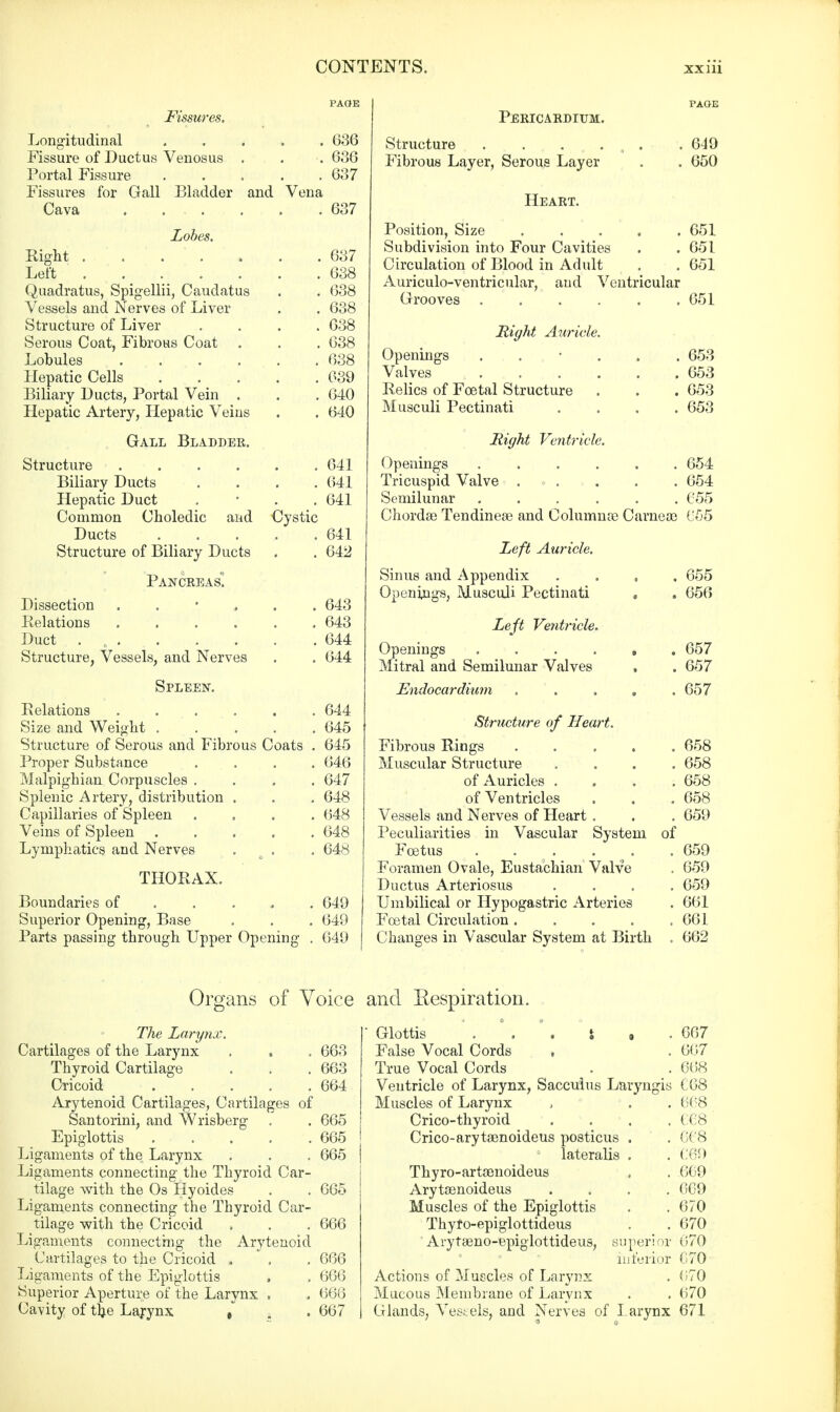 Longitudinal 636 Fissure of Ductus Venosus . . .636 Portal Fissure 637 Fissures for Gall Bladder and Vena Cava .637 Lobes. Right . ... , . .637 Left 638 Quadratus, Spigellii, Caudatus . . 638 Vessels and Nerves of Liver . . 638 Structure of Liver .... 638 Serous Coat, Fibrous Coat . . . 638 Lobules ...... 638 Hepatic Cells 039 Biliary Ducts, Portal Vein . . . 640 Hepatic Artery, Hepatic Veins . . 640 Gall Bladder. Structure 641 Biliary Ducts .... 641 Hepatic Duct . 641 Common Choledic and Cystic Ducts 641 Structure of Biliary Ducts . . 642 Pancreas! Dissection 643 Relations 643 Duct . . . . . . . 644 Structure, Vessels, and Nerves . . 644 Spleen. Relations 644 Size and Weight 645 Structure of Serous and Fibrous Coats . 645 Proper Substance .... 646 Malpighian Corpuscles .... 647 Splenic Artery, distribution . . . 648 Capillaries of Spleen .... 648 Veins of Spleen 648 Lymphatics and Nerves . . 648 THORAX. Boundaries of 649 Superior Opening, Base . . . 649 Parts passing through Upper Opening . 649 Pericardium. Structure . . . Fibrous Layer, Serous Layer Heart. 649 650 Position, Size 651 Subdivision into Four Cavities . . 6-51 Circulation of Blood in Adult . . 651 Auriculo-ventricular, aud Ventricular Grooves ...... 651 Right Aurici Openings Valves Relics of Foetal Structure Musculi Pectinati . 653 . 653 . 653 . 653 Might Ventricle. Openings 654 Tricuspid Valve .<>.,. . . 654 Semilunar 655 Chordae Tendinese and Columns Carneoe 655 Left Auricle. Sinus and Appendix Openings, Musculi Pectinati 655 656 Left Ventricle. Openings 657 Mitral and Semilunar Valves , . 657 Endocardium . . . . .657 Structure of Heart. Fibrous Rings ..... 658 Muscular Structure .... 658 of Auricles .... 658 of Ventricles . . . 658 Vessels and Nerves of Heart . . . 659 Peculiarities in Vascular System of Foetus . . . .■ ' . .659 Foramen Ovale, Eustachian Valve . 659 Ductus Arteriosus .... 659 Umbilical or Hypogastric Arteries . 661 Fcetal Circulation 661 Changes in Vascular System at Birth . 662 Organs of Voice The Larynx. Cartilages of the Larynx . , . 663 Thyroid Cartilage . . . 663 Cricoid 664 Arytenoid Cartilages, Cartilages of Santorini, and Wrisberg . . 665 Epiglottis . . . . .665 Ligaments of the Larynx . . . 665 Ligaments connecting the Thyroid Car- tilage with the Os Hyoides . . 665 Ligaments connecting the Thyroid Car- tilage with the Cricoid . . . 666 Ligaments connecting the Arytenoid Cartilages to the Cricoid . . . 666 Ligaments of the Epiglottis , . 666 Superior Aperture of the Larynx . . 666 Cavity of t}ie Larynx , , . 667 and Eespiration. ■ Glottis . ° . \ i , .667 False Vocal Cords , . 667 True Vocal Cords . . 668 Ventricle of Larynx, Sacculus Laryngis C68 Muscles of Larynx , . . 668 Crico-thyroid .... 668 Crico-arytaenoideus posticus . . 668 lateralis . . 669 Thyro-artamoideus . . 669 Arytaenoideus .... 669 Muscles of the Epiglottis . . 670 Thyfo-epiglottideus . . 670 Arytseno-epiglottideus, super! v 117(> inferior 670 Actions of Muscles of Larynx . 070 Mucous Membrane of Larynx . . 670 Glands, Vessels, and Nerves of Larynx 671