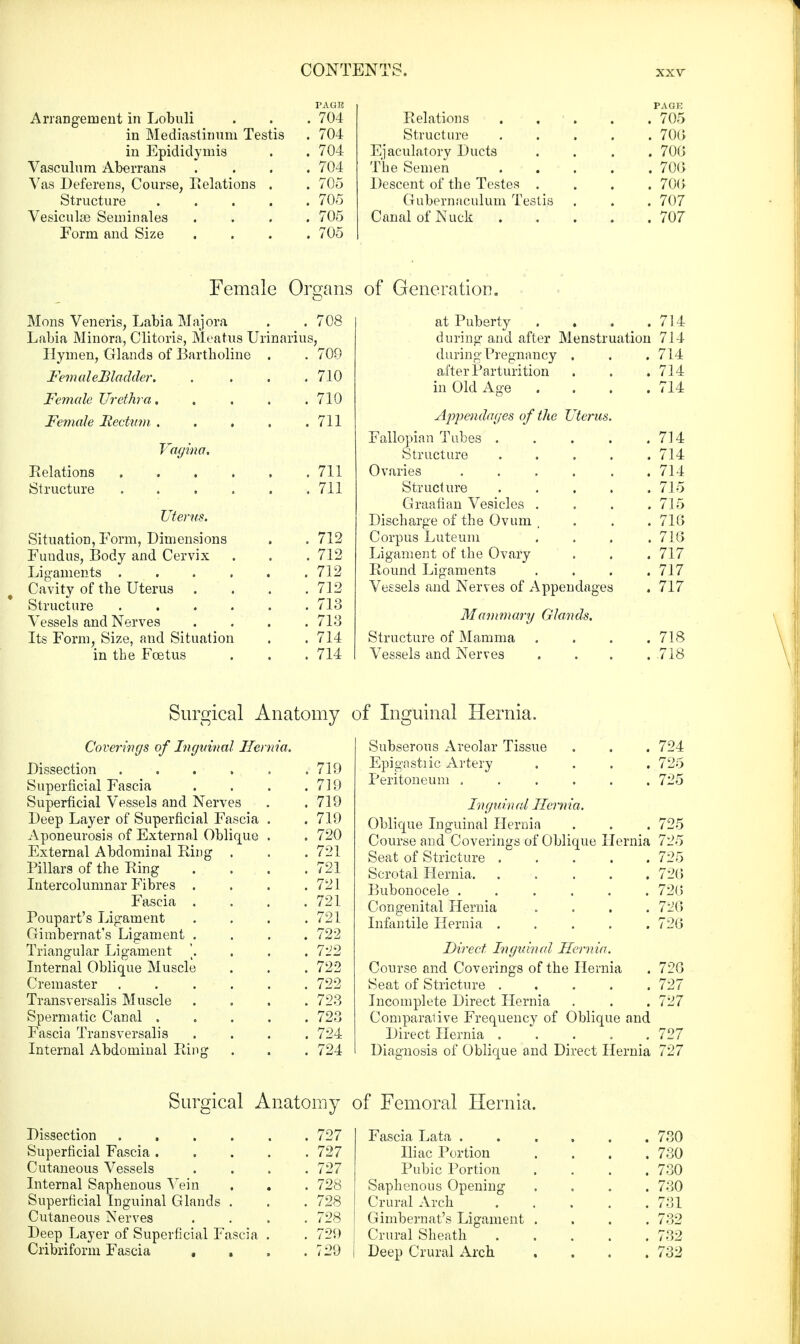 Arrangement in Lobuli . . . 704 in Mediastinum Testis . 704 in Epididymis . . 704 Vasculum Aberrans .... 704 Vas Deferens, Course, Relations . . 705 Structure 705 Vesiculse Seminales .... 705 Form and Size .... 705 PAGE Relations . , . . 705 Structure 700 Ejaculatory Ducts .... 700 The Semen 70(5 Descent of the Testes .... 700 Gubernaculum Testis . . . 707 Canal of Ntick 707 Female Organs Mons Veneris, Labia Majora . .708 Labia Minora, Clitoris, Meatus Urinarius, Hymen, Glands of Bartholine . . 700 FemaleBladder 710 Female Urethra..... 710 Female Rectum . . . . .711 Vagina. Relations 711 Structure . . . . . .711 litems. Situation, Form, Dimensions . . 712 Fundus, Body and Cervix . . . 712 Ligaments . . . . . .712 Cavity of the Uterus . . . .712 Structure . . . . . .713 Vessels and Nerves .... 713 Its Form, Size, and Situation . . 714 in the Foetus . . .714 of Generation. at Puberty . . . .714 during and after Menstruation 714 during Pregnancy . . . 714 after Parturition . . . 714 in Old Age . . . .714 Appendages of the Uterus. Fallopian Tubes 714 Structure 714 Ovaries ...... 714 Structure ..... 715 Graafian Vesicles .... 715 Discharge of the Ovum .... 718 Corpus Luteum .... 718 Ligament of the Ovary . . . 717 Round Ligaments . . . .717 Vessels and Nerves of Appendages . 717 Mammary Glands. Structure of Mamma . . . .718 Vessels and Nerves . . . . 718 Surgical Anatomy of Inguinal Hernia. Coverings of Inguinal Hernia. Dissection .... Superficial Fascia Superficial Vessels and Nerves Deep Layer of Superficial Fascia Aponeurosis of External Oblique External Abdominal Ring . Pillars of the Ring Intercolumnar Fibres . Fascia . Poupart's Ligament Gimbernat's Ligament . Triangular Ligament \. Internal Oblique Muscle C rem aster .... Transversalis Muscle Spermatic Canal . Fascia Transversalis Internal Abdominal Ring 719 719 719 719 720 721 721 721 721 721 722 722 722 722 723 723 724 724 Subserous Areolar Tissue . . . 724 Epigastiic Artery .... 725 Peritoneum 725 Inguinal Hernia. Oblique Inguinal Hernia . . . 725 Course and Coverings of Oblique Hernia 725 Seat of Stricture ..... 725 Scrotal Hernia. ..... 726 Bubonocele ...... 720 Congenital Hernia .... 728 Infantile Hernia 728 Direct Inguinal Hernia. Course and Coverings of the Hernia . 728 Seat of Stricture 727 Incomplete Direct Hernia . . . 727 Comparative Frequency of Oblique and Direct Hernia ..... 727 Diagnosis of Oblique and Direct Hernia 727 Surgical Anatomy Dissection ...... 727 Superficial Fascia 727 Cutaneous Vessels . . . .727 Internal Saphenous Vein . . . 728 Superficial Inguinal Glands . . . 728 Cutaneous Nerves .... 728 Deep Layer of Superficial Fascia . . 729 Cribriform Fascia . . . .729 of Femoral Hernia. Fascia Lata 730 Iliac Portion .... 730 Pubic Portion .... 730 Saphenous Opening .... 730 Crural Arch ..... 731 Gimbernat's Ligament .... 732 Crural Sheath 732 Deep Crural Arch . . . .732