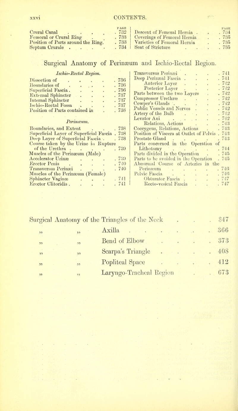 PAGE Crural Canal . . 732 Femoral or Crural King . m . 733 Position of Parts around the Ring. . 733 Septum Crurale ..... 734 Ischio-Rectal Region. Dissection of ..... 736 Boundaries of . ...» . . 730 Superficial Fascia..... 736 External Sphincter .... 737 Internal Sphincter .... 737 Ischio-Rectal Fossa , 737 Position of Parts contained in . . 738 Perinceum. Boundaries, and Extent . . . 738 Superficial Layer of Superficial Fascia . 738 Deep Layer of Superficial Fascia . . 738 Course taken by the Urine in Rupture of the Urethra 739 Muscles of the Perinseum (Male) Accelerator Urina) .... 739 Erector Penis ..... 740 Transversus Perinaei . . . .740 Muscles of the Perinaeum (Female) Sphincter Vaginae . . . .741 Erector Clitoridis ..... 741 PAGE Descent of Femoral Hernia . . . 734 Coverings of Femoral Hernia . . 735 Varieties of Femoral Hernia . . 735 Seat of Stricture .... 735 Transversus Perinsei .... 741 Deep Perinaeal Fascia . . . .741 Anterior Layer .... 742 Posterior Layer .... 742 Parts between the two Layers . . 742 Compressor Urethras .... 742 Cowper's Glands 742 Public Vessels and Nerves . . . 742 Artery of the Bulb . . . . 742 Levator Ani . . 742 Relations, Actions . . . 743 Coccygeus, Relations, Actions . . 743 Position of Viscera at Outlet of Pelvis . 743 Prostate Gland . . . . . 743 Parts concerned in the Operation of Lithotomy 744 Parts divided in the Operation . . 745 Parts to be avoided in the Operation . 745 Abnormal Course of Arteries in the Perinaeum ..... 746 Pelvic Fascia 746 Obturator Fascia .... 747 Recto-vesical Fascia . . . 747 Surgical Anatomy of Perinceum and Ischio-Kectal Eegion. Surgical Anatomy of the Triangles of the Neck . . . 347 Axilla . . . . . .366 Bend of Elbow 373 „ „ Scarpa's Triangle .... 408 „ „ Popliteal Space . . . .412 „ „ Laryngo-Tracheal Eegion . . 673