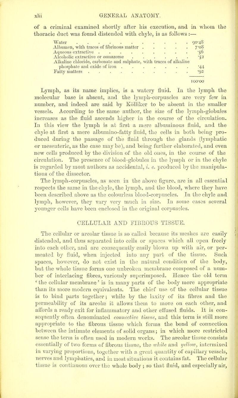 of a criminal examined shortly after his execution, and in whom the thoracic duct was found distended with chyle, is as follows :— Water ........... 90-48 Albumen, with traces of fibrinous matter 7-08 Aqueous extractive ......... '56 Alcoholic extractive or osmazome . . . . . . '52 Alkaline chloride, carbonate and sulphate, with traces of alkaline phosphate and oxide of iron ....... '44 Fatty matters '92 iocvoo Lymph, as its name implies, is a watery fluid. In the lymph the molecular base is absent, and the lymph-corpuscles are very few in number, and indeed are said by Kolliker to be absent in the smaller vessels. According to the same author, the size of the lymph-globules increases as the fluid ascends higher in the course of the circulation. In this view the lymph is at first a mere albuminous fluid, and the chyle at first a mere album in o - fa t ty fluid, the cells in both being pro- duced during the passage of the fluid through the glands (lymphatic or mesenteric, as the case may be), and being further elaborated, and even new cells produced by the division of the old ones, in the course of the circulation. The presence of blood-globules in the lymph or in the chyle is regarded by most authors as accidental, i. e. produced by the manipula- tions of the dissector. The lymph-corpuscles, as seen in the above figure, are in all essential respects the same in the chyle, the lymph, and the blood, where they have been described above as the colourless blood-corpuscles. In the chyle and lymph, however, they vary very much in size. In some cases several younger cells have been enclosed in the original corpuscles. CELLULAE AND HBEOTJS TISSUE. The cellular or areolar tissue is so called because its meshes are easily distended, and thus separated into cells or spaces which all open freely into each other, and are consequently easily blown up with air, or per- meated by fluid, when injected into any part of the tissue. Such spaces, however, do not exist in the natural condition of the body, but the whole tissue forms one unbroken membrane composed of a num- ber of interlacing fibres, variously superimposed. Hence the old term c the cellular membrane' is in many parts of the body more appropriate than its more modern equivalents. The chief use of the cellular tissue is to bind parts together; while by the laxity of its fibres and the permeability of its areola) it allows them to move on each other, and affords a ready exit for inflammatory and other effused fluids. It is con- sequently often denominated connective tissue, and this term is still more appropriate to the fibrous tissue which forms the bond of connection between the intimate elements of solid organs; in which more restricted sense the term is often used in modern works. The areolar tissue consists essentially of two forms of fibrous tissue, the white and yellow, intermixed in varying proportions, together with a great quantity of capillary vessels, nerves and lymphatics, and in most situations it contains fat. The cellular tissue is continuous over the whole body ; so that fluid, and especially air,