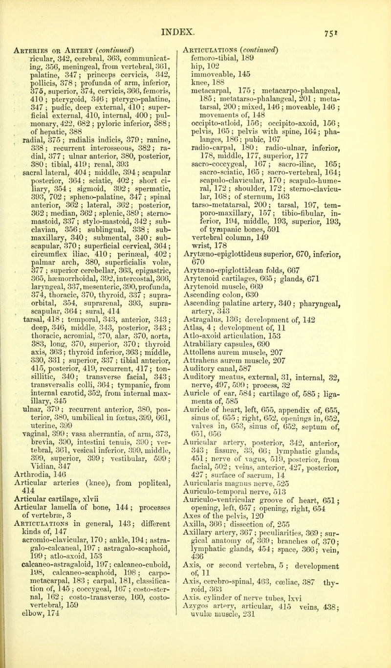 Arteries or Artery (continued) ricular, 342, cerebral, 3G3, communicat- ing1, 356, meningeal, from vertebral, 361, palatine, 347; princeps cervicis, 342, pollicis, 378 ; profunda of arm, inferior, 375, superior, 374, cervicis, 366, femoris, 410; pterygoid, 346; pterygo-palatine, 347 ; pudic, deep external, 410 ; super- ficial external, 410, internal, 400; pul- monary, 422, 682 ; pyloric inferior, 388; of hepatic, 388 radial, 375 ; radialis indicia, 379; ranine, 338; recurrent interosseous, 382; ra- dial, 377 ; ulnar anterior, 380, posterior, 380; tibial, 419; renal, 393 sacral lateral, 404 ; middle, 394 ; scapular posterior, 364; sciatic, 402 ; short ci- liary, 354 ; sigmoid, 392; spermatic, 393, 702 ; spheno-palatine, 347 ; spinal anterior, 362 ; lateral, 362; posterior, 362 ; median, 362 ; splenic, 389 ; sterno- mastoid, 337; stylo-mastoid, 342 ; sub^- clavian, 356; sublingual, 338; sub- maxillary, 340 ; submental, 340 ; sub- scapular, 370; superficial cervical, 364; circumflex iliac, 410; perinaeal, 402; palmar arch, 380, superficialis volae, 377 ; superior cerebellar, 363, epigastric, 365, hemorrhoidal, 392, intercostal, 366, laryngeal, 337, mesenteric, 390, profunda, 374, thoracic, 370, thyroid, 337; supra- orbital, 354, suprarenal, 393, supra- scapular, 364; sural, 414 tarsal, 418 ; temporal, 343, anterior, 343 ; deep, 346, middle, 343, posterior, 343 ; thoracic, acromial, 570, alar, 370, aorta, 383, long, 370, superior, 370; thyroid axis, 363; thyroid inferior, 363; middle, 330, 331; superior, 337 ; tibial anterior, 415, posterior, 419, recurrent, 417; ton- sillitic, 340; transverse facial, 343; transversalis colli, 364; tympanic, from internal carotid, 352, from internal max- illary, 345 ulnar, 379 ; recurrent anterior, 380, pos- terior, 380, umbilical in foetus, 399, 661, uterine, 399 vaginal, 399; vasa aberrantia, of arm, 373, brevia, 390, intestini tenuis, 390; ver- tebral, 361, vesical inferior, 399, middle, 399, superior, 399; vestibular, 599; Vidian, 347 Arthrodia, 146 Articular arteries (knee), from popliteal, 414 Articular cartilage, xlvii Articular lamella of bone, 144; processes of vertebrEe, 3 Articulations in general, 143; different kinds of, 147 acromioclavicular, 170 ; ankle, 194; astra- galo-calcaneal, 197 ; astragalo-scaphoid, 199; atlo-axoid, 153 calcaneo-astragaloid, 197; calcaneo-cuboid, 198, calcaneo-scaphoid, 198; carpo- metacarpal, 183 ; carpal, 181, classifica- tion of, 145 ; coccygeal, 167 ; costo-ster- nal, 162 ; costo-transverse, 160, costo- vertebral, 159 elbow, 174 Articulations (continued) femoro-tibial, 189 hip, 102 immoveable, 145 knee, 188 metacarpal, 175; metacarpophalangeal, 185 ; metatarso-phalangeal, 201; meta- tarsal, 200 ; mixed, 146 ; moveable, 146 ; movements of, 148 occipito-atloid, 156; occipito-axoid, 156; pelvis, 165; pelvis with spine, 164; pha- langes, 186; pubic, 167 radio-carpal, 180: radio-ulnar, inferior, 178, middle, 177, superior, 177 sacrococcygeal, 167; sacro-iliac, 165; sacro-sciatic, 165 ; sacro-vertebral, 164; scapuloclavicular, 170; scapulo-hume- ral, 172; shoulder, 172; sterno-clavicu- lar, 168; of sternum, 163 tarso-metatarsal, 200; tarsal, 197, tem- poro-maxillary, 157; tibio-fibular, in- ferior, 194, middle, 193, superior, 193, of tympanic bones, 591 vertebral column, 149 wrist, 178 Arytseno-epiglottideus superior, 670, inferior, 670 Arytaeno-epiglottidean folds, 667 Arytenoid cartilages, 665; glands, 671 Arytenoid muscle, 669 Ascending colon, 630 Ascending palatine artery, 340; pharyngeal, artery, 343 Astragalus, 136; development of, 142 Atlas, 4 ; development of, 11 Atlo-axoid articulation, 153 Atrabiliary capsules, 690 Attollens aurem muscle, 207 Attrahens aurem muscle, 207 Auditory canal, 587 Auditory meatus, external, 31, internal, 32, nerve, 497, 599 ; process, 32 Auricle of ear, 584; cartilage of, 585 ; liga- ments of, 585 Auricle of heart, left, 655, appendix of, 655, sinus of, 655 ; right, 652, openings in, 652, valves in, 653, sinus of, 652, septum of, 651,656 Auricular artery, posterior, 342, anterior, 343; fissure, 33, 66; lymphatic glands, 451; nerve of vagus, 519, posterior, from facial, 502 ; veins, anterior, 427, posterior, 427 ; surface of sacrum, 14 Auricularis magnus nerve, 525 Auriculo-temporal nerve, 513 Auriculo-ventricular groove of heart, 651; opening, left, 657; opening, right, 654 Axes of the pelvis, 120 Axilla, 366; dissection of, 255 Axillary artery, 367; peculiarities, 369 ; sur- gical anatomy of, 369; branches of, 370; lymphatic glands, 454; space, 366; vein, 436 Axis, or second vertebra, 5 ; development of, 11 Axis, cerebro-spinal, 463, cceliac, 387 thv- roid, 363 Axis, cylinder of nerve tubes, Ixvi Azygos artery, articular, 415 veins, 438; uvulae muscle, 231