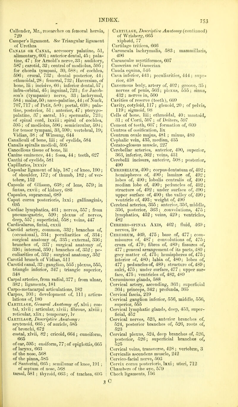 Callender, Mr., researches on femoral hernia, 729 Camper's ligament. See Triangular ligament of Urethra Canals or Canal, accessory palatine, 51, alimentary, 601; anterior dental, 45; pala- tine, 47 ; for Arnold's nerve, 33; auditory, 587 ; carotid, 32; central of modiolus, 595 ; for chorda tympani, 30, 588; of cochlea, 596; crural, 732 ; dental posterior, 44; ethmoidal, 28; femoral, 732 ; Haversian, of bone, lii; incisive, 66; inferior dental, 57 ; infra-orbital, 45 ; inguinal, 723 ; for Jacob- son's (tympanic) nerve, 33; lachrymal, 584 ; malar, 50; naso-palatine, 44; of Nuck, 707, 717 ; of Petit, 5(^0 ; portal, 638; pala- tine, posterior, 51; anterior, 47; pterygo- palatine, 37 ; sacral, 15 ; spermatic, 723; of spinal cord, lxxiii; spiral of cochlea, 595 ; of modiolus, 596; semicircular, 594; for tensor tympani, 33, 590; vertebral, 19; Vidian, 38 ; of Wirsung, 644 Canaliculi of bone, liii; of eyelids, 584 Canalis spiralis modioli, 595 Cancellous tissue of bone, lii Canine eminence, 44; fossa, 44 ; teeth, 627 Canthi of eyelids, 581 Capillaries, lxxxiv Capsular ligament of hip, 187 ; of knee, 190 ; of shoulder, 172; of thumb, 182; of ver- tebrae, 152 Capsule of Glisson, 638; of lens, 579; in foetus, cxvii; of kidney, 686 Capsules, suprarenal, 689 Caput cornu posterioris, lxxi; gallinaginis, 695 Cardiac lymphatics, 461 ; nerves, 557 ; from pneumogastric, 520; plexus of nerves, deep, 557 ; superficial, 558 ; veins, 447 Cardicalurus, foetal, cxxii Carotid artery, common, 332; branches of, (occasional), 334; peculiarities of, 334; surgical anatomy of, 335 ; external, 336; branches of, 337; surgical anatomy .of, 336; internal, 350; branches of, 352 ; pe- culiarities of, 352 ; surgical anatomy, 352 Carotid branch of Vidian, 511 Carotid canal, 32 ; ganglion, 555 ; plexus, 555, triangle inferior, 347; triangle superior, 348 Carpal arteries, from radial, 377 ; from ulnar, 382; ligaments, 181 Carpo-metacarpal articulations, 182 Carpus, 103; development of, 111; articu- lations of, 180 Cartilage, General Anatomy of, xlvi; cos- tal, xlvii ; articular, xlvii; fibrous, xlviii; reticular, xlix ; temporary, lv Cartilage, Descriptive Anatomy: arytenoid, 665 ; of auricle, 585 of bronchi, 672 costal, xlvii, 82 ; cricoid, 664 ; cuneiform, 665 of ear, 595; ensiform, 77: of epiglottis, 665 of larynx, 663 of the nose, 568 of the pinna, 585 of Santorini, 665 ; semilunar of knee, 191 ; of septum of nose, 568 tarsal, 581 ; thyroid, 663; of trachea, 695 Cartilage, Descriptive Anatomy (continued) of Wrisberg, 665 xiphoid, 77 Cartilago triticea, 666 Caruncula lachrymalis, 583; uiammillaris, 496 Carunculas myrtiformes, 607 Casserian vel Gasserian Cauda equina, 545 Cava inferior, 443 ; peculiarities, 444 ; supe- rior, 438 Cavernous body, artery of, 402 ; groove, 35 ; nerves of penis, 563; plexus, 555; sinus, 432 ; nerves in, 500 Cavities of reserve (teeth), 609 Cavitv, cotyloid, 117; glenoid, 20 ; of pelvis, 119; sigmoid, 98 Cells of bone, liii; ethmoidal, 40; mastoid, 31; of Corti, 597 ; of Deiters, 597 Cement of teeth, 607 ; formation of, 609 Centres of ossification, lix Centrum ovale majus, 481 ; minus, 480 Cephalic vein, 435, median, 435 Cerato-glossus muscle, 227 Cerebellar arteries, anterior, 490, superior, 363, inferior, 362 ; veins, 431 Cerebelli incisura, anterior, 508 ; posterior, 490 Cerebellum, 490 ; corpus dentatum of, 492; hemispheres of, 490; lamina; of, 492; lobes of, 490; lobulis centralis of, 490; median lobe of, 490; peduncles of, 492; structure of, 492 ; under surface of, 490; upper surface of, 490; the valley of,'490 ; ventricle of, 493; weight of, 490 Cerebral arteries, 355 ; anterior, 356, middle, 356, posterior, 363; .convolutions, 475; lymphatics, 452; veins, 429 ; ventricles, 482 Cerebro-spinal Axis, 462; fluid, 469; nerves, liv Cerebrum, 469, 475 ; base of, 477 ; com- missures of, 487 ; convolutions of, 475; crura of, 479; fibres of, 489; fissures of, 477 ; general arrangement of its parts, 480 ; grey matter of, 475; hemispheres of, 475 ; interior of, 480; labia of, 480; lobes of, 477 ; peduncles of, 489 ; structure of, 489 ; sulci, 475 ; under surface, 477 ; upper sur- face, 475 ; ventricles of, 482, 489 Ceruminous glands, 588 Cervical artery, ascending, 363; superficial 364; princeps, 342 ; profunda, 365 Cervical fascia, 219 Cervical ganglion inferior, 556, middle, 556, superior, 555 Cervical lymphatic glands, deep, 453, super- ficial, 452 Cervical nerves, 523, anterior branches of, 524, posterior branches of, 526, roots of, 523 Cervical plexus, 524, deep branches of, 526, posterior, 526; superficial branches of, 525 Cervical veins, transverse, 428; vertebrae, 3 Cervicalis ascendens muscle, 242 Cervico-facial nerve, 503 Cervix cornu posterioris, lxxi; uteri, 712 Chambers of the eye, 579 Check ligaments, 156 30