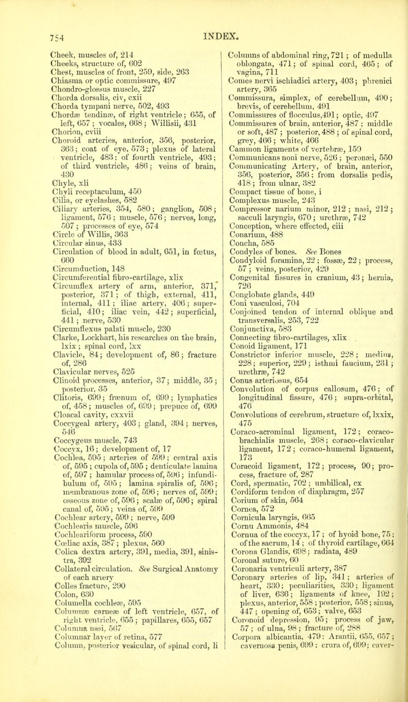 Cheek, muscles of, 214 Cheeks, structure of, 602 Chest, muscles of front, 259, side, 263 Chiasma or optic commissure, 497 Chondro-glossus muscle, 227 Chorda dorsalis, civ, cxii Chorda tympani nerve, 502, 493 Chord* tendinis, of right ventricle ; 655, of left, 657 ; yocales, 668; Willisii, 431 Chorion, cviii Choroid arteries, anterior, 356, posterior, 363; coat of eye, 573; plexus of lateral ventricle, 483; of fourth ventricle, 493; of third ventricle, 486; veins of brain, 430 Chyle, xli Chyli receptaculum, 450 Cilia, or eyelashes, 582 Ciliary arteries, 354, 580; ganglion, 508; ligament, 576 ; muscle, 576; nerves, long, 507 ; processes of eye, 574 Circle of Willis, 363 Circular sinus, 433 Circulation of blood in adult, 651, in fcetus, 660 Circumduction, 148 Circumferential fibro-cartilage, xlix Circumflex artery of arm, anterior, 371, posterior, 371 ; of thigh, external, 411, internal, 411 ; iliac artery, 406; super- ficial, 410; iliac vein, 442; superficial, 441; nerve, 530 Circumflexus palati muscle, 230 Clarke, Lockkart, his researches on the brain, lxix ; spinal cord, Ixx Clavicle, 84; development of, 86; fracture of, 286 Clavicular nerves, 525 Clinoid processes, anterior, 37; middle, 35 ; posterior, 35 Clitoris, 699; frsenum of, 699; lymphatics of, 458; muscles of, 699; prepuce of, 699 Cloacal cavity, cxxvii Coccygeal artery, 403; gland, 394; nerves, 546 Coccygeus muscle, 743 Coccyx, 16 ; development of, 17 Cochlea, 595 ; arteries of 599; central axis of, 595 ; cupola of, 595 ; denticulate lamina of, 597 ; hamular process of, 596 ; infundi- bulum of, 595; lamina spiralis of, 596; membranous zone of, 596; nerves of, 599; osseous zone of, 596 ; scalar of, 596; spiral canal of, 595; veins of, 599 Cochlear artery, 599 ; nerve, 599 Cochlearis muscle, 596 Cochleariform process, 590 Cceliac axis, 387; plexus, 560 Colica dextra artery, 391, media, 391, sinis- tra, 392 Collateral circulation. See Surgical Anatomy of each artery Colles fracture, 290 Colon, 630 Columella cochleae, 595 Columnar carnese of left ventricle, 657, of right ventricle, 655 ; papillares, 655, 657 Columna nasi, 567 Columnar layer of retina, 577 Column, posterior vesicular, of spinal cord, li Columns of abdominal ring, 721 ; of medulla oblongata, 471; of spinal cord, 465; of vagina, 711 Comes nervi ischiadici artery, 403; phrenici artery, 365 Commissura, simplex, of cerebellum, 490; brevis, of cerebellum, 491 Commissures of flocculus,491; optic, 497 Commissures of brain, anterior, 487 ; middle or soft, 487 ; posterior, 488 ; of spinal cord, grey, 466 ; white, 466 Cammon ligaments of vertebras, 150 Communicans noni nerve, 526 ; peronasi, 550 Communicating Artery, of brain, anterior, 356, posterior, 356; from dorsalis pedis, 418 ; from ulnar, 382 Compact tissue of bone, i Complexus muscle, 243 Compressor narium minor, 212 ; nasi, 212 ; sacculi laryngis, 670 ; urethras, 742 Conception, where effected, ciii Conarium, 488 Concha, 585 Condyles of bones. See Bones Condyloid foramina, 22 ; fossae, 22 ; process, 57 ; veins, posterior, 429 Congenital fissures in cranium, 43; hernia, 726 Conglobate glands, 449 Coni vasculosi, 704 Conjoined tendon of internal oblique and transversalis, 253, 722 Conjunctiva, 583 Connecting fibro-cartilages, xlix Conoid ligament, 171 Constrictor inferior muscle, 228; medins, 228; superior, 229 ; isthmi faucium, 231; urethras, 742 Conus arteriosus, 654 Convolution of corpus callosum, 476; of longitudinal fissure, 476; supra-orbital, 476 Convolutions of cerebrum, structure of, lxxix, 475 Coraco-acrominal ligament, 172; coraco- brachial muscle, 268; coraco-clavicular ligament, 172; coraco-humeral ligament, 173 Coracoid ligament, 172; process, 90; pro- cess, fracture of, 287 Cord, spermatic, 702 ; umbilical, cx Cordiform tendon of diaphragm, 257 Corium of skin, 564 Cornea, 572 Comicula laryngis, 665 Cornu Ammonis, 484 Cornua of the coccyx, 17 ; of hyoid bone, 75 ; of the sacrum, 14 ; of thyroid cartilage, 664 Corona Glandis, 698; radiata, 489 Coronal suture, 60 Coronaria ventriculi artery, 387 Coronary arteries of lip, 341 ; arteries of heart, 330; peculiarities, 330; ligament of liver, 636; ligaments of knee, 192; plexus, anterior, 558 ; posterior, 558; sinus, 447 ; opening of, 653; valve, 653 Coronoid depression, 95; process of jaw, 57 ; of ulna, 98 ; fracture of, 288 Corpora albicantia, 479: Arantii, 655, 657; cavernosa penis, 699 ; crura of, 699; caver-