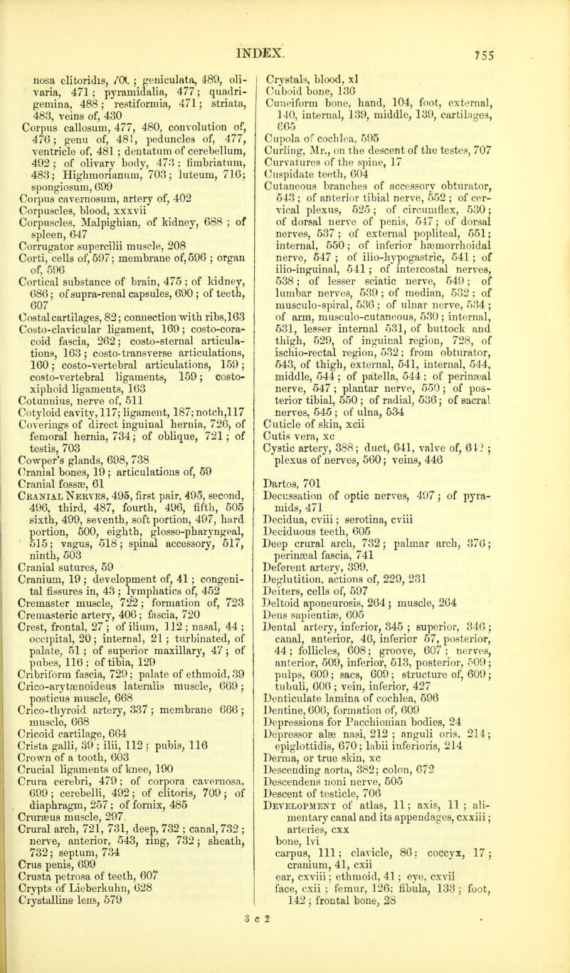nosa clitoridis, /Ot ; geniculata, 489, oli- varia, 471; pyramidalia, 477; quadri- genrina, 488; restiformia, 471; striata, 483, veins of, 430 Corpus callosum, 477, 480, convolution of, 476; genu of, 481, peduncles of, 477, ventricle of, 481 ; dentatum of cerebellum, 492 j of olivary body, 473 ; fimbriatum, 483; Highmorianum, 703; luteum, 716; spongiosum, 699 Corpus cavernosum, artery of, 402 Corpuscles, blood, xxxvii Corpuscles, Malpighian, of kidney, 688 ; of spleen, 647 Corrugator supercilii muscle, 208 Corti, cells of, 597; membrane of, 596 ; organ of, 596 Cortical substance of brain, 475 ; of kidney, 686; of supra-renal capsules, 690 ; of teeth, 607 Costal cartilages, 82; connection with ribs,163 Costo-clavicular ligament, 169; costo-cora- coid fascia, 262; costo-sterual articula- tions, 163 ; costo-transverse articulations, 160 ; costo-vertebral articulations, 159 ; costo-vertebral ligaments, 159; costo- xiphoid ligaments, 163 Cotuunius, nerve of, 511 Cotyloid cavity, 117; ligament, 187; notch,117 Coverings of direct inguinal hernia, 726, of femoral hernia, 734; of oblique, 721; of testis, 703 Cowper's glands, 698, 738 Cranial bones, 19 ; articulations of, 59 Cranial fossae, 61 Cranial Nerves, 495, first pair, 495, second, 496, third, 487, fourth, 496, fifth, 505 sixth, 499, seventh, soft portion, 497, hard portion, 500, eighth, glosso-pharyngeal, 515; vagus, 518 ; spinal accessory, 517, ninth, 503 Cranial sutures, 59 Cranium, 19 ; development of, 41; congeni- tal fissures in, 43 ; lymphatics of, 452 Cremaster muscle, 722; formation of, 723 Cremasteric artery, 406; fascia, 720 Crest, frontal, 27 ; of ilium, ] 12 ; nasal, 44 ; occipital, 20; internal, 21 ; turbinated, of palate, 51 ; of superior maxillary, 47; of pubes, 116 ; of tibia, 129 Cribriform fascia, 729; palate of ethmoid, 39 Crico-arytsenoideus lateralis muscle, 669; posticus muscle, 668 Crico-thyroid artery, 337 ; membrane 666 ; muscle, 668 Cricoid cartilage, 664 Crista galli, 39 ; ilii, 112 s pubis, 116 Crown of a tooth, 603 Crucial ligaments of knee, 190 Crura cerebri, 479; of corpora cavernosa, 699; cerebelli, 492; of clitoris, 709; of diaphragm, 257; of fornix, 485 Cruraeus muscle, 297 Crural arch, 721, 731, deep, 732 ; canal, 732 ; nerve, anterior, 543, ring, 732; sheath, 732; septunij 734 Cms penis, 699 j Crusta petrosa of teeth, 607 I Crypts of Lieberkuhn, 628 j Crystalline lens, 579 Crystals, blood, xl Cuboid bone, 136 Cuneiform bone, hand, 104, foot, external, 140, internal, 139, middle, 139, cartilages, 665 Cupola of cochlea, 595 Curliug, Mr., on the descent of the testes, 707 Curvatures of the spiue, 17 Cuspidate teeth, 604 Cutaneous branches of accessory obturator, 543 ; of anterior tibial nerve, 552 ; of cer- vical plexus, 625; of circumflex, 530; of dorsal nerve of penis, 547; of dorsal nerves, 537 ; of external popliteal, 551; internal, 550; of inferior haamorrhoidal nerve, 547 ; of ilio-hypogastric, 541; of ilio-inguinal, 541; of intercostal nerves, 538; of lesser sciatic nerve, 549; of lumbar nerves, 539 ; of median, 532 ; of musculo-spiral, 536 ; of ulnar nerve, 534 ; of arm, musculocutaneous, 530 ; internal, 531, lesser internal 531, of buttock and thigh, 529, of inguinal region, 728, of ischio-rectal region, 532; from obturator, 543, of thigh, external, 541, internal, 544, middle, 544 ; of patella, 544 ; of perineal nerve, 547; plantar nerve, 550; of pos- terior tibial, 550 ; of radial, 536; of sacral nerves, 545; of ulna, 534 Cuticle of skin, xcii Cutis vera, xc Cystic artery, 388; duct, 641, valve of, 612 ; plexus of nerves, 560; veins, 446 Dartos, 701 Decussation of optic nerves, 497; of pyra- mids, 471 Decidua, cviii; serotina, cviii Deciduous teeth, 605 Deep crural arch, 732; palmar arch, 376; perinseal fascia, 741 Deferent arterv, 399. Deglutition, actions of, 229, 231 Deiters, cells of, 597 Deltoid aponeurosis, 264; muscle, 264 Dens sapiential, 605 Dental artery, inferior, 345 ; superior, 346 ; canal, anterior, 46, inferior 57, posterior, 44; follicles, 608; groove, 607 ; nerves, anterior, 509, inferior, 513, posterior, 509; pulps, 609; sacs, 609; structure of, 609; tubuli, 606 ; vein, inferior, 427 Denticulate lamina of cochlea, 596 Dentine, 606, formation of, 609 Depressions for Pacchionian bodies, 24 Depressor alee nasi, 212 ; anguli oris, 214; epiglottidis, 670; labii inferioris, 214 Derma, or true skin, xc Descending aorta, 382; colon, 672 Descendens noni nerve, 505 Descent of testicle, 706 Development of atlas, 11; axis, 11 ; ali- mentary canal and its appendages, cxxiii; arteries, cxx bone, lvi carpus, 111; clavicle, 86; coccyx, 17; cranium, 41, cxii ear, cxviii; ethmoid, 41; eye, cxvii face, cxii ; femur, 126; fibula, 133 ; foot, 142 ; frontal bone, 28 3 g 2