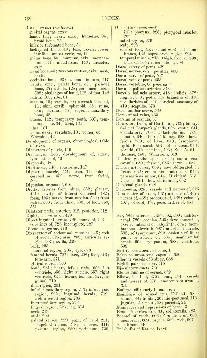 Development {continued) genital organs, cxxv hand, 111; heart, cxix; humerus, 95; hyoid bone, 75 inferior turbinated bone, 54 lachrymal bone, 49; lens, cxviii; lower jaw 59; lumbar vertebrae, 11 malar bone, 50 ; mammae, cxix ; metacar- pus, 111; metatarsus, 143; muscles, cxix nasal bone, 44; nervous centres, cxiv ; nose, cxviii occipital bone, 23 ; os innominatum, 117 palate, cxiv; palate bone, 53 ; parietal bone, 25; patella. 128; permanent teeth 598; phalanges of hand, 112, of foot, 142 radius, 103; ribs, 81 sacrum, 16; scapula, 90; seventh cervical, 11; skin, cxviii; sphenoid, 38; spine, cxii; sternum, 77 ; superior maxillary bone, 48 tarsus, 142; temporary teeth, 607; tem- poral bone, 34 ; tibia, 131 ulna, 101 < veins, cxxi; vertebrae, 10 ; vomer, 55 Wormian, 42 Development of organs, chronological table of, cxxxi Diameters of pelvis, 119 Diaphragm, 256; development of, cxxv ; lymphatics of, 461 Diaphysis, lix Diarthrosis, 146 ; rotatorius, 147 Digastric muscle, 224; fossa, 31; lobe of cerebellum, 492; nerve, from facial, 503 Digestion, organs of, 601 Digital arteries from ulnar, 382; plantar, 421; cavity of lateral ventrical, 482; fossa, 123 ; nerves from median, 534 ; from radial, 536 ; from ulnar, 533 ; of foot, 550, 551 Dilatator naris, anterior, 212, posterior, 212 Diploe, 1 ; veins of, 429 Direct inguinal hernia, 726, course of, 726 coverings of, 726, incomplete, 227 Discus proligerus, 716 Dissection of abdominal muscles, 246; arch of aorta, 325; arm, 268; auricular re- gion, 207; axilla, 259 back, 235 epicranial region, 205 ; eye, 573 femoral hernia, 727; face, 208 ; foot, 315 ; fore-arm, 271 gluteal region, 300 hand, 281; heart, left auricle, 656, left ventricle, 656, right auricle, 657, right ventricle, 654; hernia, femoral, 727, in- guinal, 719 iliac region, 291 inferior maxillary region, 213 ; infra-hyoid region, 222; inguinal hernia, 719; ischio-rectal region, 736 intermaxillary region, 214 lingual region, 226; leg, 314 neck, 219 orbit, 209 palatal region, 229; palm of hand, 281; palpebral region, 218; pancreas, 644; pectoral region, 259; perinseum, 736, Diss ection (continued) 741; pharynx, 228; pterygoid muscles, 207 radial region, 276 scalp, 205 sole of foot, 315; spinal cord and mem- branes, 462; supra-hyoid region, 224 temporal muscle, 216 ; thigh, front of, 293 ; back of, 305 ; inner side of, 298 Dorsal artery of penis, 402 Dorsal nerves, 537 ; peculiar, 538 Dorsal nerve of penis, 547 Dorsal vein of penis, 453 Dorsal vertebras, 6; peculiar, 7 Dorsales pollicis arteries, 378 Dorsalis hallucis artery, 418 ; indicis, 378 ; linguae, 338; pedis, 417, branches of, 418, peculiarities of, 419, surgical anatomy of, 419 ; scapulae, 373 Dorsi-lumbar nerve, 539 Dorsi-spinal veins, 439 Dorsum of scapula, 87 Ducts or Duct, of Bartholine, 709; biliary, 641 ; of Cowper's glands, 698; cystic, 641, ejaculatory, 706; galactophorus, 739; hepatic, 640, 641; of kidney, 688 ; lacti- ferous, 739; of liver, 640; lymphatic, right, 460 ; nasal, 584; of pancreas, 643 ; parotid, 612 ; seminal, 706; Steno's, 612 ; thoracic, 450 ; Wharton's, 613 Ductless glands: spleen, 644; supra renal capsule, 689; thyroid, 683 ; thymus, 684 Ductus arteriosus, 659 ; how obliterated in foetus, 662 ; communis choledocus, 642 ; pancreaticus minor, 644; Riviniani, 613 ; venosus, 661 ; how obliterated, 662 Duodenal glands, 628 Duodenum, 625 ; vessels and nerves of, 625 Dura mater of brain, 467 ; arteries of, 467 ; nerves of, 468; processes of, 468; veins of, 467 ; of cord, 478; peculiarities of, 456 Ear, 584 ; arteries of, 587,592, 599 ; auditory canal, 726; cochlea, 595 ; development of, cxviii; internal or labyrinth, 594 ; mem- branous labyrinth, 597 ; muscles of auricle, 586; of tympanum, 592; ossicula of, 590; pinna or auricle of, 584; semicircular canals, 594; tympanum, 588; vestibule, 593 Earthy constituent of bone, 1 Ecker on supra-renal capsules, 690 Efferent vessels of kidney, 688 Eighth pair of nerves, 515 Ejaculatory ducts, 706 Elastic laminae of cornea, 572 Elbow, bend of, 372; joint, 174; vessels and nerves of, 173; anastomoses around, 375 Embryo, ciii; early human, ciii Eminence of aquaeductus Fallopii, 589; canine, 44; frontal, 26; ilio-pectineal, 116; jugular, 21 ; nasal, 28; parietal, 24 Eminences and depressions of bones, 3 Eminentia articularis, 30; collaterals, 483 Enamel of teeth, 606; formation of, 609; membrane, 609; organs, 609 ; rods, 607 Enarthrosis, 146 End-bulbs of Krause, lxxvii