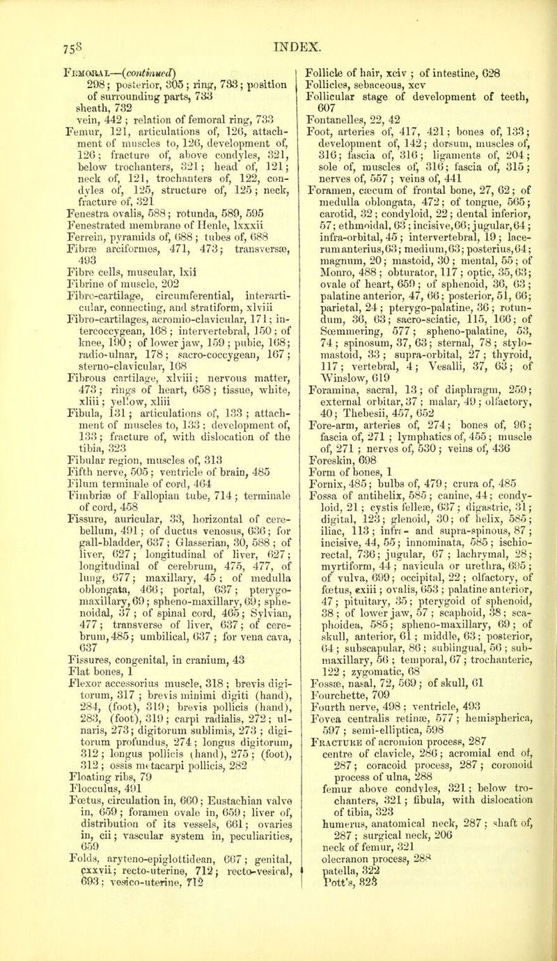 F dmoiut,—(continued) 298; posterior, 305 ; ring, 733; position of surrounding parts, 733 sheath, 732 vein, 442 ; relation of femoral ring, 733 Femur, 121, articulations of, 126, attach- ment of muscles to, 126, development of, 126; fracture of, above condyles, 321, below trochanters, 321; head of, 121; neck of, 121, trochanters of, 122, con- dyles of, 125, structure of, 125; neck, fracture of, 321 Fenestra ovalis, 588; rotunda, 589, 595 Fenestrated membrane of Henle, lxxxii Ferrein, pyramids of, 088 ; tubes of, 688 Fibrre arcifornies, 471, 473; transversa}, 493 Fibre cells, muscular, lxii Fibrine of muscle, 202 Fibre-cartilage, circumferential, interarti- cular, connecting, and stratiform, xlviii Fibro-cartilages, acromio-clavicular, 171; in- tercoccygean, 168 ; intervertebral, 150 ; of knee, 190 ; of lower jaw, 159 ; pubic, 168; radio-ulnar, 178 ; sacro-coccygean, 167 ; sterno-clavicular, 168 Fibrous cartilage, xlviii; nervous matter, 473; rings of heart, 658; tissue, white, xliii; yellow, xliii Fibula, 131; articulations of, 133 ; attach- ment of muscles to, 133 ; development of, 133; fracture of, with dislocation of the tibia, 323 Fibular region, muscles of, 313 Fifth nerve, 505 ; ventricle of brain, 485 Filum terminale of cord, 464 Fimbriae of Fallopian tube, 714; terminale of cord, 458 Fissure, auricular, 33, horizontal of cere- bellum, 491; of ductus venosus, 636; for gall-bladder, 637 ; Glasserian, 30, 588 ; of liver, 627; longitudinal of liver, 627; longitudinal of cerebrum, 475, 477, of lung, 677; maxillary, 45; of medulla oblongata, 466; portal, 637 ; pterygo- maxillary, 69; spheno-maxillary, 69; sphe- noidal, 37 ; of spinal cord, 465; Sylvian, 477; transverse of liver, 637; of cere- brum, 485; umbilical, 637 ; for vena cava, 637 Fissures, congenital, in cranium, 43 Flat bones, 1 Flexor accessorius muscle, 318 ; brevis cligi- torum, 317 ; brevis minimi digiti (hand), 284, (foot), 319; brevis pollicis (hand), 283, (foot), 319 ; carpi radialis, 272 ; ul- naris, 273; digitorum sublimis, 273 ; digi- torum profundus, 274; longus digitorum, 312; longus pollicis (hand), 275; (foot), 312 ; ossis mttacarpi pollicis, 282 Floating ribs, 79 Flocculus, 491 Foetus, circulation in, 660; Eustachian valve in, 659; foramen ovale in, 659; liver of, distribution of its vessels, 661; ovaries in, cii; vascular system in, peculiarities, 659 J ' * Folds, aryteno-epiglottidean, 667; genital, exxyii; recto-uterine, 712; recto-vesical, 693; vesico-uterine, 712 Follicle of hair, xciv ; of intestine, 028 Follicles, sebaceous, xcv Follicular stage of development of teeth, 607 Fontanelles, 22, 42 Foot, arteries of, 417, 421; bones of, 133; development of, 142; dorsum, muscles of, 316; fascia of, 316; ligaments of, 204; sole of, muscles of, 316; fascia of, 315; nerves of, 557 ; veins of, 441 Foramen, caecum of frontal bone, 27, 62; of medulla oblongata, 472; of tongue, 565; carotid, 32; condyloid, 22; dental inferior, 57; ethmoidal, 63 ; incisive,66; jugular,64; infra-orbital, 45 ; intervertebral, 19 ; lace- rum anterius, 63; medium, 63; posterius,64; magnum, 20; mastoid, 30 ; mental, 55 ; of Monro, 488 ; obturator, 117 ; optic, 35,63; ovale of heart, 659 ; of sphenoid, 36, 63 ; palatine anterior, 47, 66; posterior, 51, 66; parietal, 24 ; pterygo-palatine, 36 ; rotun- dum, 36, 63; sacro-sciatic, 115, 166; of Soemmering, 577; spheno-palatine, 53, 74 ; spinosum, 37, 63; sternal, 78 ; stylo- mastoid, 33 ; supra-orbital, 27 ; thyroid, 117; vertebral, 4; Vesalli, 37, 63; of Winslow, 619 Foramina, sacral, 13; of diaphragm, 259; external orbitar, 37 ; malar, 49 ; olfactory, 40; Thebesii, 457, 652 Fore-arm, arteries of, 274; bones of, 96; fascia of, 271 ; lymphatics of, 455 ; muscle of, 271 ; nerves of, 530; veins of, 436 Foreskin, 698 Form of bones, 1 Fornix, 485; bulbs of, 479 ; crura of, 485 Fossa of antihelix, 585; canine, 44; condy- loid, 21; cystis felleas, 637; digastric, 31; digital, 123; glenoid, 30; of helix, 585; iliac, 113 ; infk- and supra-spinous, 87 ; incisive, 44, 55; innominata, 585 ; ischio- rectal, 736; jugular, 67; lachrymal, 28; myrtiform, 44; navicula or urethra, 695 ; of vulva, 699; occipital, 22; olfactory, of foetus, exiii; ovalis, 653 ; palatine anterior, 47; pituitary, 35; pterygoid of sphenoid, 38; of lower jaw, 57; scaphoid, 38; sca- phoidea, 585; spheno-maxillary, 69; of skull, anterior, 61; middle, 63 ; posterior, 64 ; subscapular, 86 ; sublingual, 56 ; sub- maxillary, 56 ; temporal, 67; trochanteric, 122 ; zygomatic, 68 Fossae, nasal, 72, 569; of skull, 61 Fourchette, 709 Fourth nerve, 498 ; ventricle, 493 Fovea centralis retinse, 577; hemispherica, 597; semi-elliptica, 598 Fractuke of acromion process, 287 centre of clavicle, 286; acromial end of, 287; coracoid process, 287; coronoid process of ulna, 288 femur above condyles, 321; below tro- chanters, 321; fibula, with dislocation of tibia, 323 humerus, anatomical neck, 287: shaft of, 287 ; surgical neck, 206 neck of femur, 321 olecranon process, 288 patella, 322 Pott's, 823
