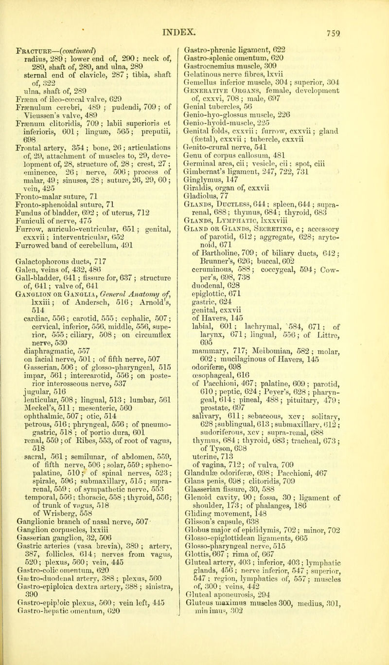Fracture—(contmued) radius, 289 ; lower end of, 290 ; neck of, 289, shaft of, 289, and ulna, 289 sternal end of clavicle, 287; tibia, shaft of, 322 ulna, shaft of, 289 Frsena of ileo-coecal valve, 629 Frenulum cerebri, 489 ; pudendi, 709; of Vieussen's valve, 489 Fraenum clitoridis, 709 j labii superioris et inferioris, G01; linguae, 565 ; preputii, 698 Frontal artery, 354 ; bone, 26 ; articulations of, 29, attachment of muscles to, 29, deve- lopment of, 28, structure of, 28 ; crest, 27 ; eminence, 26; nerve, 506; process of malar, 49; sinuses, 28 ; suture, 26, 29, 60 ; vein, 425 Fronto-malar suture, 71 Fronto-sphenoidal suture, 71 Fundus of bladder, 692 ; of uterus, 712 Funiculi of nerve, 475 Furrow, auriculo-ventricular, 651 ; genital, cxxvii; interventricular, 652 Furrowed band of cerebellum, 491 Galactophorous ducts, 717 Galen, veins of, 432, 486 Gall-bladder, 641; fissure for, 637 ; structure of, 641; valve of, 641 Ganglion or Ganglia, General Anatomy of, lxxiii; of Andersch, 516; Arnold's, 514 cardiac, 556 ; carotid, 555; cephalic, 507; cervical, inferior, 556, middle, 556, supe- rior, 555 ; ciliary, 508 ; on circumflex nerve, 530 diaphragmatic, 557 on facial nerve, 501; of fifth nerve, 507 Gasserian, 506 ; of glossopharyngeal, 515 impar, 561; intercarotid, 556 ; on poste- rior interosseous nerve, 537 jugular, 516 lenticular, 508 ; lingual, 513 ; lumbar, 561 Meckel's, 511; mesenteric, 560 ophthalmic, 507; otic, 514 petrous, 516; phryngeal, 556,- of pneumo- gastric, 518 ; of portio dura, 601 renal, 559 ; of Bibes, 553, of root of vagus, 518 sacral, 561; semilunar, of abdomen, 559, of fifth nerve, 506 ; solar, 559 ; spheno- palatine, 510; of spinal nerves, 523; spirale, 596; submaxillary, 515; supra- renal, 559 ; of sympathetic nerve, 553 temporal, 556; thoracic, 558 ; thyroid, 556; of trunk of vagus, 518 of Wrisberg, 558 Ganglionic branch of nasal nerve, 507 Ganglion corpuscles, lxxiii Gasserian ganglion, 32, 506 Gastric arteries (vasa brevia), 389 ; artery, 387, follicles, 614; nerves from vagus, 520; plexus, 560; vein, 445 Gastro-colic omentum, 620 Gastro-duodenal artery, 388 ; plexus, 560 Gastro-epiploica dextra artery, 388 ; sinistra, 390 Gastro-epipJoic plexus, 560; vein left, 445 Gastro-hepatic omentum, 620 Gastro-phrenic ligament, 622 Gastro-splenic omentum, 620 Gastrocnemius muscle, 309 Gelatinous nerve fibres, lxvii Gemellus inferior muscle, 304 ; superior, 304 Generative Organs, female, development of, cxxvi, 708 ; male, 697 Genial tubercles, 56 Genio-hyo-glossus muscle, 226 Genio-hyoid-muscle, 225 Genital folds, cxxvii; furrow, cxxvii; gland (foetal), cxxvii; tubercle, cxxvii Genito-crural nerve, 541 Genu of corpus callosum, 481 Germinal area, cii; vesicle, cii; spot, ciii Gimbernat's ligament, 247, 722, 731 Ginglymus, 147 Giraldis, organ of, cxxvii Gladiolus, 77 Glands, Ductless, 644; spleen, 644 ; supra- renal, 688; thymus, 684; thyroid, 683 Glands, Lymphatic, lxxxviii Gland or Glands, Secreting, c ; accessory of parotid, 612; aggregate, 628; aryte- noid, 671 of Bartholine, 709; of biliary ducts, 642 ; Brunner's, 626; buccal, 602 ceruminous, 588; coccygeal, 594; Cow- per's, 698, 738 duodenal, 628 epiglottic, 671 gastric, 624 genital, cxxvii of Havers, 145 labial, 601; lachrymal, '584, 671 ; of larynx, 671; lingual, 556: of Littre, 695 mammary, 717; Meibomian, 582 ; molar, 602; mucilaginous of Havers, 145 odoriferae, 698 oesophageal, 616 of Pacchioni, 467; palatine, 609; parotid, 610 ; peptic, 624; Peyer's, 628 ; pharyn- geal, 614; pineal, 488; pituitary, 479; prostate, 697 salivary, 611; sebaceous, xcv; solitary, 628 ; sublingual, 613 ; submaxillary, 612 ; sudoriferous, xcv ; supra-renal, 688 thymus, 684 ; thyroid, 683; tracheal, 673 : of Tyson, 698 uterine, 713 of vagina, 712; of vulva, 709 Glandulae odoriferae, 698; Pacchioni, 467 Glans penis, 698; clitoridis, 709 Glasserian fissure, 30, 588 Glenoid cavity, 90; fossa, 30; ligament of shoulder, 173; of phalanges, 186 Gliding movement, 148 Glisson's capsule, 638 Globus major of epididymis, 702; minor, 702 Glosso-epiglottidean ligaments, 665 Glosso-pharyngeal nerve, 515 Glottis, 667 ; rima of, 667 Gluteal artery, 403 ; inferior, 403 ; lymphatic glands, 456 ; nerve inferior, 547 ; superior, 547; region, lymphatics of, 557; muscles of, 300; veins, 442 Gluteal aponeurosis, 294 Gluteus maarimus muscles 300, medius, 301, min imus, 302