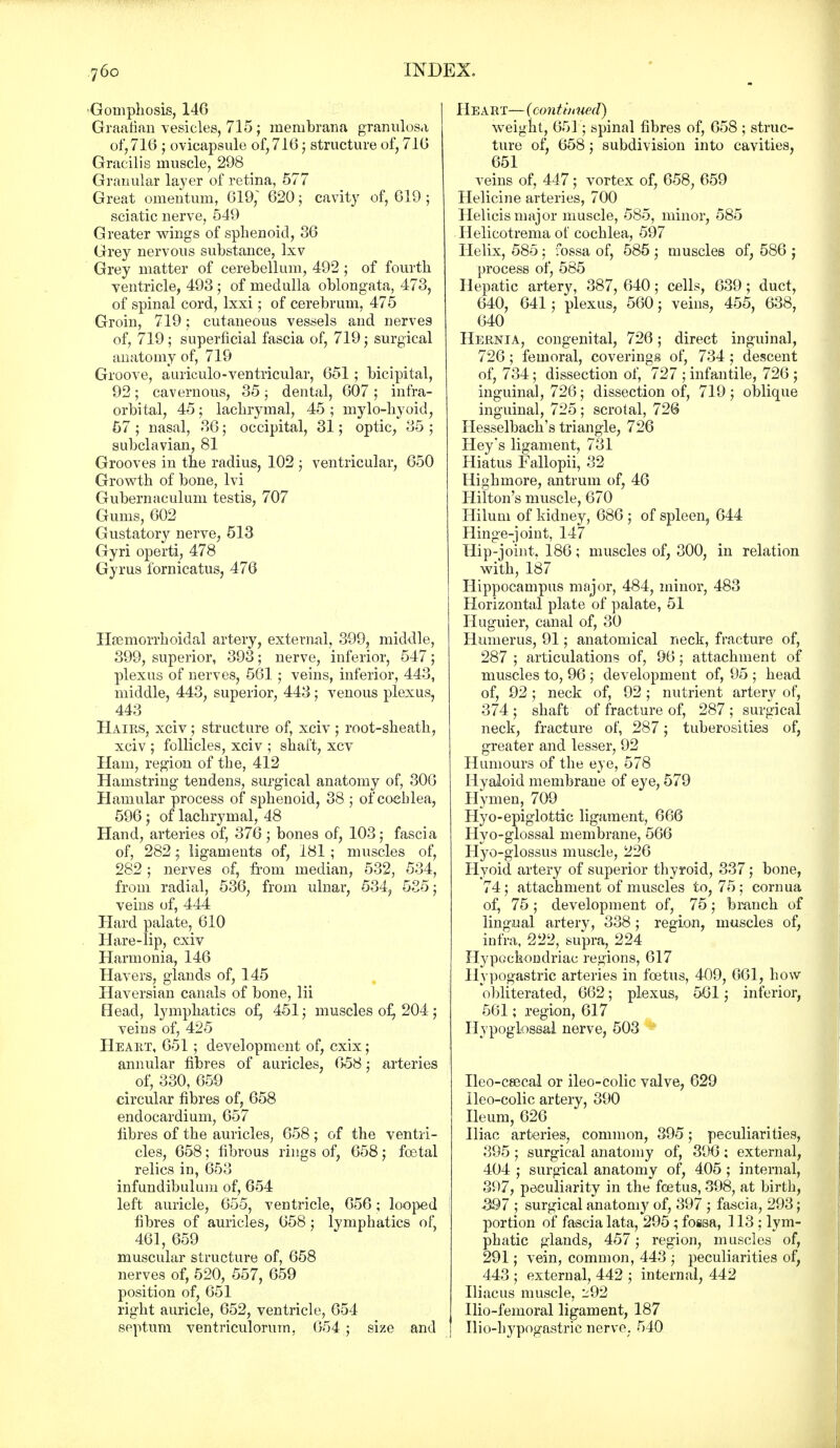 Gomphosis, 146 Graafian vesicles, 715; membrana granulosa of, 710 ; ovicapsule of, 716; structure of, 716 Gracilis muscle, 298 Grauular layer of retina, 577 Great omentum, 619, 620; cavity of, 619; sciatic nerve, 549 Greater wings of sphenoid, 86 Grey nervous substance, lxv Grey matter of cerebellum, 492 ; of fourth ventricle, 493 ; of medulla oblongata, 473, of spinal cord, lxxi; of cerebrum, 475 Groin, 719; cutaneous vessels and nerves of, 719; superficial fascia of, 719; surgical anatomy of, 719 Groove, auriculo-ventricular, 651; bicipital, 92; cavernous, 35; dental, 607 ; infra- orbital, 45 ; lachrymal, 45 ; mylohyoid, 57 ; nasal, 86; occipital, 31; optic, 35 ; subclavian, 81 Grooves in the radius, 102 j ventricular, 650 Growth of bone, lvi Gubernaculum testis, 707 Gums, 602 Gustatory nerve, 513 Gyri operti, 478 Gyrus lornicatus, 476 Hsemorrhoidal artery, external, 399, middle, 399, superior, 393; nerve, inferior, 547; plexus of nerves, 561; veins, inferior, 443, middle, 443, superior, 443; venous plexus, 443 Hairs, xciv; structure of, xciv; root-sheath, xciv ; follicles, xciv ; shaft, xcv Ham, region of the, 412 Hamstring tendens, surgical anatomy of, 306 Hamular process of sphenoid, 38 ; of cochlea, 596; of lachrymal, 48 Hand, arteries of, 376; bones of, 103; fascia of, 282; ligaments of, 181 ; muscles of, 282 ; nerves of, from median, 532, 534, from radial, 536, from ulnar, 534, 535; veins of, 444 Hard palate, 610 Hare-lip, cxiv Harmonia, 146 Havers, glands of, 145 Haversian canals of bone, lii Head, lymphatics of, 451; muscles of, 204 ; veins of, 425 Heaht, 651 ; development of, cxix; annular fibres of auricles, 658; arteries of, 330, 659 circular fibres of, 658 endocardium, 657 fibres of the auricles, 658 ; of the ventri- cles, 658; fibrous rings of, 658 ; foetal relics in, 653 infundibulum of, 654 left auricle, 655, ventricle, 656; looped fibres of auricles, 658; lymphatics of, 461, 659 muscular structure of, 658 nerves of, 520, 557, 659 position of, 651 right auricle, 652, ventricle, 654 septum ventriculorum, 654 5 size and Heart— (continued) weight, 651; spinal fibres of, 658 ; struc- ture of, 658 ; subdivision into cavities, 651 veins of, 447; vortex of, 658, 659 Helicine arteries, 700 Helicis major muscle, 585, minor, 585 Helicotrema of cochlea, 597 Helix, 585 ; fossa of, 585 ; muscles of, 586 ; process of, 585 Hepatic artery, 387, 640; cells, 639; duct, 640, 641 j plexus, 560; veins, 455, 638, 640 Hernia, congenital, 726; direct inguinal, 726; femoral, coverings of, 734 ; descent of, 734; dissection of, 727 ; infantile, 726 ; inguinal, 726; dissection of, 719; oblique inguinal, 725 ; scrotal, 72@ Hesselbach's triangle, 726 Hey's ligament, 731 Hiatus Fallopii, 32 Highmore, antrum of, 46 Hilton's muscle, 670 Hilum of kidney, 686 ; of spleen, 644 Hinge-joint, 147 Hip-joint. 186; muscles of, 300, in relation with, 187 Hippocampus major, 484, minor, 483 Horizontal plate of palate, 51 Huguier, canal of, 30 Humerus, 91; anatomical neck, fracture of, 287 ; articulations of, 96; attachment of muscles to, 96 ; development of, 95 ; head of, 92; neck of, 92 ; nutrient artery of, 374 ; shaft of fracture of, 287 ; surgical neck, fracture of, 287; tuberosities of, greater and lesser, 92 Humours of the eye, 578 Hyaloid membrane of eye, 579 Hymen, 709 Hyo-epiglottic ligament, 666 Hyo-glossal membrane, 566 Hyo-glossus muscle, 226 Hyoid artery of superior thyroid, 337; bone, 74; attachment of muscles to, 75 ; cornua of, 75; development of, 75; branch of lingual artery, 338; region, muscles of, infra, 222, supra, 224 Hypochondriac regions, 617 Hypogastric arteries in foetus, 409, 061, how obliterated, 662; plexus, 561; inferior, 561; region, 617 Hypoglossal nerve, 503 Ileo-ceecal or ileo-colic valve, 629 lleo-colic artery, 390 Ileum, 626 Iliac arteries, common, 395; peculiarities, 395 ; surgical anatomy of, 396 ; external, 404 ; surgical anatomy of, 405 ; internal, 397, peculiarity in the foetus, 398, at birth, -397 ; surgical anatomy of, 397 ; fascia, 293; portion of fascia lata, 295; fossa, ] 13 ; lym- phatic glands, 457; region, muscles of, 291; vein, common, 443 ; peculiarities of, 443 ; external, 442 ; internal, 442 Iliacus muscle, 292 Ilio-femoral ligament, 187 Ilio-hypogastrie nerve. 540