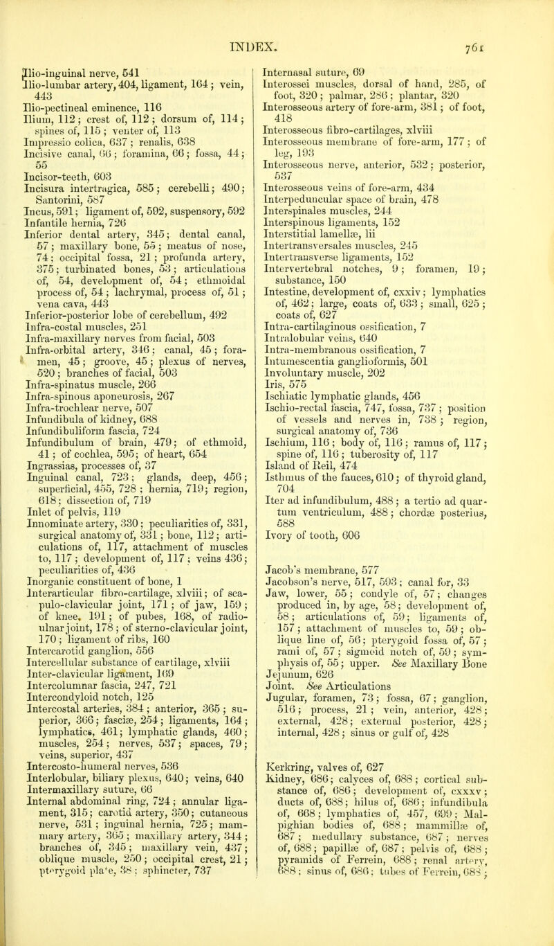Jllio-inguinal nerve, 541 Ilio-lumbar artery, 404, ligament, 164 ; vein, 443 Ilio-pectineal eminence, 116 Ilium, 112; crest of, 112 ; dorsum of, 114 ; spines of, 115 ; venter of, 113 Inipressio colica, 637 ; renalis, 638 Incisive canal, 66; foramina, 66; fossa, 44; 55 Incisor-teeth, 603 Incisura intertragica, 585 ; cerebelli; 490; Santorini, 587 Incus, 591; ligament of, 592, suspensory, 592 Infantile hernia, 726 Inferior dental artery, 345; dental canal, 57; maxillary bone, 55 5 meatus of nose, 74; occipital fossa, 21; profunda artery, 375; turbinated bones, 53; articulations of, 54, development of, 54; ethmoidal process of, 54; lachrymal, process of, 51; vena cava, 443 Inferior-posterior lobe of cerebellum, 492 Infra-costal muscles, 251 Infra-maxillary nerves from facial, 503 Infra-orbital artery, 346; canal, 45 ; fora- ,; men, 45; groove, 45; plexus of nerves, 520 ; branches of facial, 503 Infra-spinatus muscle, 266 Infra-spinous aponeurosis, 267 Infra-trochlear nerve, 507 Infundibula of kidney, 688 Infundibuliform fascia, 724 Infundibulum of brain, 479; of ethmoid, 41; of cochlea, 595; of heart, 654 Ingrassias, processes of, 37 Inguinal canal, 723; glands, deep, 456; superficial, 455, 728 ; hernia, 719; region, 618; dissection of, 719 Inlet of pelvis, 119 Innominate artery, 330; peculiarities of, 331, surgical anatomy of, 331; bone, 112; arti- culations of, 117, attachment of muscles to, 117; development of, 117 ; veins 436; peculiarities of, 436 Inorganic constituent of bone, 1 lnterarticular fibro-cartilage, xlviii; of sca- puloclavicular joint, 171; of jaw, 159 ; of knee, 191; of pubes, 168, of radio- ulnar joint, 178; of sterno-clavicular joint, 170 ; ligament of ribs, 160 Intercarotid ganglion, 556 Intercellular substance of cartilage, xlviii Inter-clavicular ligament, 169 Intercolumnar fascia, 247, 721 Intercondyloid notch, 125 Intercostal arteries, 384; anterior, 365 ; su- perior, 366; fasciae, 254; ligaments, 164 ; lymphatics, 461; lymphatic glands, 460; muscles, 254 ; nerves, 537; spaces, 79; veins, superior, 437 Intercosto-humeral nerves, 536 Interlobular, biliary plexus, 640; veins, 640 Intermaxillary suture, 66 Internal abdominal ring, 724; annular liga- ment, 315; carotid artery, 350; cutaneous nerve, 531; inguinal hernia, 725; mam- mary artery, 365 ; maxillary artery, 344 ; branches of, 345; maxillary vein, 437; oblique muscle, 250; occipital crest, 21; pterygoid pla'e, 38 ; sphincter, 737 Internasal suture, 69 Interossei muscles, dorsal of hand, 285, of foot, 320 ; palmar, 286 ; plantar, 320 Interosseous artery of fore-arm, 381; of foot, 418 Interosseous hbro-cartilages, xlviii Interosseous membrane of fore-arm, 177; of leg, 193 Interosseous nerve, anterior, 532: posterior, 537 Interosseous veins of fore-arm, 434 Interpeduncular space of brain, 478 Interspinales muscles, 244 Interspinous ligaments, 152 Interstitial lamellae, lii Intertransversales muscles, 245 Intertransverse ligaments, 152 Intervertebral notches, 9; foramen, 19; substance, 150 Intestine, development of, cxxiv; lymphatics of, 462; large, coats of, 633 ; small, 625 ; coats of, 627 Intra-cartilaginous ossification, 7 Intralobular veins, 640 Intra-membranous ossification, 7 Intumescentia ganglioformis, 501 Involuntary muscle, 202 Iris, 575 Ischiatic lymphatic glands, 456 Ischio-rectal fascia, 747, fossa, 737 ; position of vessels and nerves in, 738 ; region, surgical anatomy of, 736 Ischium, 116 ; body of, 116 ; ramus of, 117 j spine of, 116; tuberosity of, 117 Island of Reil, 474 Isthmus of the fauces. 610 : of thyroid gland, 704 Iter ad infundibulum, 488 ; a tertio ad quar- tum ventriculum, 488; chordae posterius. 588 Ivory of tooth, 606 Jacob's membrane, 577 Jacobson's nerve, 517, 593; canal for, 33 Jaw, lower, 55; condyle of, 57; changes produced in, by age, 58; development of, 58; articulations of, 59; ligaments of, 157; attachment of muscles to, 59 ; ob- lique line of, 56; pterygoid fossa of, 57 ; rami of, 57; sigmoid notch of, 59; sym- physis of, 55; upper. See Maxillary Bone Jejunum, 626 Joint. See Articulations Jugular, foramen, 73; fossa, 67; ganglion, 516; process, 21 ; vein, anterior, 428; external, 428; external posterior, 428; internal, 428; sinus or gulf of; 428 Kerkring, valves of, 627 Kidney, 686; calyces of, 688; cortical sub- stance of, 686; development of, cxxxv; ducts of, 688; hilus of, 686; infundibula of, 668; lymphatics of, 457, 699; Mal- pighian bodies of, 688; mammillae of, 687 ; medullary substance, 687; nerves of, 688; papillae of, 687; pelvis of, 688 ; pyramids of Ferrein, 688; renal artery, 688; sinus of, 686; tubes of Ferrein, 688 •