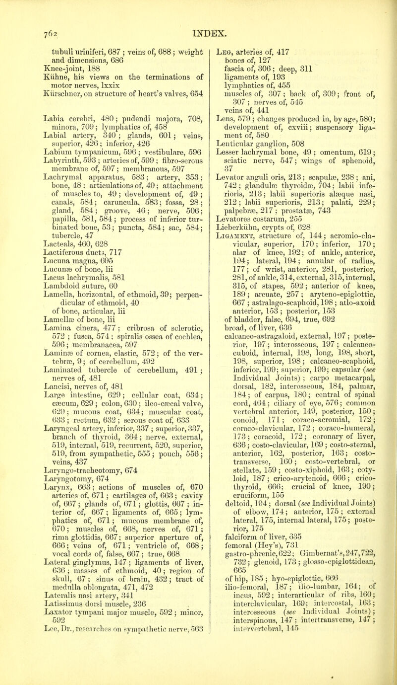 tubuli uriniferi, 687 ; veins of, 688; weight and dimensions, 686 Knee-joint, 188 Kuhne, his views on the terminations of motor nerves, lxxix Kiirschner, on structure of heart's valves, 654 Labia cerebri, 480; pudendi majora, 708, minora, 709; lymphatics of, 458 Labial artery, 340 ; glands, 601; veins, superior, 426; inferior, 426 Labium tympanicum, 596 ; vestibulare, 596 Labyrinth, 593 ; arteries of, 599 ; fibro-serous membrane of, 597; membranous, 597 Lachrymal apparatus, 583; artery, 353; bone, 48 : articulations of, 49; attachment of muscles to, 49; development of, 49 ; canals, 584; caruncula, 583; fossa, 28; gland, 584; groove, 46; nerve, 506; papilla, 581, 584 ; process of inferior tur- binated bone, 53; puncta, 584; sac, 584; tubercle, 47 Lacteals, 460, 628 Lactiferous duct3, 717 Lucuna magna, 695 Lucunae of bone, lii Lacus lachrymalis, 581 Lambdoid suture, 60 Lamella, horizontal, of ethmoid, 39; perpen- dicular of ethmoid, 40 of bone, articular, lii Lamellae of bone, lii Lamina cinera, 477: cribrosa of sclerotic, 572 ; fusca, 574 ; spiralis ossea of cochlea, 596; membranacea, 597 Laminae of cornea, elastic, 572; of the ver- tebras, 9; of cerebellum, 492 Laminated tubercle of cerebellum, 491 ; nerves of, 481 Lancisi, nerves of, 481 Large intestine, 629; cellular coat, 634; caecum, 629 ; colon, 630 ; ileo-cascal valve, 629; mucous coat, 634; muscular coat, 633 ; rectum, 632 ; serous coat of, 633 Laryngeal artery, inferior, 337 ; superior, 337, branch of thyroid, 364; nerve, external, 519, internal, 519, recurrent, 520, superior, 519, from sympathetic, 555 ; pouch, 556 ; veins, 437 Laryngo-tracheotomy, 674 Laryngotomy, 674 Larynx, 663; actions of muscles of, 670 arteries of, 671; cartilages of, 663 ; cavitv of, 667 ; glands of, 671; glottis, 667 ; in- terior of, 667; ligaments of, 665; lym- phatics of, 671; mucous membrane of, 670; muscles of, 668, nerves of, 671; rim a glottidis, 667; superior aperture of, 666; veins of, 671; ventricle of, 668 ; vocal cords of, false, 667; true, 668 Lateral ginglymus, 147 ; ligaments of liver, 636; masses of ethmoid, 40; region of skull, 67 ; sinus of brain, 432; tract of medulla oblongata, 471, 472 Lateralis nasi artery, 341 Latissimus dorsi muscle, 236 Laxator tympani major muscle, 592; minor, 592 Lee, Dr., researches on sympathetic nerve, 563 Leg, arteries of, 417 bones of, 127 fascia of, 306; deep, 311 ligaments of, 193 lymphatics of, 455 muscles of, 307; back of, 309; front of7 307 ; nerves of, 545 veins of, 441 Lens, 579 ; changes produced in, by age, 580; development of, cxviii; suspensory liga- ment of, 580 Lenticular ganglion, 508 Lesser lachrymal bone, 49 ; omentum, 619; sciatic nerve, 547; wings of sphenoid, 37 Levator anguli oris, 213; scapulae, 238 ; ani, 742 ; glandulae thyroidae, 704; labii infe- rioris, 213; labii superioris alaeque nasi, 212; labii superioris, 213; palati, 229; palpebrae, 217 ; prostatae, 743 Levatores costarum, 255 Lieberkiihn, crypts of, 628 Ligament, structure of, 144; acromiocla- vicular, superior, 170; inferior, 170; alar of knee, 192; of ankle, anterior, 194; lateral, 194; annular of radius, 177; of wrist, anterior, 281, posterior, 281, of ankle, 314, external, 315, internal, 315, of stapes, 592; anterior of knee, 189 ; arcuate, 257 ; aryteno-epiglottic, 667 ; astralago-scaphoid, 198 ; atlo-axoid anterior, 153 ; posterior, 153 of bladder, false, 694, true, 692 broad, of liver, 636 calcaneo-astragaloid, external, 197; poste- rior, 197; interosseous, 197; calcaneo- cuboid, internal, 198, long, 198, short, 198, superior, 198; calcaneo-scaphoid, inferior, 199; superior, 199; capsular (see Individual Joints) ; carpo metacarpal, dorsal, 182, interosseous, 184, palmar, 184; of carpus, 180; central of spinal cord, 464 ; ciliary of eye, 576; common vertebral anterior, 149, posterior, 150; conoid, 171; coraco-acromial, 172; coraco-clavicular, 172 ; coraco-humeral, 173 ; coracoid, 172 ; coronary of liver, 636; costoclavicular, 169; costo-sternal, anterior, 162, posterior, 163; costo- transverse, 160; costo-vertebral, or stellate, 159 ; costo-xiphoid, 163; coty- loid, 187 ; crico-arytenoid, 666 ; crico- thyroid, 666; crucial of knee, 190; cruciform, 155 deltoid, 194 ; dorsal (see Individual Joints) of elbow, 174; anterior, 175 ; external lateral, 175, internal lateral, 175; poste- rior, 175 falciform of liver, 335 femoral (Hey's), 731 gastro-phrenic, 622; Gimbernat's, 247,722, 732 ; glenoid, 173 ; glosso-epiglottidean, 665 of hip, 185 ; hyo-epiglottic, 666 ilio-femoral, 187; ilio-lumbar, 164; of incus, 592; interarticular of ribs, 160; interclavicular, 169; intercostal, _ 163 ; interosseous (see Individual Joints); interspinous, 147 : intertransverse, 147 ; intervertebral, 145