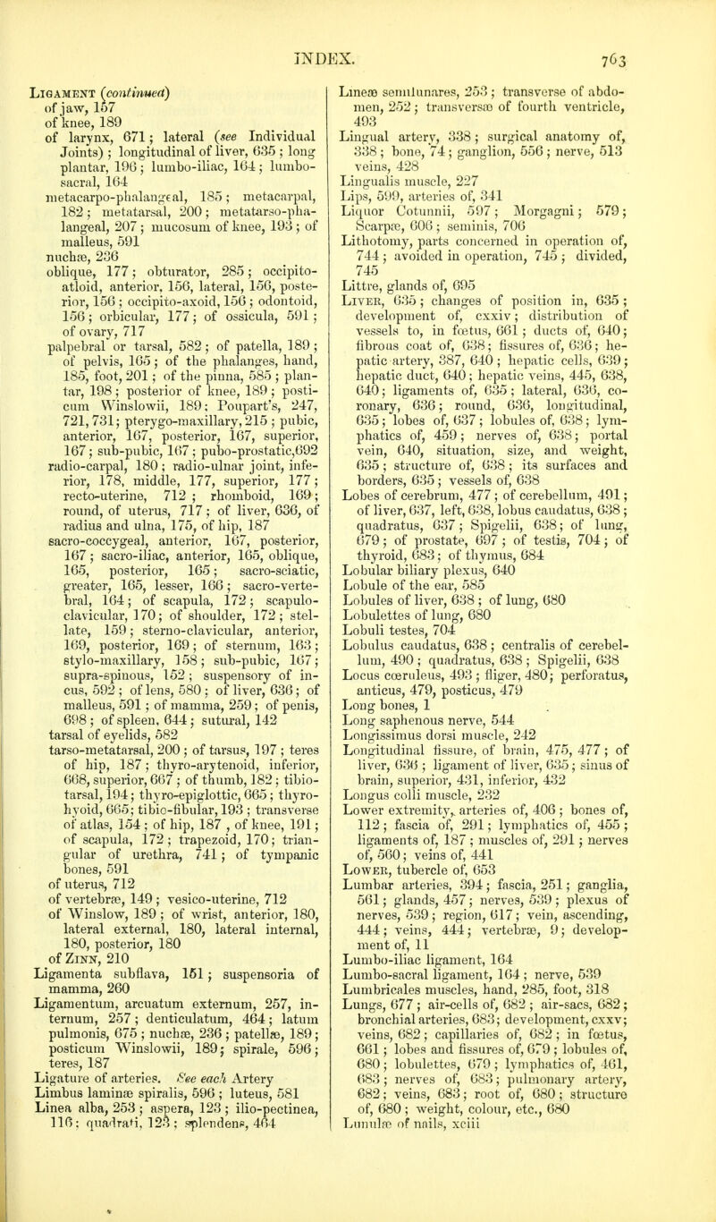 Ligament (continued) of jaw, 157 of knee, 189 of larynx, 671; lateral (see Individual Joints) ; longitudinal of liver, 635 ; long plantar, 196 j lumbo-iliac, 164; lumbo- sacral, 164 metacarpophalangeal, 185; metacarpal, 182 ; metatarsal, 200 ; metatarso-pha- langeal, 207 ; mucosum of knee, 193 ; of malleus, 591 nuchae, 236 oblique, 177 ; obturator, 285; occipito- atloid, anterior, 156, lateral, 156, poste- rior, 156 ; occipito-axoid, 156 ; odontoid, 156; orbicular, 177; of ossicula, 591 ; of ovary, 717 palpebral or tarsal, 582; of patella, 189; of pelvis, 165; of the phalanges, hand, 185, foot, 201; of the pinna, 585 ; plan- tar, 198; posterior of knee, 189; posti- cum Winslowii, 189; Poupart's, 247, 721,731; pterygo-maxillary, 215 ; pubic, anterior, 167, posterior, 167, superior, 167; sub-pubic, 167 ; pubo-prostatic,692 radio-carpal, 180 ; radio-ulnar joint, infe- rior, 178, middle, 177, superior, 177; recto-uterine, 712 ; rhomboid, 169; round, of uterus, 717; of liver, 636, of radius and ulna, 175, of hip, 187 sacro-coccygeal, anterior, 167, posterior, 167; sacro-iliac, anterior, 165, oblique, 165, posterior, 165; sacro-sciatic, greater, 165, lesser, 166; sacro-verte- bral, 164; of scapula, 172; scapulo- clavicular, 170; of shoulder, 172; stel- late, 159; sterno-clavicular, anterior, 169, posterior, 169; of sternum, 163; etylo-niaxillary, 158; sub-pubic, 167; supra-spinous, 152 ; suspensory of in- cus, 592 ; of lens, 580 : of liver, 636; of malleus, 591; of mamma, 259; of penis, 698; of spleen, 644; sutural, 142 tarsal of eyelids, 582 tarso-metatarsal, 200 ; of tarsus, 197 ; teres of hip, 187; thyro-arytenoid, inferior, 668, superior, 667 ; of thumb, 182 ; tibio- tarsal, 194; thyro-epiglottic, 665; thyro- hyoid, 665; tibiofibular, 193 ; transverse oi' atlas, 154 ; of hip, 187 , of knee, 191; of scapula, 172; trapezoid, 170; trian- gular of urethra, 741; of tympanic bones, 591 of uterus, 712 of vertebrae, 149 ; vesico-uterine, 712 of Winslow, 189 ; of wrist, anterior, 180, lateral external, 180, lateral internal, 180, posterior, 180 of Zinn, 210 Ligamenta subflava, 151; suspensoria of mamma, 260 Ligamentum, arcuatum externum, 257, in- ternum, 257 ; denticulatum, 464 ; latum pulmonis, 675 ; nuchae, 236; patellae, 189; posticum Winslowii, 189 j spirale, 596; teres, 187 Ligature of arteries. See each Artery Limbus laminae spiralis, 596 ; luteus, 581 Linea alba, 253 ; aspera, 123 ; ilio-pectinea, 116; quadrari, 123 ; splendene, 464 Lmeae semilunares, 253 ; transverse of abdo- men, 252; transversa) of fourth ventricle, 493 Lingual artery, 338; surgical anatomy of, 338 ; bone, 74; ganglion, 556 ; nerve, 513 veins, 428 Lingualis muscle, 227 Lips, 599, arteries of, 341 Liquor Cotunnii, 597 ; Morgagni; 579; Scarpae, 606 ; seminis, 706 Lithotomy, parts concerned in operation of, 744 ; avoided in operation, 745 ; divided, 745 Littre, glands of, 695 Livek, 635 ; changes of position in, 635 ; development of, cxxiv; distribution of vessels to, in fcetus, 661; ducts of, 640; fibrous coat of, 638; fissures of, 636; he- patic artery, 387, 640; hepatic cells, 639; hepatic duct, 640; hepatic veins, 445, 638, 640; ligaments of, 635 ; lateral, 636, co- ronary, 636; round, 636, longitudinal, 635; lobes of, 637; lobules of, 638; lym- phatics of, 459; nerves of, 638; portal vein, 640, situation, size, and weight, 635; structure of, 638; its surfaces and borders, 635; vessels of, 638 Lobes of cerebrum, 477 ; of cerebellum, 491; of liver, 637, left, 638, lobus caudatus, 638 ; quadratus, 637; Spigelii, 638; of lun<r, 679; of prostate, 697 ; of testis, 704; of thyroid, 683; of thymus, 684 Lobular biliary plexus, 640 Lobule of the ear, 585 Lobules of liver, 638 ; of lung, 680 Lobulettes of lung, 680 Lobuli testes, 704 Lobulus caudatus, 638 ; centralis of cerebel- lum, 490 ; quadratus, 638 ; Spigelii, 638 Locus cceruleus, 493 ; fliger, 480; perforatus, anticus, 479, posticus, 479 Long bones, 1 Long saphenous nerve, 544 Longissimus dorsi muscle, 242 Longitudinal fissure, of brain, 475, 477; of liver, 636 ; ligament of liver, 635; sinus of brain, superior, 431, inferior, 432 Longus colli muscle, 232 Lower extremity,, arteries of, 406 ; bones of, 112; fascia of, 291; lymphatics of, 455 ; ligaments of, 187 ; muscles of, 291; nerves of, 560; veins of, 441 Lower, tubercle of, 653 Lumbar arteries, 394; fascia, 251; ganglia, 561; glands, 457; nerves, 539 ; plexus of nerves, 539; region, 617; vein, ascending, 444; veins, 444; vertebrae, 9; develop- ment of, 11 Lumbo-iliac ligament, 164 Lumbo-sacral ligament, 164 ; nerve, 539 Lumbricales muscles, hand, 285, foot, 318 Lungs, 677 ; air-cells of, 682 ; air-sacs, 682; bronchial arteries, 683; development, cxxv; veins, 682; capillaries of, 682; in fcetus, 661; lobes and fissures of, 679 ; lobules of, 680; lobulettes, 679; lymphatics of, 461, 683; nerves of, 683; pulmonary artery, 682; veins, 683; root of, 680; structure of, 680; weight, colour, etc., 680 Lunula* of nnils, xciii