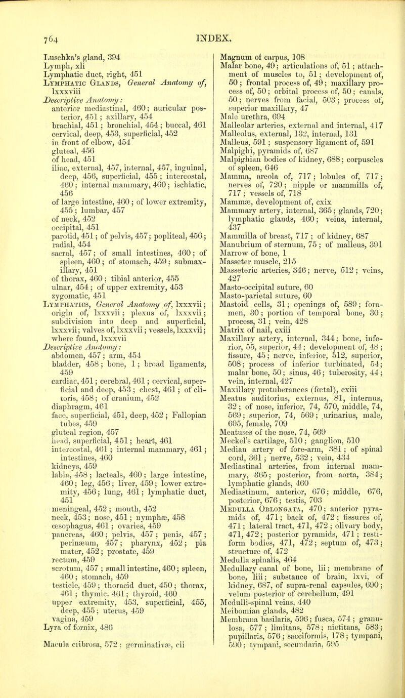 Luschka's gland, 394 Lymph, xli Lymphatic duct, right, 451 Lymphatic Glands, General Anatomy of, lxxxviii Descriptive Anatomy: anterior mediastinal, 460; auricular pos- terior, 451; axillary, 454 brachial, 451; bronchial, 454 ; buccal, 461 cervical, deep, 453, superficial, 452 in front of elbow, 454 gluteal, 456 of head, 451 iliac, external, 457, internal, 457, inguinal, deep, 456, superficial, 455 ; intercostal, 460 ; internal mammary, 460; ischiatic, 456 of large intestine, 460 ; of lower extremity, 455; lumbar, 457 of neck, 452 occipital, 451 parotid, 451; of pelvis, 457; popliteal, 456; radial, 454 sacral, 457; of small intestines, 460; of spleen, 460 ; of stomach, 459; submax- illary, 451 of thorax, 460 ; tibial anterior, 455 ulnar, 454 ; of upper extremity, 453 zygomatic, 451 Lymphatics, General Anatomy of, lxxxvii; origin of, lxxxvii; plexus of, lxxxvii; subdivision into deep and superficial, lxxxvii; valves of, lxxxvii; vessels, lxxxvii; where found, lxxxvii Descriirtive Anatomy: abdomen, 457 ; arm, 454 bladder, 458; bone, 1; broad ligaments, 459 cardiac, 451; cerebral, 461; cervical, super- ficial and deep, 453 ; chest, 461; of cli- toris, 458; of cranium, 452 diaphragm, 461 face, superficial, 451, deep, 452 ; Fallopian tubes, 459 gluteal region, 457 head, superficial, 451; heart, 461 intercostal, 461 ; internal mammary, 461; intestines, 460 kidneys, 459 labia, 458 ; lacteals, 460 ; large intestine, 460; leg, 456; liver, 459; lower extre- mity, 456; lung, 461; lymphatic duct, 451 meningeal, 452 ; mouth, 452 neck, 453; nose, 451; nymphae, 458 oesophagus, 461 ; ovaries, 459 pancreas, 460; pelvis, 457; penis, 457; perinaeum, 457; pharynx, 452; pia mater, 452; prostate, 459 rectum, 459 scrotum, 457 ; small intestine, 460; spleen, 460; stomach, 459 testicle, 459 ; thoracid duct, 450 ; thorax, 461; thymic, 461; thyroid, 460 upper extremity, 453, superficial, 455, deep, 455 ; uterus, 459 vagina, 459 Lyra of fornix, 486 Macula cribrosa, 572 ; germinativae, cii Magnum of carpus, 108 Malar bone, 49; articulations of, 51 ; attach- ment of muscles to, 51; development of, 50 ; frontal process of, 49; maxillary pro- cess of, 50; orbital process of, 50 ; canals, 50; nerves from facial, 503; process of, superior maxillary, 47 Male urethra, 694 Malleolar arteries, external and internal, 417 Malleolus, external, 132, internal, 131 Malleus, 591; suspensory ligament of, 591 Malpighi, pyramids of, 687 Malpighian bodies of kidney, 688; corpuscles of spleen, 646 Mamma, areola of, 717; lobules of, 717; nerves of, 720; nipple or mammilla of, 717 ; vessels of, 718 Mammae, development of, cxix Mammary artery, internal, 365; glands, 720; lymphatic glands, 460; veins, internal, 437 Mammilla of breast, 717 ; of kidney, 687 Manubrium of sternum, 75 ; of malleus, 391 Marrow of bone, 1 Masseter muscle, 215 Masseteric arteries, 346; nerve, 512; veins, 427 Masto-occipital suture, 60 Masto-parietal suture, 60 Mastoid cells, 31; openings of, 589; fora- men, 30; portion of temporal bone, 30; process, 31; vein, 428 Matrix of nail, cxiii Maxillary artery, internal, 344; bone, infe- rior, 55, superior, 44; development of, 48 ; fissure, 45; nerve, inferior, 512, superior, 508; process of inferior turbinated, 54; malar bone, 50; sinus, 46; tuberosity, 44; vein, internal, 427 Maxillary protuberances (fcetal), cxiii Meatus auditorius, externus, 81, internus, 32; of nose, inferior, 74, 570, middle, 74, 569; superior, 74, 569; urinarius, male, 695, female, 709 Meatuses of the nose, 74, 569 Meckel's cartilage, 510 ; ganglion, 510 Median artery of fore-arm, 381; of spinal cord, 361 ; nerve, 532 ; vein, 434 Mediastinal arteries, from internal mam- mary, 365; posterior, from aorta, 384; lymphatic glands, 460 Mediastinum, anterior, 676; middle, 676, posterior, 676; testis, 703 Medulla Oblongata, 470; anterior pyra- mids of, 471; back of, 472 ; fissures of, 471; lateral tract, 471, 472 ; olivary body, 471, 472; posterior pyramids, 471; resti- form bodies, 471, 472; septum of, 473; structure of, 472 Medulla spinalis, 464 Medullary canal of bone, lii; membrane of bone, liii; substance of brain, lxvi, of kidney, 687, of supra-renal capsules, 690; velum posterior of cerebellum, 491 Medulli-spinal veins, 440 Meibomian glands, 482 Membrana basilaris, 596; fusca, 574 ; granu- losa, 577 ; limitans, 578 ; nictitans, 583; pupillaris, 576 ; sacciformis, 178; tympani, 590; tympani, secundaria, 595