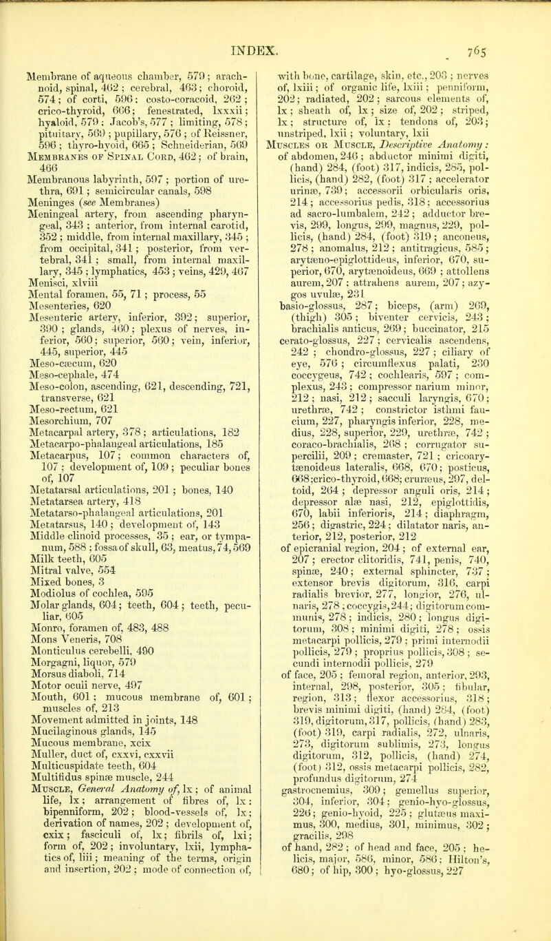 Membrane of aqueous chamber, 579; arach- noid, spinal, 462 ; cerebral, 463 ; choroid, 574; of corti, 596: costo-coracoid, 262 ; crico-thyroid, 6G6; fenestrated, lxxxii; hyaloid, 579 ; Jacob's, 577 ; limiting, 578 ; pituitary, 569 ; pupillary, 576 ; of Reissner, 596 ; thyro-hyoid, 665 ; Schneiderian, 569 Membranes of Spinal Cord, 462; of brain, 466 Membranous labyrinth, 597 ; portion of ure- thra, 691; semicircular canals, 598 Meninges (see Membranes) Meningeal artery, from ascending pharyn- geal, 343 ; anterior, from internal carotid, 352 ; middle, from internal maxillary, 345 ; from occipital, 341 ; posterior, from ver- tebral, 341 ; small, from internal maxil- lary, 345 ; lymphatics, 453 ; veins, 429, 467 Menisci, xlviii Mental foramen, 55, 71; process, 55 Mesenteries, 620 Mesenteric artery, inferior, 392; superior, 390 ; glands, 460; plexus of nerves, in- ferior, 560; superior, 560 j vein, inferior, 445, superior, 445 Meso-cascuni, 620 Meso-cephale, 474 Meso-colon, ascending, 621, descending, 721, transverse, 621 Meso-rectum, 621 Mesorchium, 707 Metacarpal artery, 378 ; articulations, 182 Metacarpophalangeal articulations, 185 Metacarpus, 107; common characters of, 107 ; development of, 109 ; peculiar bones of, 107 Metatarsal articulations, 201 ; bones, 140 Metatarsea artery, 418 Metatarso-phalangeal articulations, 201 Metatarsus, 140 ; development of, 143 Middle clinoid processes, 35 ; ear, or tympa- num, 588 ; fossa of skull, 63, meatus, 74,569 Milk teeth, 605 Mitral valve, 554 Mixed bones, 3 Modiolus of cochlea, 595 Molar glands, 604; teeth, 604 ; teeth, pecu- liar, 605 Monro, foramen of, 483, 488 Mons Veneris, 708 Monticulus cerebelli, 490 Morgagni, liquor, 579 Morsus diaboli, 714 Motor oculi nerve, 497 Mouth, 601 ; mucous membrane of, 601 ; muscles of, 213 Movement admitted in joints, 148 Mucilaginous glands, 145 Mucous membrane, xcix Muller, duct of, cxxvi, cxxvii Multicuspidate teeth, 604 Multifidus spina? muscle, 244 Muscle, General Anatomy of Ix ; of animal life, lx; arrangement of fibres of, lx: bipenniform, 202; blood-vessels of, lx; derivation of names, 202 ; development of, cxix; fasciculi of, lx; fibrils of, lxi; form of, 202; involuntary, lxii, lympha- tics of, liii; meaning of the terms, origin and insertion, 202 ; mode of connection of, with bone, cartilage, skin, etc., 203 ; nerves of, lxiii; of organic life, lxiii; penniform, 202; radiated, 202 ; sarcous elements of, lx; sheath of, lx ; size of, 202; striped, lx; structure of, lx: tendons of, 203; unstriped, lxii; voluntary, lxii Muscles or Muscle, Descriptive Anatomy: of abdomen, 246 ; abductor minimi digiti, (hand) 284, (foot) 317, indicis, 285, pol- licis, (hand) 282, (foot) 317 ; accelerator urinas, 739; accessorii orbicularis oris, 214; accessorius pedis, 318; accessorius ad sacro-lumbalem, 242 ; adductor bre- vis, 299, longus, 299, magnus, 229, pol- licis, (hand) 284, (foot) 319; anconeus, 278 ; anomalus, 212 ; antitragicus, 585 ; arytasno-epiglottideus, inferior, 670, su- perior, 670, arytasnoideus, 669 ; attollens aurem, 207 ; attrahens aurem, 207; azy- gos uvulae, 231 basio-glossus, 287; biceps, (arm) 269, (thigh) 305 ; biventer cervicis, 243 ; brachialis anticus, 269; buccinator, 215 cerato-glossus, 227; cervicalis ascendens, 242 ; chondro-glossus, 227 ; ciliary of eye, 576 ; circumflexus palati, 230 coccygeus, 742 ; cochlearis, 597 ; com- plexus, 243 ; compressor narium minor, 212 ; nasi, 212 ; sacculi laryngis, 670; urethras, 742 ; constrictor isthmi fau- cium, 227, pharyngis inferior, 228, me- dius, 228, superior, 229, urethras, 742 ; coraco-brachialis, 268 ; corrugator su- percilii, 209 ; cremaster, 721; cricoary- tasnoideus lateralis, 668, 670; posticus, 668;crico-thyroid, 668; crurasus, 297, del- toid, 264 ; depressor anguli oris, 214; depressor alas nasi, 212, epiglottidis, 670, labii inferioris, 214; diaphragm, 256; digastric, 224; dilatator naris, an- terior, 212, posterior, 212 of epicranial region, 204 ; of external ear, 207; erector clitoridis, 741, penis, 740, spinas, 240; external sphincter, 737 ; extensor brevis digitorum, 316, carpi radialis brevior, 277, longior, 276, ul- naris, 278 ; coccygis,244; digitorum com- munis, 278; indicis, 280; longus digi- torum, 308 ; minimi digiti, 278 ; ossis metacarpi pollicis, 279 ; primi internodii pollicis, 279 ; proprius pollicis, 308 ; se- cundi internodii pollicis, 279 of face, 205 ; femoral region, anterior, 293, internal, 298, posterior, 305; fibular, region, 313; flexor accessorius, 318; brevis minimi digiti, (hand) 284, (foot) 319, digitorum, 317, pollicis, (hand) 283, (foot) 319, carpi radialis, 272, ulnaris, 273, digitorum sublimis, 273, longus digitorum, 312, pollicis, (hand) 274, (foot) 312, ossis metacarpi pollicis, 282, profundus digitorum, 274 gastrocnemius, 309; gemellus superior, 304, inferior, 304; genio-hyo-glossus, 226; genio-hyoid, 225; glutasus maxi- mus, 300, medius, 301, minimus, 302 : gracilis, 298 of hand, 282 ; of head and face, 205 ; he- licis, major, 586, minor, 586; Hilton's, 680; of hip, 300 ; hyo-glossus, 227