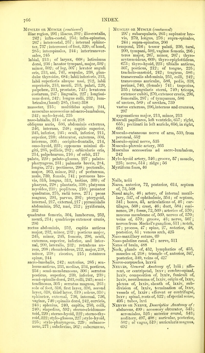 Muscles or Muscle (continued) iliac region, 291; iliacus, 292 ; ilio-costalis, 242; infra-costal, 254; infra-spinatus, 267 ; intercostal, 257 ; internal sphinc- ter, 737 ; interrossei of foot, 320; of hand, 285 ; interspinales, 244 • intertransver- sales, 245 labial, 213; of larynx, 668 j latissimus dorsi, 236 ; laxator tympani, major, 592 ; minor, 592; of leg, 307 ; levator anguli oris, 213, ani, 741, scapulas, 238, glan- dulas thyroidas, 684; labii inferioris, 213, labii superioris alasque nasi, 212, labii superioris, 213, menti, 213, palati, 229, palpebras, 211, prostatas, 743; levatores costarum, 247; lingualis, 227 ; longissi- mus dorsi, 242; longus colli, 232 ; lum- bricales,(hand) 285, (foot) 318 masseter, 215; multifidus spinas, 244, musculus accessorius adsacro-luuibaleni, 242; mylo-hyoid, 225 naso-labialis, 214; of neck, 218 obliquus auris, 586, abdominis externus, 246, internus, 248; capitis superior, 245, inferior, 245; oculi, inferior, 211, superior, 210; obturator, externus, 304, internus, 303; occipito-frontalis, 214, omo-hyoid, 223; opponens minimi di- giti, 285, pollicis, 282 ; orbicularis oris, 214, palpebrarum, 216 ; of orbit, 217 palate, 229; palato-glossus, 227 ; palato- pharyngeus, 231; palmaris brevis, 284, longus, 272 ; pectineus, 298 ; pectoralis, major, 263, minor, 262 ; of perinasum, male, 739, female, 741 ; peroneus bre- vis, 315, longus, 313, tertius, 309; of pharynx, 228 ; plantaris, 310; platysma myoides, 219; popliteus, 210; pronator quadratus, 275, radii teres, 271; psoas magnus, 291, parvus, 292; pterygoid, internal, 217, external, 217 ; pyramidalis abdominis, 252, nasi, 212; pyriformis, 302 quadratus femoris, 304, lumborum, 252, menti, 214; quadriceps extensor cruris, 296 rectus abdominis, 252, capitis anticus major, 232, minor, 232 ; posticus major, 245, minor, 245, femoris, 296, oculi, externus, superior, inferior, and inter- nal, 209, lateralis, 232; retrahens au- rem, 208 ; rhomboideus, 212, major, 238, minor, 238; risorius, 215; rotatores spinas, 244 sacro-lumbalis, 242 ; sartorius, 285 ; sca- lenus anticus, 233, medius, 234, posticus, 234 ; semi-niembranosus, 306 ; serratus posticus, superior, 239, inferior, 239; semi-spinalis dorsi, 243,colli, 243; semi- tendinosus, 305 ; serratus magnus, 263 ; sole of foot, 316, first layer, 316, second layer, 318, third layer, 319 ; soleus, 310 ; sphincter, external, 736, internal, 736, vaginas, 740 ; spinalis dorsi, 242, cervicis, 243; splenius, 240, capitis, 250, colli, 240; stapedius, 592; sterno-cleidomas- toid, 220 ; sterno-hyoid, 222 ; sterno-thy- roid,222; stylo-glossus, 227; stylo-hyoid, 225; stylo-pharyngeus, 229 ; subanco- neus, 271; subclavius, 262; subcrurasus, Muscles op. Muscle (contwued) 297 ; subscapularis, 265 ; supinator bre- vis, 279, longus, 276; supra-spinales, 244 ; supra-spinatus, 266 temporal, 216; tensor palati, 230, tarsi, 209, tympani, 592, vaginas femoris, 295 ; teres major, 267, minor, 267; thyro- ary tasnoideus, 669; thyro-epiglottideus, 673 ; thvro-hyoid, 223 ; tibialis anticus, 307, posticus, 212; of tongue, 225; trachelo-mastoid, 242; tragicus, 586; transversalis abdominis, 251, colli, 242; transversus auriculas, 586, pedis, 319, perinasi, 740, (female) 741; trapezius, 235 ; triangularis sterni, 740; triceps, extensor cubiti, 270, extensor cruris, 296, femoralis, 297; of tympanum, 586 of ureters, 589 ; of urethra, 739 vastus externus, 296, internus andcrurasus, 297 zygomaticus major, 213, minor, 213 Musculi papillares, left ventricle, 657; right, 655 ; pectinati in left auricle, 656, in right, 653 Musculo-cutaneous nerve of arm, 530, from peroneal, 552 Musculo-spiral nerve, 535 Musculo-phrenic artery, 365 Musculus accessorius ad sacro-lumbalem, 242 Mylo-hyoid artery, 346 ; groove, 57 ; muscle, 225; nerve, 514 ; ridge ; 56 Myrtiform fossa, 46 Nails, xciii Nares, anterior, 72, posterior, 614, septum of, 73, 568 Nasal angle, 46; artery, of internal maxil- lary, 347, of ophthalmic, 354; of septum, 341; bones, 43, articulations of, 46 ; car- tilages, 568; crest, 46; duct, 584; emi- nence, 28 ; fossas, 72, 569 ; arteries of, 570 ; mucous membrane of, 569, nerves of, 570; veins of, 570; groove, 43; nerve, 507; nerves from Meckel's ganglion, 511 ; notch, 27; process, 47; spine, 27, anterior, 48, posterior, 51; venous arch, 425 Naso-maxillary suture, 69 Naso-palatine canal, 47; nerve, 511 Nates of brain, 488 Neck, glands of, 452, lymphatics of, 453, muscles of, 218; triangle of, anterior, 347, posterior, 349, veins of, 427 Nerve-corpuscles, lxxvii Nee,yes, General Ancdomy of, lxiii; affe- rent, or centripetal, Ixxv; cerebro-spinal, lxxiv, composition of, lxxiv, funiculi of, lxxiv, neurilemma of, lxxiv, origin of, lxxv, plexus of, lxxiv, sheath of, lxxiv, sub- division of, lxxiv, termination of, lxxv, vessels of, lxxiv ; efferent or centrifugal, lxxv; spinal, roots of, 522 ; of special sense, 495; tubes, Ixvi Nerves or Nerve, Descriptive Anatomy of: abducens, 499 ; accessory obturator, 543 ; acromiales, 525; anterior crural, 543; auditory, 497, 498 ; auricular, posterior, 502; of vagus, 519; auricularis magnus, 692