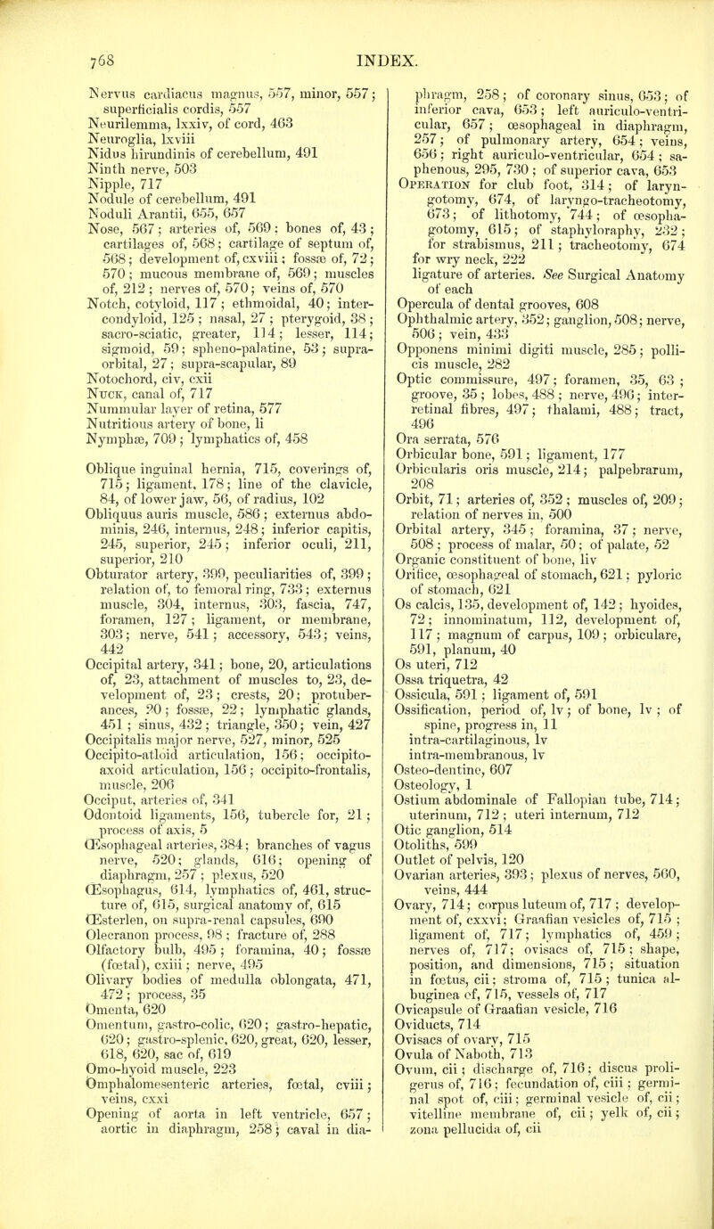 Nervus cardiacua magnus, 557, minor, 557; superficialis cordis, 557 Neurilemma, lxxiv, of cord, 463 Neuroglia, lxviii Nidus birundinis of cerebellum, 491 Ninth nerve, 503 Nipple, 717 Nodule of cerebellum, 491 Noduli Arantii, 655, 657 Nose, 567 j arteries of, 569; bones of, 43 ; cartilages of, 568; cartilage of septum of, 568; development of, cxviii; fosste of, 72; 570; mucous membrane of, 569; muscles of, 212 ; nerves of, 570; veins of, 570 Notch, cotyloid, 117; ethmoidal, 40; inter- condyloid, 125 ; nasal, 27 ; pterygoid, 38 ; sacro-sciatic, greater, 114; lesser, 114; sigmoid, 59; spheno-palatine, 53; supra- orbital, 27; supra-scapular, 89 Notochord, civ, cxii Nuck, canal of, 717 Nummular layer of retina, 577 Nutritious artery of bone, li Nymphse, 709 ; lymphatics of, 458 Oblique inguinal hernia, 715, coverings of, 715; ligament, 178; line of the clavicle, 84, of lower jaw, 56, of radius, 102 Obliquus auris muscle, 586 ; externus abdo- minis, 246, internus, 248; inferior capitis, 245, superior, 245; inferior oculi, 211, superior, 210 Obturator artery, 399, peculiarities of, 399 ; relation of, to femoral ring, 733; externus muscle, 304, internus, 303, fascia, 747, foramen, 127; ligament, or membrane, 303; nerve, 541; accessory, 543; veins, 442 Occipital artery, 341; bone, 20, articulations of, 23, attachment of muscles to, 23, de- velopment of, 23; crests, 20; protuber- ances, 20 ; fossae, 22; lymphatic glands, 451 ; sinus, 432 ; triangle, 350; vein, 427 Occipitalis major nerve, 527, minor, 525 Occipito-atloid articulation, 156; occipito- axoid articulation, 156; occipito-frontalis, muscle, 206 Occiput, arteries of, 341 Odontoid ligaments, 156, tubercle for, 21; process of axis, 5 (Esophageal arteries, 384; branches of vagus nerve, 520; glands, 616; opening of diaphragm, 257 ; plexus, 520 (Esophagus, 614, lymphatics of, 461, struc- ture of, 615, surgical anatomy of, 615 (Esterlen, on supra-renal capsules, 690 Olecranon process, 98 ; fracture of, 288 Olfactory bulb, 495; foramina, 40; fosste (foetal), cxiii; nerve, 495 Olivary bodies of medulla oblongata, 471, 472; process, 35 Omenta, 620 Omentum, gastro-colic, 620; gastro-hepatic, 620; gastro-splenic, 620, great, 620, lesser, 618, 620, sac of, 619 Omo-hyoid muscle, 223 Omphalomesenteric arteries, foetal, cviii; veins, cxxi Opening of aorta in left ventricle, 657; aortic in diaphragm, 258) caval in dia- phragm, 258 ; of coronary sinus, 653; of inferior cava, 653; left auriculo-ventri- cular, 657; oesophageal in diaphragm, 257; of pulmonary artery, 654; veins, 656; right auriculo-ventricular, 654; sa- phenous, 295, 730 ; of superior cava, 653 Operation for club foot, 314; of laryn- gotomy, 674, of laryngo-tracheotomy, 673; of lithotomy, 744; of oesopha- gotomy, 615; of staphyloraphy, 232; for strabismus, 211; tracheotomy, 674 for wry neck, 222 ligature of arteries. See Surgical Anatomy of each Opercula of dental grooves, 608 Ophthalmic artery, 352; ganglion, 508; nerve, 506; vein, 433 Opponens minimi digiti muscle, 285; polli- cis muscle, 282 Optic commissure, 497; foramen, 35, 63 ; groove, 35 ; lobes, 488 ; nerve, 496; inter- retinal fibres, 497; thalami, 488; tract, 496 Ora serrata, 576 Orbicular bone, 591; ligament, 177 Orbicularis oris muscle, 214; palpebrarum, 208 Orbit, 71; arteries of, 352 ; muscles of, 209 ; relation of nerves in, 500 Orbital artery, 345; foramina, 37; nerve, 508 ; process of malar, 50; of palate, 52 Organic constituent, of bone, liv Orifice, oesophageal of stomach, 621; pyloric of stomach, 621 Os calcis, 135, development of, 142 ; hyoides, 72; innominatum, 112, development of, ] 17 ; magnum of carpus, 109 ; orbiculare, 591, planum, 40 Os uteri, 712 Ossa triquetra, 42 Ossicula, 591; ligament of, 591 Ossification, period of, lv; of bone, lv ; of spine, progress in, 11 intra-cartilaginous, lv intra-membranous, lv Osteo-dentine, 607 Osteology, 1 Ostium abdominale of Fallopian tube, 714 ; uterinum, 712 ; uteri internum, 712 Otic ganglion, 514 Otoliths, 599 Outlet of pelvis, 120 Ovarian arteries, 393 ; plexus of nerves, 560, veins, 444 Ovary, 714; corpus luteum of, 717 ; develop- ment of, cxxvi; Graafian vesicles of, 715 ; ligament of, 717; lymphatics of, 459; nerves of, 717; ovisacs of, 715; shape, position, and dimensions, 715; situation in foetus, cii; stroma of, 715; tunica al- buginea cf, 715, vessels of, 717 Ovicapsule of Graafian vesicle, 716 Oviducts, 714 Ovisacs of ovarv, 715 Ovula of Naboth, 713 Ovum, cii; discharge of, 716; discus proli- gerus of, 716; fecundation of, ciii; germi- nal spot of, ciii; germinal vesicle of, cii; vitelline membrane of, cii; yelk of, cii; zona pellucida of, cii