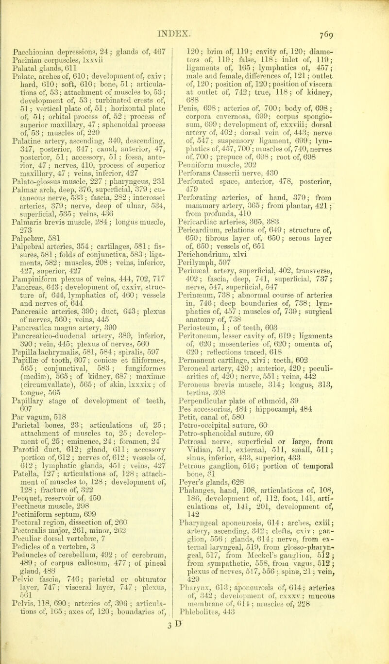 Pacchionian depressions, 24; glands of, 467 Pacinian corpuscles, lxxvii Palatal glands, 611 Palate, arches of, 610; development of, cxiv ; hard, 610; soft, 610; bone, 51; articula- tions of, 53; attachment of muscles to, 53 ; development of, 53 ; turbinated crests of, 51; vertical plate of, 51; horizontal plate of, 51; orbital process of, 52 ; process of superior maxillary, 47 ; sphenoidal process of, 53 ; muscles of, 229 Palatine artery, ascending, 340, descending, 347, posterior, 347; canal, anterior, 47, posterior, 51; accessory, 51; fossa, ante- rior, 47; nerves, 410, process of superior maxillary, 47 ; veins, inferior, 427 Palato-glossus muscle, 227 ; pharyngeus, 231 Palmar arch, deep, 376, superficial, 379 ; cu- taneous nerve, 533 ; fascia, 282 ; interossei arteries, 379; nerve, deep of ulnar, 534, superficial, 535; veins, 436 Palmaris brevis muscle, 284; longus muscle, 273 Palpebrse, 581 Palpebral arteries, 354 ; cartilages, 581; fis- sures, 581; folds of conj unctiva, 583 ; liga- ments, 582; muscles, 208 ; veins, inferior, 427, superior, 427 Pampiniform plexus of veins, 444, 702, 717 Pancreas, 643 ; development of, cxxiv, struc-* ture of, 644, lymphatics of, 460; vessels and nerves of, 644 Pancreatic arteries, 390; duct, 643; plexus of nerves, 560 ; veins, 445 Pancreatica magna artery, 390 Pancreatico-duodenal artery, 389, inferior, 390; vein, 445; plexus of nerves, 560 Papilla lachrymalis, 581, 584; spiralis, 597 Papillae of tooth, 607; conicee et filiformes, 565; conjunctival, 583; fungiformes (mediae), 565; of kidney, 687; maxinise (circumvallate), 565; of skin, lxxxix; of tongue, 565 Papillary stage of development of teeth, 607 Par vagum, 518 Parietal bones, 23; articulations of, 25; attachment of muscles to, 25; develop- ment of, 25; eminence, 24 ; foramen, 24 Parotid duct, 612; gland, 611; accessory portion of, 612 ; nerves of, 612 ; vessels of, 612 ; lymphatic glands, 451; veins, 427 Patella, 127 ; articulations of, 128; attach- ment of muscles to, 128 ; development of, 128 ; fracture of, 322 Pecquet, reservoir of, 450 Pectineus muscle, 298 Pectiniform septum, 699 Pectoral region, dissection of, 260 Pectoralis major, 261, minor, 262 Peculiar dorsal vertebrae, 7 Pedicles of a vertebra, 3 Peduncles of cerebellum, 492 ; of cerebrum, 489; of corpus callosum, 477; of pineal gland, 488 Pelvic fascia, 746; parietal or obturator laver, 747; visceral layer, 747; plexus, 561 Pelvis, 118, 690; arteries of, 396 ; articula- tions of, 165; axes of, 120; boundaries of, 120; brim of, 119; cavity of, 120; diame- ters of, 119; false, 118; inlet of, 119; ligaments of, 165; lymphatics of, 457; male and female, differences of, 121; outlet of, 120; position of, 120; position of viscera at outlet of, 742; true, 118; of kidney, 688 Penis, 698 ; arteries of, 700 ; body of, 698 ; corpora cavernosa, 699; corpus spongio- sum, 699 ; development of, cxxviii; dorsal artery of, 402; dorsal vein of, 443; nerve of, 547; suspensory ligament, 699; lym- phatics of, 457, 700 ; muscles of, 740, nerves of. 700; prepuce of, 698 ; root of, 698 Peuniform muscle, 202 Perforans Casserii nerve, 430 Perforated space, anterior, 478, posterior, 479 Perforating arteries, of hand, 379; from mammary artery, 365; from plantar, 421 • from profunda, 410 Pericardiac arteries, 365, 383 Pericardium, relations of, 649; structure of, 650; fibrous layer of, 650; serous layer of, 650; vessels of, 651 Perichondrium, xlvi Perilymph, 597 Perinseal artery, superficial, 402, transverse, 402; fascia, deep, 741, superficial, 737; nerve, 547, superficial, 547 Perinaeum, 738 ; abnormal course of arteries in, 746; deep boundaries of, 738; lym- phatics of, 457 ; muscles of, 739; surgical anatomy of, 738 Periosteum, 1; of teeth, 603 Peritoneum, lesser cavity of, 619 ; ligaments of, 620; mesenteries of, 620; omenta of, 620 ; reflections traced, 618- Permanent cartilage, xlvi; teeth, 602 Peroneal artery, 420 ; anterior, 420 ; peculi- arities of, 420; nerve, 551; veins, 442 Peroneus brevis muscle, 314; longus, 313, tertius, 308 Perpendicular plate of ethmoid, 39 Pes accessorius, 484; hippocampi, 484 Petit, canal of, 580 Petro-occipital suture, 60 Petro-sphenoidal suture, 60 Petrosal nerve, superficial or large, from Vidian, 511, external, 511, small, 511; sinus, inferior, 433, superior, 433 Petrous ganglion, 516; portion of temporal bone, 31 Peyer's glands, 628 Phalanges, hand, 108, articulations of, 10#, 186, development of, 112, foot, 141, arti- culations of, 141, 201, development of, 142 Pharyngeal aponeurosis, 614 ; arches, cxiii; artery, ascending, 342; clefts, cxiv; gan- glion, 556; glands, 614; nerve, from ex- ternal laryngeal, 519, from glosso-phaiyn- geal, 517, from Meckel's gauglion, 512; from sympathetic, 558, from vagus, 512 ; plexus of nerves, 517, 556 ; spine, 21; vein, 429 Pharynx, 613; aponeurosis of, 614; arteries of, 342; development of, cxxxv ; mucous membrane of, 611; muscles of, 228 Phlebolites, 443 3 D