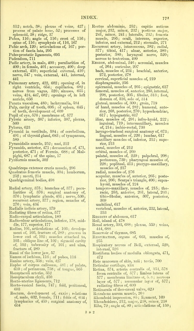 512; notch, 38; plexus of veins, 427; process of palate bone, 52; processes of sphenoid, 38 ; ridge, 37 Pubes, 116; angle of, 116; crest of, 116 j spine of, 116; symphysis of, 116, 167 Pubic arch, 120; articulations of, 167; por- tion of fascia lata, 295 Pubo-prostatic ligaments, 695 Pudendum, 711 Pudic artery, in male, 400 ; peculiarities of, 400 ; in female, 401; accessory, 400 ; deep external, 410; superficial external, 410; nerve, 547; vein, external, 441, internal, 441 Pulmonary artery, 422, 682; opening of, in right ventricle, 654; capillaries, 682 ; nerves from vagus, 520; sinuses, 655; veins, 424, 447, 682; openings of, in left auricle, 656 Puncta vasculosa, 480 ; lachrymalia, 584 Pulp, cavity of tooth, 605; of spleen, 645 ; of teeth, development of, 609 Pupil of eye* 576 ; membrane of,. 577 Pyloric artery, 387; inferior, 387, plexus, 560 Pylorus, 623 Pyramid in vestibule, 594; of cerebellum, 491; of thyroid gland, 683 ; of tympanum, 589 < Pyramidalis muscle, 252; nasi, 212 Pyramids, anterior, 471 ; decussation of, 471, posterior, 471; of Ferrein, 688; of Mal- pighi, 687 ; of the spine, 17 Pyriformis muscle, 302 Quadriceps extensor cruris muscle, 296 Quadratus femoris muscle, 304; lumborum, 252 ; menti, 214 Quadrigeminal bodies, 498 Radial artery, 375 ; branches of, 377; pecu- liarities of, 376; surgical anatomy of, 376 ; lymphatic glands, 451; nerve, 536; recurrent artery, 377 ; region, muscles of, 276; vein, 434 Radialis indicis artery, 379 Radiating fibres of retina, 577 Radio-carpal articulation, 180 Radio-ulnar articulations, inferior, 178, mid- dle, 177, superior, 177 Radius, 101, articulations of, 103; develop- ment of, 103, fracture of, 289; grooves in lower end of, 102; muscles attached to., 103 ; oblique line of, 102 ; sigmoid cavity of, 102; tuberosity of, 101; and ulna, fracture of, 289 Rami of the lower jaw, 57 Ramus of ischium, 116; of pubes, 116 Ranine artery, 338; vein, 427 Raphe of corpus callosum, 481 ; of palate, 610 ; of perinasum, 738; of tongue, 565 Receptaculi arterial, 352 Receptaculum chyli, 450 Recto-uterine ligaments, 712 Recto-vesical fascia, 747; fold, peritoneal, 693 Rectum, development of, cxxiv; relations of, male, 632, female, 711; folds of, 634; lymphatics of, 459; surgical anatomy of, 634 Rectus abdominis, 252; capitis anticus major, 232, minor, 232; posticus major, 24i, minor, 241 ; lateralis, 232; femoris muscle, 295; oculi, internus, superior, inferior, and external, 212 ; sternalis, 271 Recurrent artery, interosseous, 382; radial, 377; tibial, 417; ulnar, anterior, 380; posterior, 380; laryngeal nerve, 520; nerves to tentorium, 499 Region, abdominal, 246; acromial, muscles of, 264; auricular, 207 back, muscles of, 234 ; brachial, anterior, 272, posterior, 278 cervical, superficial muscles of, 219 diaphragmatic, 25fr epicranial, muscles of, 205 ; epigastric, 617 femoral, muscles of, anterior, 293, internal, 298, posterior, 305; fibular, 313; foot, dorsum of, 316, sole of, 314 gluteal, muscles of, 300 ; groin, 719 of hand, muscles of, 282; humeral, ante- rior, 268, posterior, 270 ; hypochondriac, 617 ; hypogastric, 617 iliac, muscles of, 291; infra-hyoid, 222; inguinal, 719; intermaxillary, muscles of, 214 ; ischio-rectal, 736 laryngotracheal surgical anatomy of, 673 ; lingual, muscles of, 226 ; lumbar, 617 maxillary musdes of, inferior, 212 ; supe- rior, 213 nasal, muscles of, 212 orbital, muscles of, 209 palatal, muscles of, 229 ; palpebral, 208 ; perineum, 739 ; pharyngeal muscles of, 228 ; popliteal, 413; pterygo-maxillary, muscles of, 217 radial, muscles of, 276 scapular, muscles of, anterior, 265; poste- rior, 266; Scarpa's triangle, 406 ; supra- hyoid, muscles of, 224 temporo-maxillary, muscles of, 215; tho- racic, 253, anterior, 261, lateral, 263 ; tibio-fibular, anterior, 307, posterior, 309 umbilical, 617 vertebral, muscles of, anterior, 232, lateral, 233 Regions of abdomen, 617 Reil, island of, 478 Renal artery, 393, 688; plexus, 559 ; veins, 444, 688 Reservoir of thymus, 685 Respiration, organs of, 663, muscles of, 255 Respiratory nerves of Bell, external, 529, internal, 526 Restiform bodies of medulla oblongata, 471, 472 Rete mucosum of skin, xcii; testis, 700 Reticular cartilage, xlix Retina, 574, arteria centralis of, 354, 578 fovea centralis of, 577; limbus luteus of 577 ; membrana limitans ot, 0.6; neivous layer of, 577 ; nummular layer of, 577; radiating fibres of, 600 Retinacula of ileo-csecal valve, 629 Retrahens aurem muscle, 20 i Rhomboid impression, 85; ligament, 169 Rhomboideus, 212, major, 238, minor, 238 J Ribs, 79 j angle of, 80 ; articulations of, 159 ; Si)2
