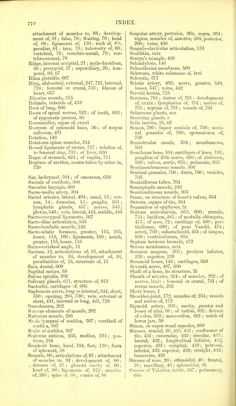 attachment of muscles to, 83; develop- ment of, 81; false, 79; floating, 79 ; head of, 80 ; ligaments of, 159 ; neck of, 8 ); peculiar, 81; true, 79 ; tuberosity of, 80; vertebral, 79; vertebro-costal, 79 ; ver- tebro-sternal, 79 Ridge, internal occipital, 21; mylo-hyoidean, 56 ; ptervgoid, 37; superciliary, 28; tem- poral, 30^ 67 Rima glottidis, 667 Ring, abdominal, external, 247, 721, internal, 724; femoral or crural, 733; fibrous of heart, 657 Rieorius muscle, 215 Rolando, tubercle of, 453 Root of lung, 680 Roots of spinal nerves, 522 ; of teeth, 603 ; of zygomatic process, 30 Rosenmuller, organ of, cxxvi Rostrum of sphenoid bone, 36; of corpus callosum, 481 Rotation, 148 Rotatores spinse muscles, 244 Round ligaments of uterus, 717 ; relation of, to femoral ring, 733; of liver, 636 Rugae of stomach, 624; of vagina, 711 Rupture of urethra, course taken by urine in, 739 Sac, lachrymal, 584 ; of omentum, 619 Saccule of vestibule, 598 Sacculus laryngis, 668 Sacra-media artery, 394 Sacral arteries, lateral, 404 ; canal, 15 ; cor- nua, 14; foramina, 13; ganglia, 561; lymphatic glands, 457; nerves, 545; plexus, 546 ; vein, lateral, 443, middle, 443 Sacro-coccygeal ligaments, 167 Sacro-iliac articulation, 165 Sacro-lumbalis muscle, 242 Sacro-sciatic foramen, greater, 115, 165, lesser, 115, 166; ligaments, 166; notch, greater, 115, lesser, 115 Sacro-vertebral angle, 12 Sacrum, 12, articulations of, 16, attachment of muscles to, 16, development of, 16, peculiarities of, 15, structure of, 15 Sacs, dental, 609 Sagittal suture, 59 Salcus spiralis, 596 Salivary glands, 611, structure of, 615 Santorini, cartilages of, 665 Saphenous nerve, long or internal, 544, short, 550 ; opening, 295, 730 ; vein, external or short, 441, internal or long, 441, 728 Sarcolemma, 202 Sarcous elements of muscle, 202 Sartorius muscle, 295 Sc ila tympani of cochlea, 597; vestibuli of cocblta, 597 Sealse of cochlea, 597 Scalenus anticus, 233, medius, 234; pos- ticus, 234 Scaphoid bone, hand, 104, foot, 138; fosSa of sphenoid, 38 Scapula, 86; articulations of, 91 ; attachment of muscles to, 91 ; development of, 90 ; ... dorsum of, 87; glenoid cavit}r of, 90; head of, 90; ligaments of, 172; muscles of, 265 ; spine of, 88 ; venter of, 86 Scapular artery, posterior, 364, supra, 364; region, muscles of, anterior, 265, posterior, 266; veins, 436 Scapuloclavicular articulation, 170 Scarfskin, cxix Scarpa's triangle, 406 Schindylesis, 146 Schneiderian membrane, 569 Schwann, white substance of, Ixvi Sclerotic, 571 Sciatic artery, 402; nerve, greater, 549, lesser, 547 ; veins, 442 Scrotal hernia, 725 Scrotum, 701; dartos of, 701 ; development of, cxxix ; lymphatics of, 701; nerves of, 701; septum of, 701; vessels of, 701 Sebaceous glands, xcv Secreting glands, c Sella turcica, 35, 62 Semen, 706 ; liquor semiuis of, 706; semi- nal granules of, 706; spermatozoa of, 706 Semicircular canals, 594 ; membranous, 593 Semilunar bone, 104; cartilages of knee, 191; ganglion of fifth nerve, 506; of abdomen, 559 ; valves, aortic, 655 ; pulmonic, 655 Semimembranosus muscle, 306 Seminal granules, 706 ; ducts, 706 ; vesicles, 705 Seminiferous tubes, 704 Semispinals muscle, 243 Semitendinosus muscle, 305 Senac, on structure of heart's valves, 654 Senses, organs of the, 564 Separation of epiphyses, Ix Septum auricularum, 653, 660; crurale, 734; lucidum, 485 ; of medulla oblongata, 473 ; of nose, 72 ; cartilage of, 568 ; pec- tiniforme, 699; of pons Varolii, 474; scroti, 700 ; subarachnoid, 464 ; of tongue, 566; ventriculorum, 654 Septum between bronchi, 672 Serous membranes, xcix Serratus magnus, 263; posticus inferior, 239; superior, 239 Sesamoid bones, 143 ; cartilages, 568 Seventh nerve, 497, 500 Shaft of a bone, its structure, lii Sheath of arteries, 324 ; of muscles, 202 ; of nerves, Ixxiv ; femoral or crural, 731; of rectus muscle, 252 Short bones, 1 Shoulder-joint, 172, muscles of, 254; vessels and nerves of, 172 Sigmoid artery, 393; cavity, greater and lesser of ulna, 98 ; of radius, 102; flexure of colon, 632 ; meso-colon, 621; notch of lower jaw, 59 Simon, on supra-renal capsules, 688 Sinuses, cranial, 26, 425, 431; confluence of the, 431; cavernous, 432; circular, 433 ; lateral, 432; longitudinal inferior, 432, superior, 431; occipital, 432; petrosal, inferior, 433, superior, 433; straight, 432; transverse, 433 Sinuses of nose, 26; ethmoidal, 40; frontal, 28 ; maxillary, 46 ; sphenoidal, 35 Sinuses of Valsalva, aortic, 657; pulmonary, 655