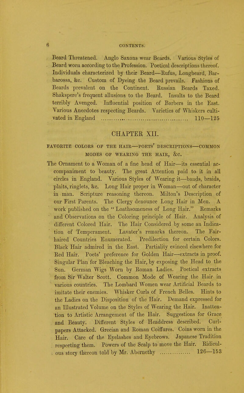 Beard Threatened. Anglo Saxons wear Beards. Various Styles of Beard worn according to the Profession. Poetical descriptions thereof. Individuals characterized by their Beard—Eufus, Longbeard, Bar- barossa, &c. Custom of Dyeing the Beard prevails. Fashions of Beards prevalent on the Continent. Kussian Beards Taxed. Shakspere's frequent allusions to the Beard. Insults to the Beard terribly Avenged. Influential position of Barbers in the East. Various Anecdotes respecting Beards. Varieties of Whiskers culti- vated in England 110—125 CHAPTER XII. FAVORITE COLORS OF THE HAIR—POETS* DESCRIPTIONS—COMMON MODES OP WEARING THE HAIR, &C. The Ornament to a Woman of a fine head of Hair—its essential ac- companiment to beauty. The great Attention paid to it in all circles in England. Various Styles of Wearing it—bauds, braids, plaits, ringlets, &c. Long Hair proper in Woman—out of character in man. Scripture reasoning thereon. Milton's Description of our Eirst Parents. The Clergy denounce Long Hair in Men. A work published on the  Loathsomeness of Long Hair. Bemarks and Observations on the Coloring principle of Hair. Analysis of different Colored Hair. The Hair Considered by some an Indica- tion of Temperament. Lavater's remarks thereon. The Fair- haired Countries Enumerated. Predilection for certain Colors. Black Hah* admired in the East. Partiality evinced elsewhere for Bed Hair. Poets' preference for Golden Hah-—extracts in proof. Singular Plan for Bleaching the Hair, by exposing the Head to the Sun. German Wigs Worn by Boman Ladies. Poetical extracts from Sir Walter Scott. Common Mode of Wearing the Hair in various countries. The Lombard Women wear Artificial Beards to imitate their enemies. Whisker Curls of French Belles. Hints to the Ladies on the Disposition of the Hair. Demand expressed for an Illustrated Volume on the Styles of Wearing the Hair. Inatten- tion to Artistic Arrangement of the Hair. Suggestions for Grace and Beauty. Different Styles of Headdress described. Curl- papers Attacked. Grecian and Boman Coiffures. Coins worn in the Hair. Care of the Eyelashes and Eyebrows. Japanese Tradition respecting them. Powers of the Scalp to move the Hair. Bidicul- . ous story thereon told by Mr. Abernethy 126—153