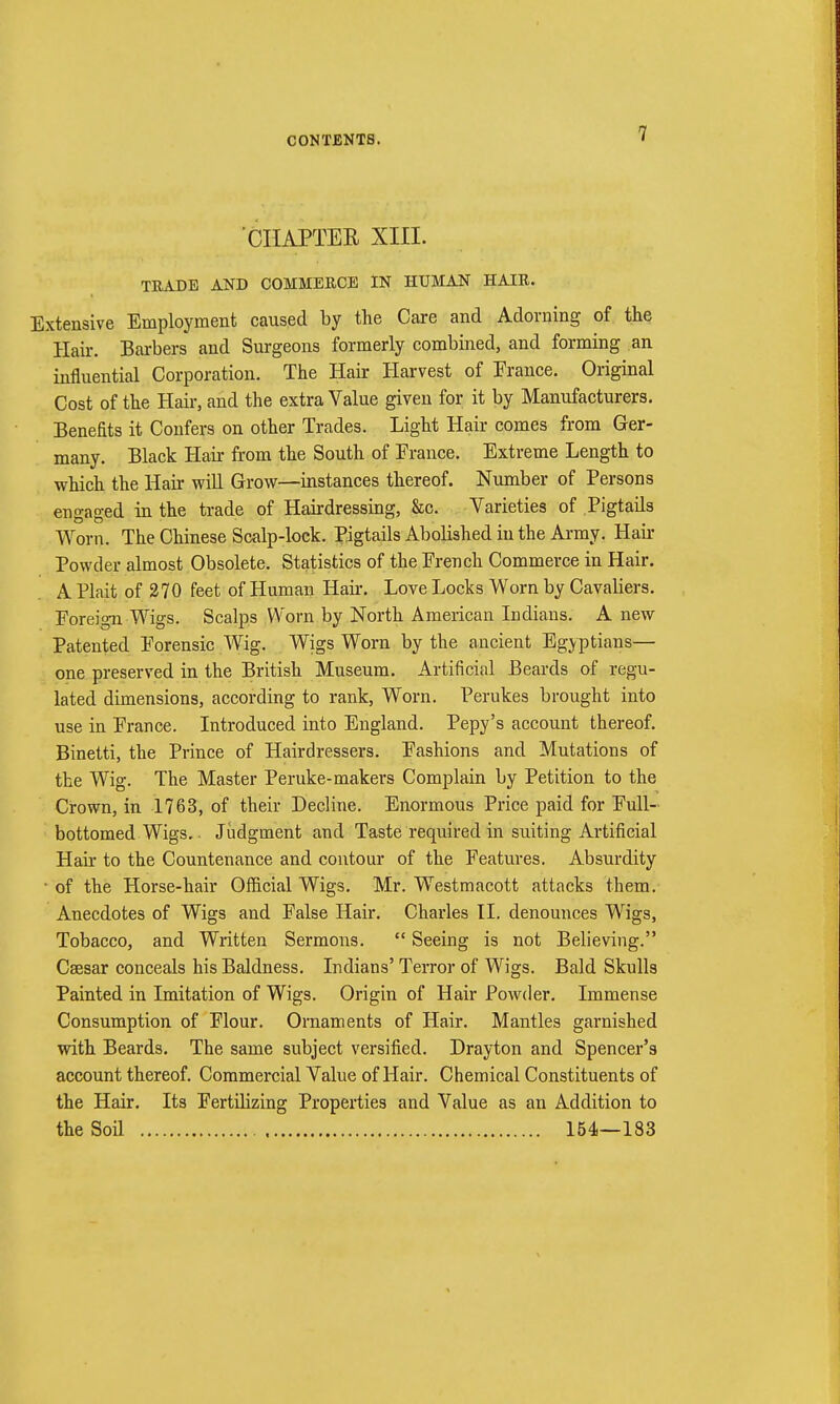 CHAPTER XIII. TRADE AND COMMERCE IN HUMAN HAIR. Extensive Employment caused by the Care and Adorning of the Hair. Barbers and Surgeons formerly combined, and forming an influential Corporation. The Hair Harvest of France. Original Cost of the Hah-, and the extra Value given for it by Manufacturers. Benefits it Confers on other Trades. Light Hair comes from Ger- many. Black Hair from the South of France. Extreme Length to which the Hair will Grow—instances thereof. Number of Persons engaged in the trade of Hairdressing, &c. Varieties of Pigtails Worn. The Chinese Scalp-lock. Pigtails Abolished in the Army. Hair Powder almost Obsolete. Statistics of the French Commerce in Hair. A Plait of 270 feet of Human Hair. Love Locks Worn by Cavaliers. Foreign Wigs. Scalps Worn by North American Indians. A new Patented Forensic Wig. Wigs Worn by the ancient Egyptians— one preserved in the British Museum. Artificial Beards of regu- lated dimensions, according to rank, Worn. Perukes brought into use in France. Introduced into England. Pepy's account thereof. Binetti, the Prince of Hairdressers. Fashions and Mutations of the Wig. The Master Peruke-makers Complain by Petition to the Crown, in 1763, of their Decline. Enormous Price paid for Full- bottomed Wigs.. Judgment and Taste required in suiting Artificial Hah to the Countenance and contour of the Features. Absurdity • of the Horse-hair Official Wigs. Mr. Westmacott attacks them. Anecdotes of Wigs and False Hair. Charles II. denounces Wigs, Tobacco, and Written Sermons.  Seeing is not Believing. Csesar conceals his Baldness. Indians' Terror of Wigs. Bald Skulls Painted in Imitation of Wigs. Origin of Hair Powder. Immense Consumption of Flour. Ornaments of Hair. Mantles garnished with Beards. The same subject versified. Drayton and Spencer's account thereof. Commercial Value of Hair. Chemical Constituents of the Hair. Its Fertilizing Properties and Value as an Addition to the Sod 154—183