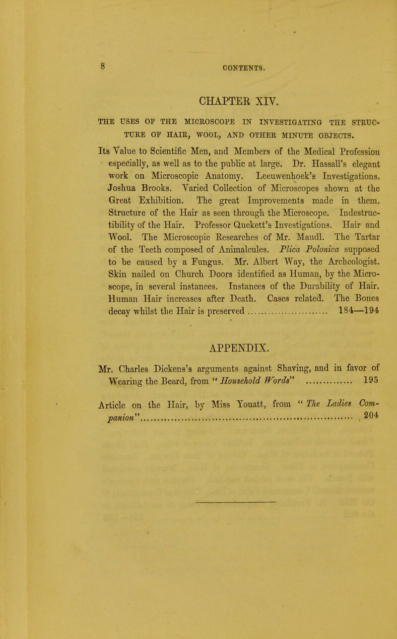 CHAPTER XIV. THE USES OF THE MICROSCOPE IN INVESTIGATING THE STRUC- TURE OP HAIR^ WOOL, AND OTHER MINUTE OBJECTS. Its Value to Scientific Men, and Members of the Medical Profession especially, as well as to the public at large. Dr. Hassall's elegant work on Microscopic Anatomy. Leeuwenhoek's Investigations. Joshua Brooks. Varied Collection of Microscopes shown at the Great Exhibition. The great Improvements made in them. Structure of the Hair as seen through the Microscope. Indestruc- tibility of the Hair. Professor Quekett's Investigations. Hair and Wool. The Microscopic Eesearches of Mr. Maudl. The Tartar of the Teeth composed of Animalcules. Plica Polonica supposed to be caused by a Fungus. Mr. Albert Way, the Archeologist. Skin nailed on Church Doors identified as Human, by the Micro- scope, in several instances. Instances of the Durability of Hair. Human Hair increases after Death. Cases related. The Bones decay whilst the Hair is preserved 184—194 APPENDIX. Mr. Charles Dickens's arguments against Shaving, and in favor of Wearing the Beard, from  Household Words 195 Article on the Hair, by Miss Youatt, from  The Ladies Com- panion 204