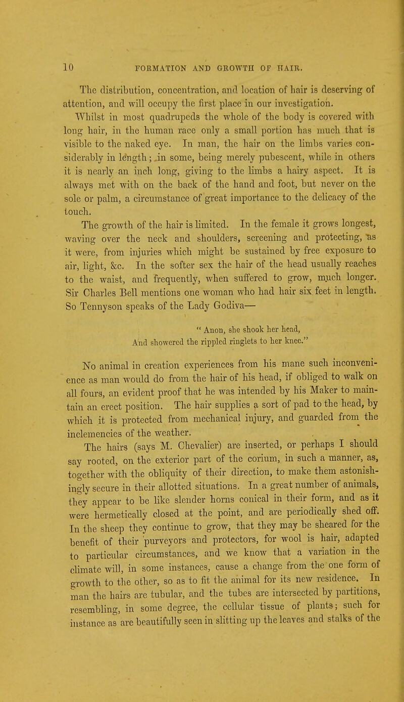 The distribution, concentration, and location of hair is deserving of attention, and will occupy the first place in our investigation. Whilst in most quadrupeds the whole of the body is covered with long hair, in the human race only a small portion has much that is visible to the naked eye. In man, the hair on the limbs varies con- siderably in length; .in some, being merely pubescent, while in others it is nearly an inch long, giving to the limbs a hairy aspect. It is always met with on the back of the hand and foot, but never on the sole or palm, a circumstance of great importance to the delicacy of the touch. The growth of the hair is limited. In the female it grows longest, waving over the neck and shoulders, screening and protecting, tis it were, from injuries which might be sustained by free exposure to air, light, &c. In the softer sex the hair of the head usually reaches to the waist, and frequently, when suffered to grow, much longer. Sir Charles Bell mentions one woman who had hair six feet in length. So Tennyson speaks of the Lady Godiva—  Anon, she shook her head, And showered the rippled ringlets to her knee. No animal in creation experiences from his mane such inconveni- ence as man woidd do from the hair of his head, if obliged to walk on all fours, an evident proof that he was intended by his Maker to main- tain an erect position. The hair supplies a sort of pad to the head, by which it is protected from mechanical injury, and guarded from the inclemencies of the weather. The hairs (says M. Chevalier) are inserted, or perhaps I should say rooted, on the exterior part of the corium, in such a manner, as, together with the obliquity of their direction, to make them astonish- ingly secure in their allotted situations. In a great number of animals, they appear to be like slender horns conical in their fonn, and as it were hermetically closed at the point, and are periodically shed off. In the sheep they continue to grow, that they may be sheared for the benefit of their 'purveyors and protectors, for wool is hair, adapted to particular circumstances, and we know that a variation in the climate will, in some instances, cause a change from the one form of growth to the other, so as to fit the animal for its new residence. In man the hairs are tubular, and the tubes are intersected by partitions, resembling, in some degree, the cellular tissue of plants; such for instance as are beautifully seen in slitting up the leaves and stalks of the