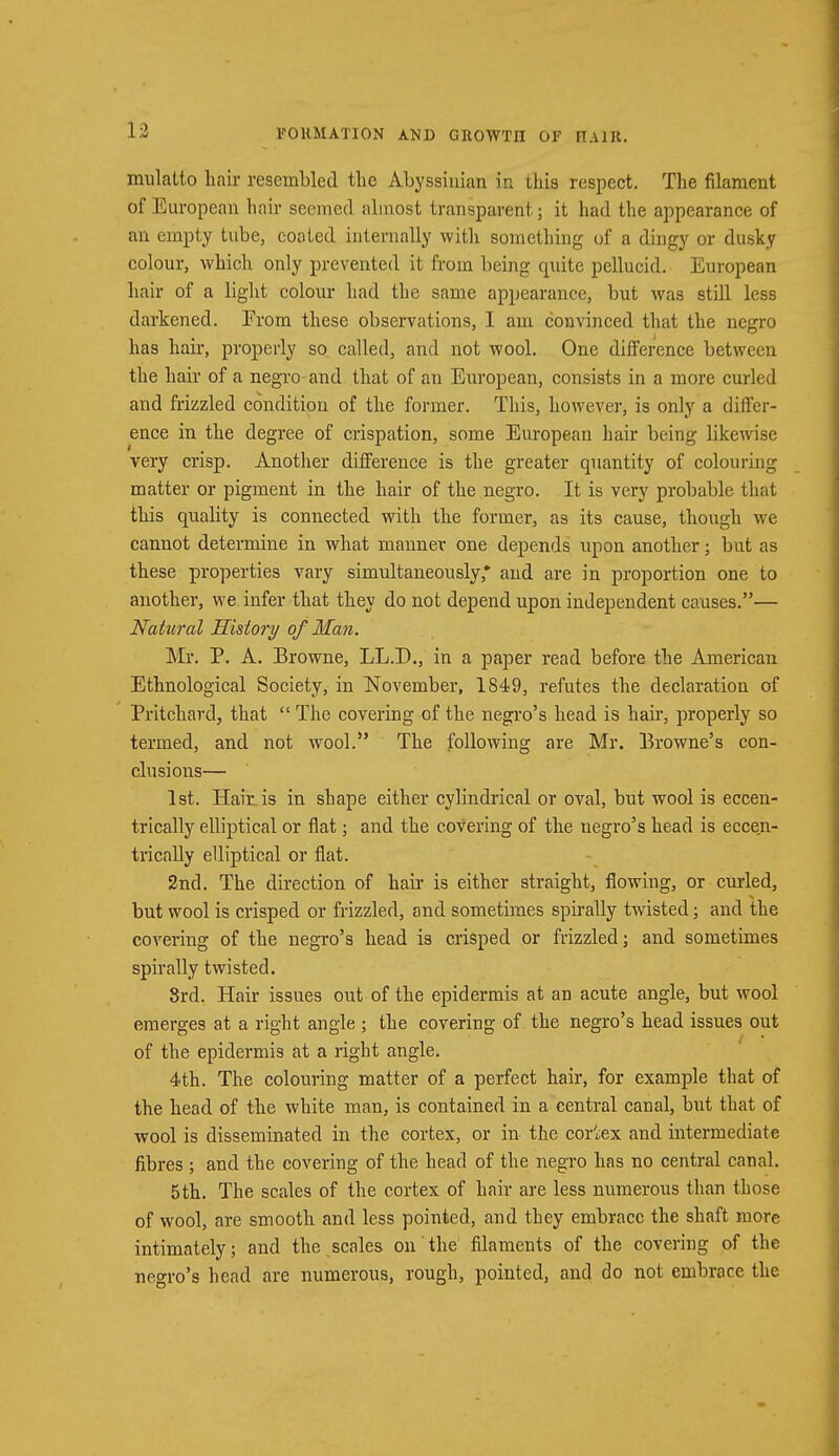 mulatto hair resembled the Abyssinian in this respect. The filament of European hair seemed almost transparent.; it had the appearance of an empty tube, coated internally with something of a dingy or dusky colour, which only prevented it from being quite pellucid. European hair of a light colour had the same appearance, but was still less darkened. Prom these observations, I am convinced that the negro has hah-, properly so called, and not wool. One difference between the hair of a negro and that of an European, consists in a more curled and frizzled condition of the former. This, however, is only a differ- ence in the degree of crispation, some European hair being likewise very crisp. Another difference is the greater quantity of colouring matter or pigment in the hair of the negro. It is very probable that this quality is connected with the former, as its cause, though we cannot detennine in what manner one depends upon another; but as these properties vary simultaneously* and are in proportion one to another, we infer that they do not depend upon independent causes.— Natural History of Man. Mr. P. A. Browne, LL.D., in a paper read before the American Ethnological Society, in November, 1849, refutes the declaration of Pritchard, that  The covering of the negro's head is hair, properly so termed, and not wool. The following are Mr. Browne's con- clusions— 1st. Hair is in shape either cylindrical or oval, but wool is eccen- trically elliptical or flat; and the covering of the negro's head is eccen- trically elliptical or flat. 2nd. The direction of hair is either straight, flowing, or curled, but wool is crisped or frizzled, and sometimes spirally twisted; and the covering of the negro's head is crisped or frizzled; and sometimes spirally twisted. 8rd. Hair issues out of the epidermis at an acute angle, but wool emerges at a right angle ; the covering of the negro's head issues out of the epidermis at a right angle. 4th. The colouring matter of a perfect hair, for example that of the head of the white man, is contained in a central canal, but that of wool is disseminated in the cortex, or in the cortex and intermediate fibres ; and the covering of the head of the negro has no central canal. 5th. The scales of the cortex of hair are less numerous than those of wool, are smooth and less pointed, and they embrace the shaft more intimately; and the scales on the filaments of the covering of the negro's head are numerous, rough, pointed, and do not embrace the