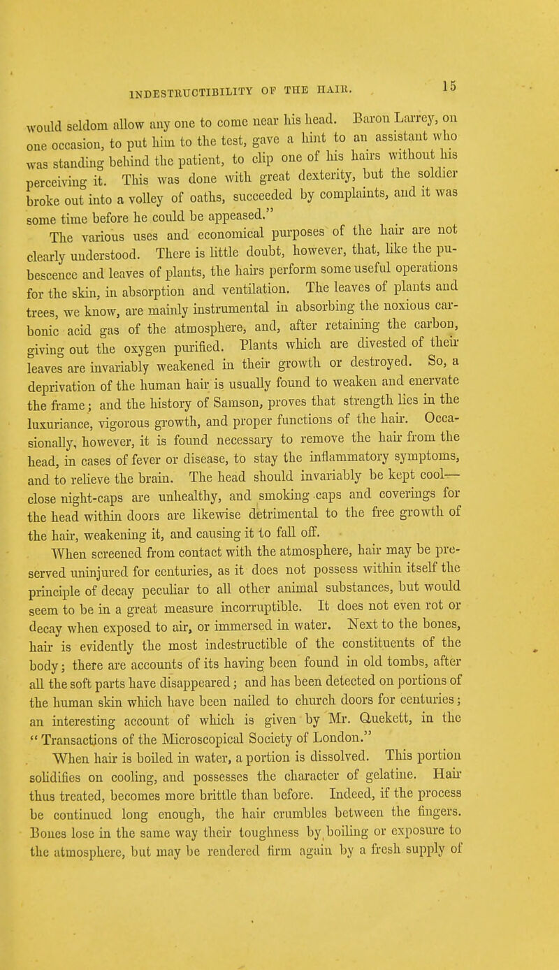 INDESTRUCTIBILITY OF THE HAIR.. would seldom allow any one to come near his head. Baron Larrcy, on one occasion, to put him to the test, gave a hint to an assistant who was standing behind the patient, to clip one of his hairs withont his perceiving it. This was done with great dexterity, but the soldier broke out into a volley of oaths, succeeded by complaints, and it was some time before he could be appeased. The various uses and economical purposes of the hair are not clearly understood. There is little doubt, however, that, Uke the pu- bescence and leaves of plants, the Hairs perform some useful operations for the skin, in absorption and ventilation. The leaves of plants and trees, we know, are mainly instrumental in absorbing the noxious car- bonic acid gas of the atmosphere, and, after retaining the carbon, giving out the oxygen purified. Plants which are divested of their Teaves are invariably weakened in their growth or destroyed. So, a deprivation of the human hair is usually found to weaken and enervate the frame; and the history of Samson, proves that strength lies in the luxuriance, vigorous growth, and proper functions of the hair. Occa- sionally, however, it is found necessary to remove the hair from the head, in cases of fever or disease, to stay the inflammatory symptoms, and to relieve the brain. The head should invariably be kept cool- close night-caps are unhealthy, and smoking caps and coverings for the head within doors are likewise detrimental to the free growth of the hafr, weakening it, and causing it to fall off. When screened from contact with the atmosphere, hair may be pre- served uninjured for centuries, as it does not possess within itself the principle of decay peculiar to all other animal substances, but woidd seem to be in a great measure incorruptible. It does not even rot or decay when exposed to air, or immersed in water. Next to the bones, hah- is evidently the most indestructible of the constituents of the body; there are accounts of its having been found in old tombs, after all the soft parts have disappeared; and has been detected on portions of the human skin which have been nailed to church doors for centuries; an interesting account of which is given by Mr. Quekett, in the  Transactions of the Microscopical Society of London. When hair is boiled in water, a portion is dissolved. This portion solidifies on cooling, and possesses the character of gelatine. Hair thus treated, becomes more brittle than before. Indeed, if the process be continued long enough, the hair crumbles between the fingers. Bones lose in the same way their toughness by, boiling or exposure to the atmosphere, but may be rendered firm again by a fresh supply of