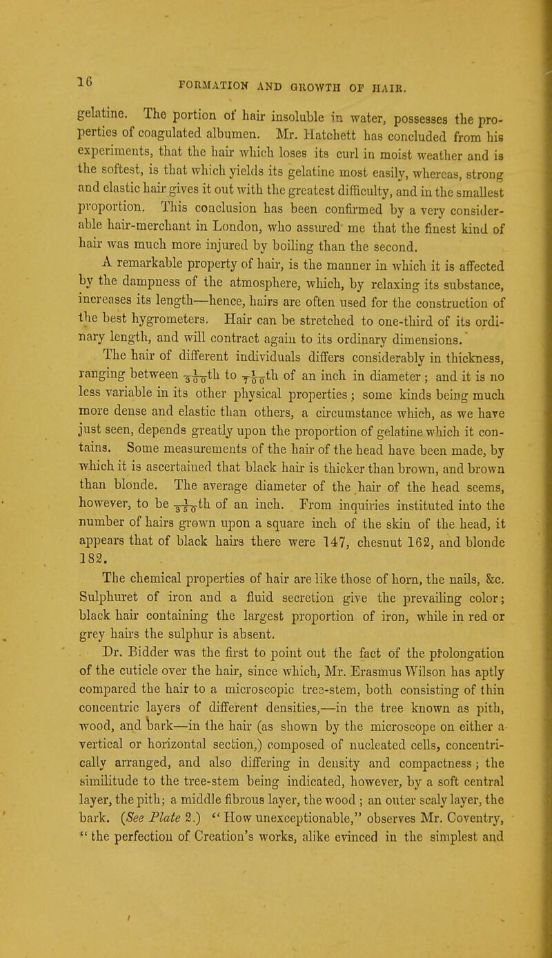 gelatine. The portion of hair insoluble in water, possesses the pro- perties of coagulated albumen. Mr. Hatchett has concluded from his experiments, that the hair which loses its curl in moist weather and is the softest, is that which yields its gelatine most easily, whereas, strong and elastic hah- gives it out with the greatest difficulty, and in the smallest proportion. This conclusion has been confirmed by a very consider- able hair-merchant in London, who assured me that the finest kind of hair was much more injured by boiling than the second. A remarkable property of hair, is the manner in which it is affected by the dampness of the atmosphere, which, by relaxing its substance, increases its length—hence, hairs are often used for the construction of the best hygrometers. Hair can be stretched to one-third of its ordi- nary length, and will contract again to its ordinary dimensions.' The hair of different individuals differs considerably in thickness, ranging between ^th to ^th of an inch in diameter; and it is no less variable in its other physical properties ; some kinds being much more dense and elastic than others, a circumstance which, as we have just seen, depends greatly upon the proportion of gelatine which it con- tains. Some measurements of the hair of the head have been made, by which it is ascertained that black hair is thicker than brown, and brown than blonde. The average diameter of the hair of the head seems, however, to be -gfg-th of an inch. From inquiries instituted into the number of hairs grown upon a square inch of the skin of the head, it appears that of black hairs there were 147, chesnut 162, and blonde 182. The chemical properties of hair are like those of hom, the nails, &c. Sulphuret of iron and a fluid secretion give the prevailing color; black hair containing the largest proportion of iron, while in red or grey hairs the sulphur is absent. Dr. Bidder was the first to point out the fact of the prolongation of the cuticle over the hair, since which, Mr. Erasmus Wilson has aptly compared the hair to a microscopic tree-stem, both consisting of thin concentric layers of different densities,—in the tree known as pith, wood, and bark—in the hair (as shown by the microscope on either a vertical or horizontal section,) composed of nucleated cells, concentri- cally arranged, and also differing in density and compactness j the similitude to the tree-stem being indicated, however, by a soft central layer, the pith; a middle fibrous layer, the wood ; an outer scaly layer, the bark. {See Plate 2.)  How unexceptionable, observes Mr. Coventry,  the perfection of Creation's works, alike evinced in the simplest and