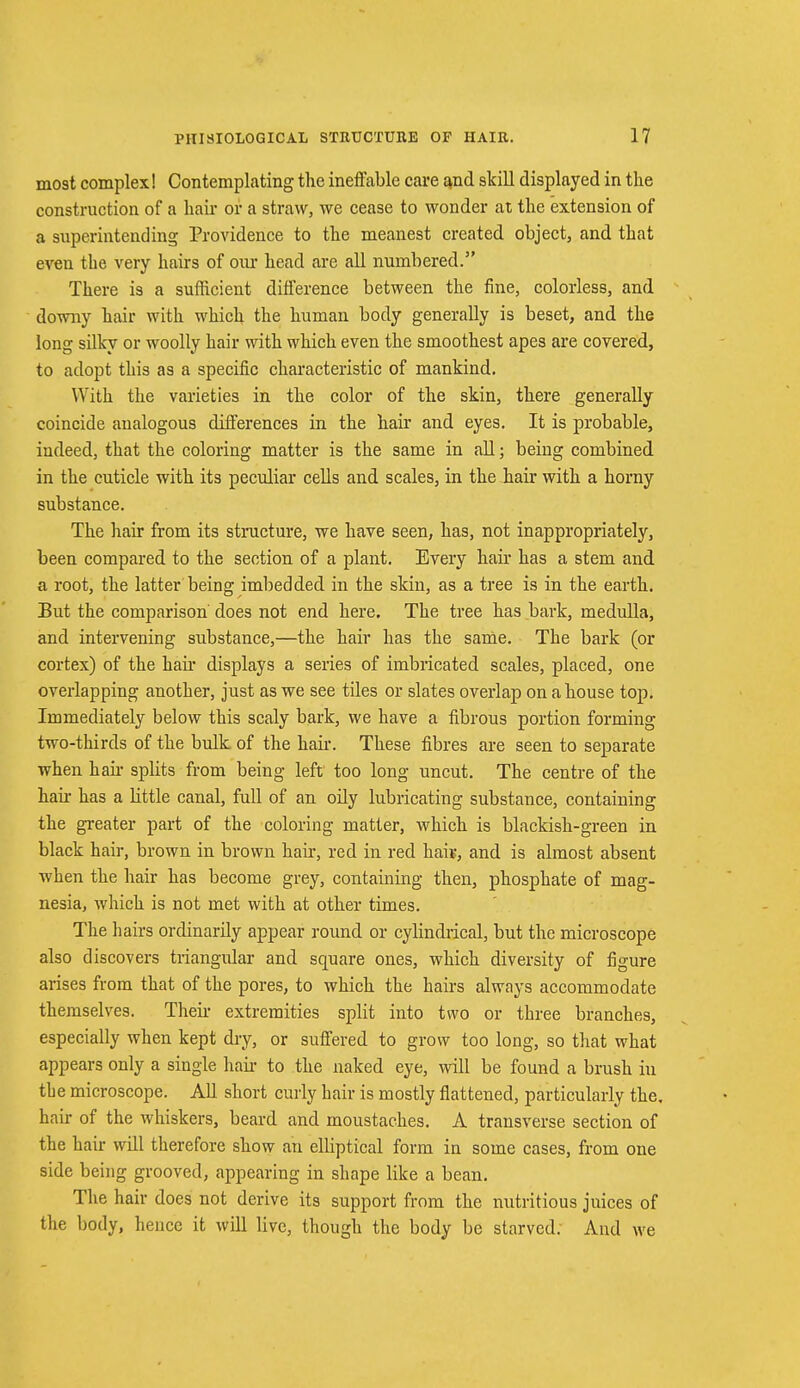 most complex! Contemplating the ineffable care and skill displayed in the construction of a hair or a straw, we cease to wonder at the extension of a superintending Providence to the meanest created object, and that even the very hairs of our head are all numbered. There is a sufficient difference between the fine, colorless, and downy hair with which the human body generally is beset, and the long silky or woolly hair with which even the smoothest apes are covered, to adopt this as a specific characteristic of mankind. With the varieties in the color of the skin, there generally coincide analogous differences in the hair and eyes. It is probable, indeed, that the coloring matter is the same in all; being combined in the cuticle with its peculiar cells and scales, in the hair with a horny substance. The hair from its structure, we have seen, has, not inappropriately, been compared to the section of a plant. Every hair has a stem and a root, the latter being imbedded in the skin, as a tree is in the earth. But the comparison does not end here. The tree has bark, medulla, and intervening substance,—the hair has the same. The bark (or cortex) of the hair displays a series of imbricated scales, placed, one overlapping another, just as we see tiles or slates overlap on a house top. Immediately below this scaly bark, we have a fibrous portion forming two-thirds of the bulk, of the hah-. These fibres are seen to separate when hah- splits from being left too long uncut. The centre of the hair has a little canal, full of an oily lubricating substance, containing the greater part of the coloring matter, which is blackish-green in black hair, brown in brown hah', red in red hais, and is almost absent when the hair has become grey, containing then, phosphate of mag- nesia, which is not met with at other times. The hairs ordinarily appear round or cylindrical, but the microscope also discovers triangular and square ones, which diversity of figure arises from that of the pores, to which the hairs always accommodate themselves. Their extremities split into two or three branches, especially when kept dry, or suffered to grow too long, so that what appears only a single hah- to the naked eye, will be found a brush in the microscope. All short curly hair is mostly flattened, particularly the. hair of the whiskers, beard and moustaches. A transverse section of the hair will therefore show an elliptical form in some cases, from one side being grooved, appearing in shape like a bean. The hair does not derive its support from the nutritious juices of the body, hence it will live, though the body be starved. And we